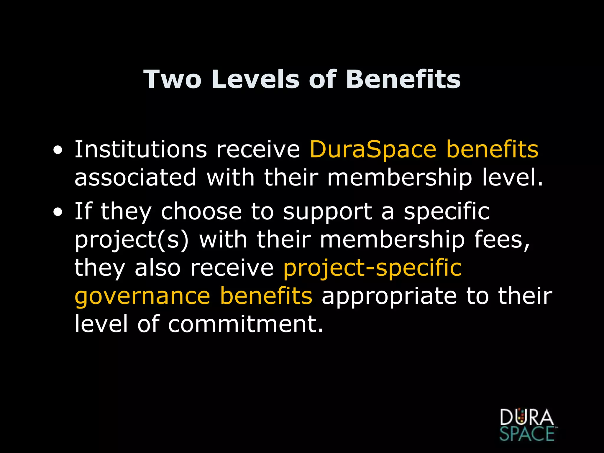 Two Levels of Benefits
• Institutions receive DuraSpace benefits
associated with their membership level.
• If they choose to support a specific
project(s) with their membership fees,
they also receive project-specific
governance benefits appropriate to their
level of commitment.
 