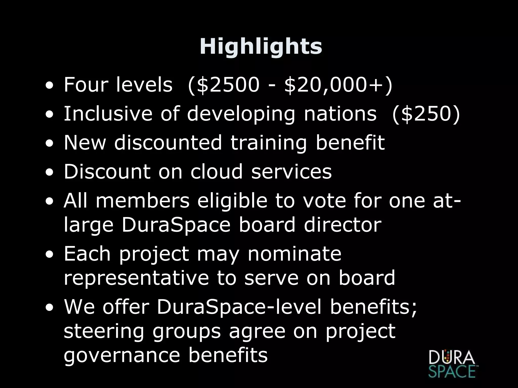 Highlights
• Four levels ($2500 - $20,000+)
• Inclusive of developing nations ($250)
• New discounted training benefit
• Discount on cloud services
• All members eligible to vote for one at-
large DuraSpace board director
• Each project may nominate
representative to serve on board
• We offer DuraSpace-level benefits;
steering groups agree on project
governance benefits
 
