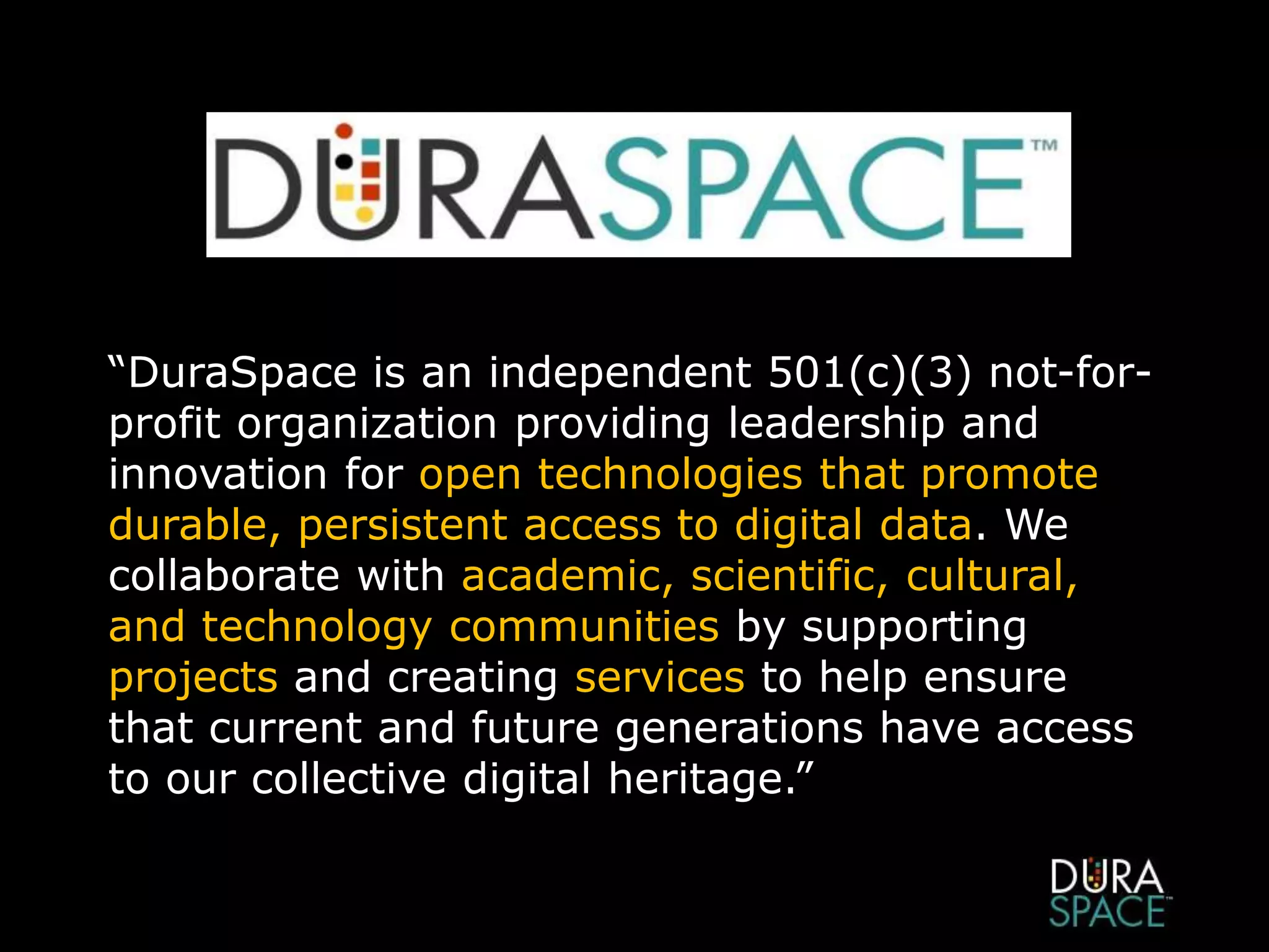 “DuraSpace is an independent 501(c)(3) not-for-
profit organization providing leadership and
innovation for open technologies that promote
durable, persistent access to digital data. We
collaborate with academic, scientific, cultural,
and technology communities by supporting
projects and creating services to help ensure
that current and future generations have access
to our collective digital heritage.”
 