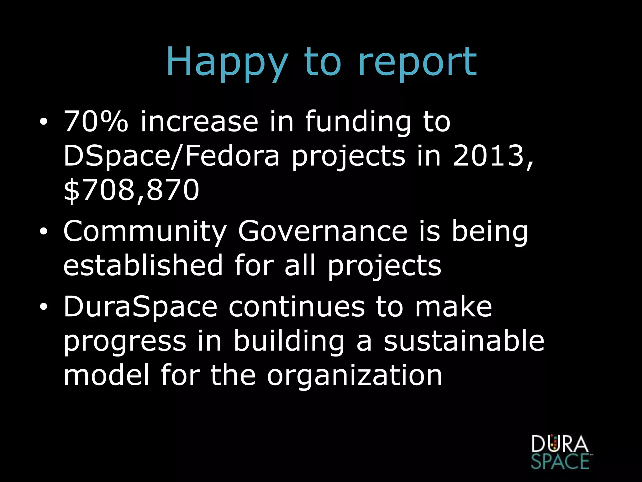 Happy to report
• 70% increase in funding to
DSpace/Fedora projects in 2013,
$708,870
• Community Governance is being
established for all projects
• DuraSpace continues to make
progress in building a sustainable
model for the organization
 
