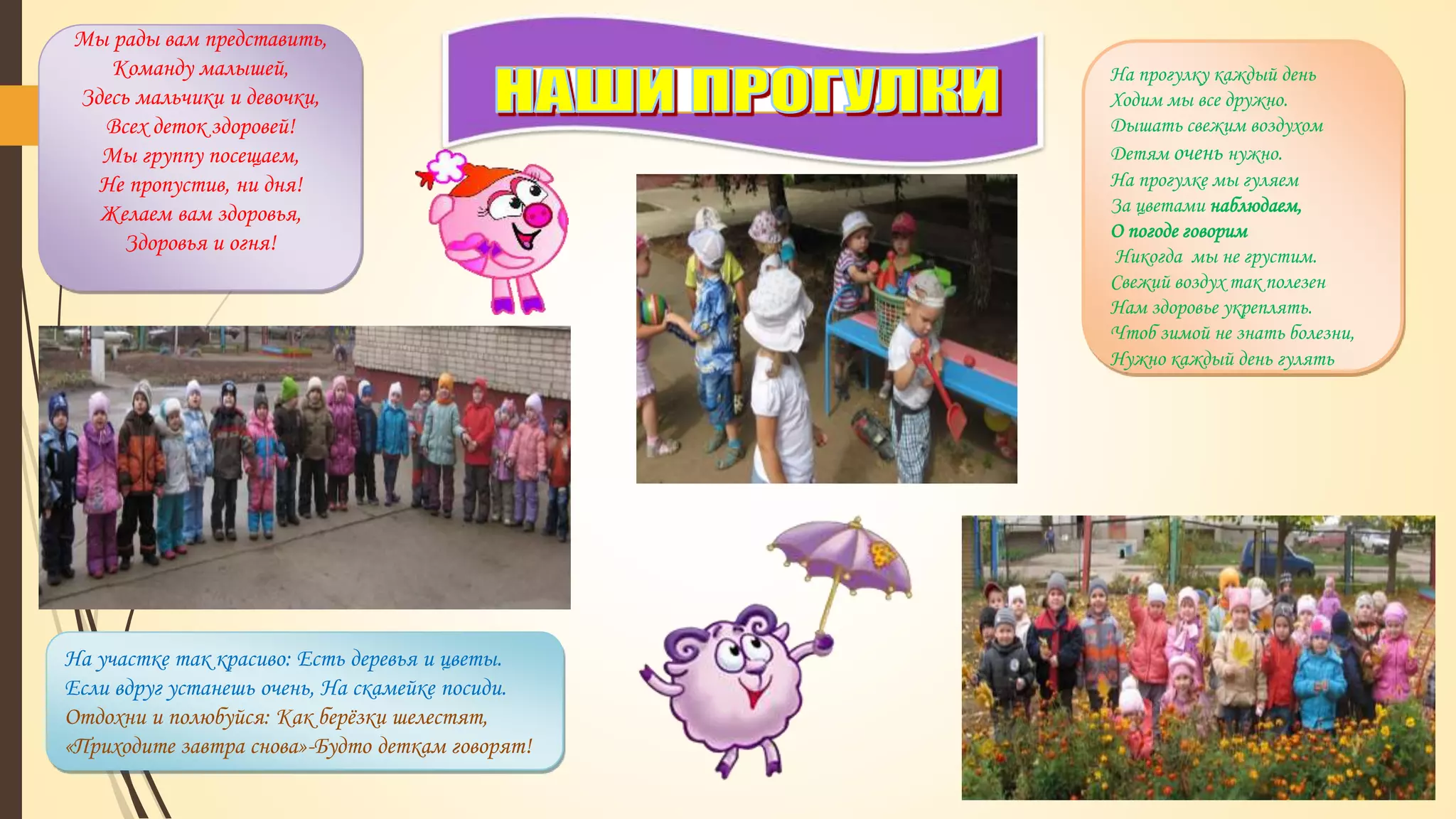 Мы рады вам представить,
Команду малышей,
Здесь мальчики и девочки,
Всех деток здоровей!
Мы группу посещаем,
Не пропустив, ни дня!
Желаем вам здоровья,
Здоровья и огня!
На прогулку каждый день
Ходим мы все дружно.
Дышать свежим воздухом
Детям очень нужно.
На прогулке мы гуляем
За цветами наблюдаем,
О погоде говорим
Никогда мы не грустим.
Свежий воздух так полезен
Нам здоровье укреплять.
Чтоб зимой не знать болезни,
Нужно каждый день гулять
На участке так красиво: Есть деревья и цветы.
Если вдруг устанешь очень, На скамейке посиди.
Отдохни и полюбуйся: Как берёзки шелестят,
«Приходите завтра снова»-Будто деткам говорят!
 