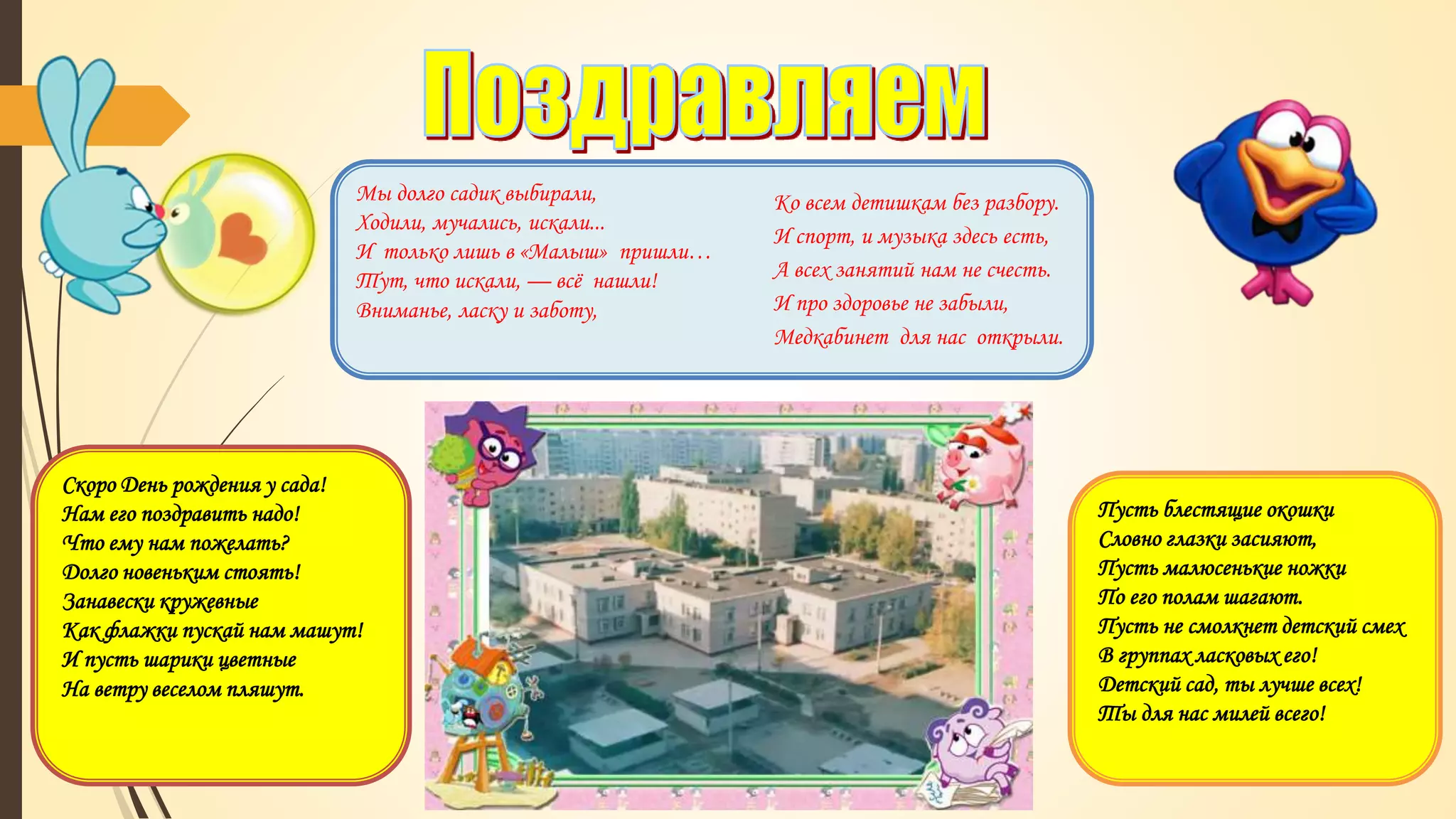 Мы долго садик выбирали,
Ходили, мучались, искали...
И только лишь в «Малыш» пришли…
Тут, что искали, — всё нашли!
Вниманье, ласку и заботу,
Ко всем детишкам без разбору.
И спорт, и музыка здесь есть,
А всех занятий нам не счесть.
И про здоровье не забыли,
Медкабинет для нас открыли.
Скоро День рождения у сада!
Нам его поздравить надо!
Что ему нам пожелать?
Долго новеньким стоять!
Занавески кружевные
Как флажки пускай нам машут!
И пусть шарики цветные
На ветру веселом пляшут.
Пусть блестящие окошки
Словно глазки засияют,
Пусть малюсенькие ножки
По его полам шагают.
Пусть не смолкнет детский смех
В группах ласковых его!
Детский сад, ты лучше всех!
Ты для нас милей всего!
 