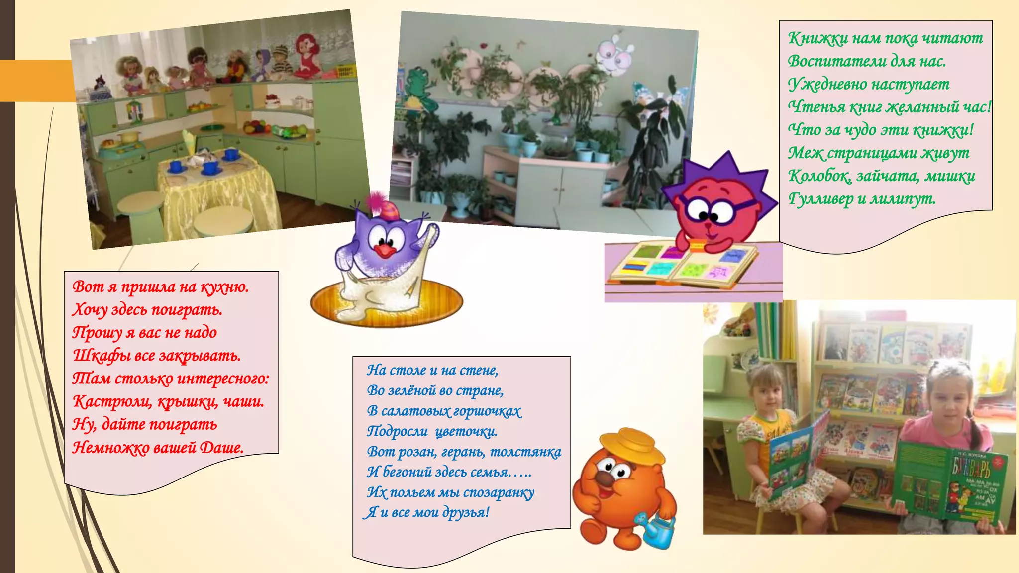 Вот я пришла на кухню.
Хочу здесь поиграть.
Прошу я вас не надо
Шкафы все закрывать.
Там столько интересного:
Кастрюли, крышки, чаши.
Ну, дайте поиграть
Немножко вашей Даше.
Книжки нам пока читают
Воспитатели для нас.
Ужедневно наступает
Чтенья книг желанный час!
Что за чудо эти книжки!
Меж страницами живут
Колобок, зайчата, мишки
Гулливер и лилипут.
На столе и на стене,
Во зелёной во стране,
В салатовых горшочках
Подросли цветочки.
Вот розан, герань, толстянка
И бегоний здесь семья…..
Их польем мы спозаранку
Я и все мои друзья!
 