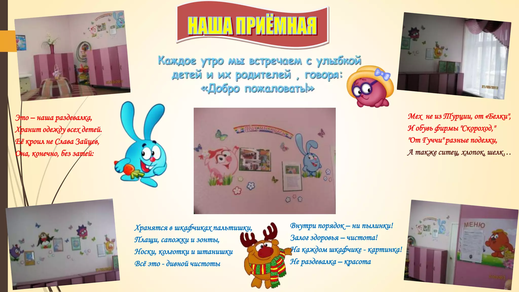 Это – наша раздевалка,
Хранит одежду всех детей.
Её кроил не Слава Зайцев,
Она, конечно, без затей:
Мех не из Турции, от «Белки",
И обувь фирмы "Скороход,"
"От Гуччи" разные поделки,
А также ситец, хлопок, шелк…
Хранятся в шкафчиках пальтишки,
Плащи, сапожки и зонты,
Носки, колготки и штанишки
Всё это - дивной чистоты
Внутри порядок – ни пылинки!
Залог здоровья – чистота!
На каждом шкафчике - картинка!
Не раздевалка – красота
 