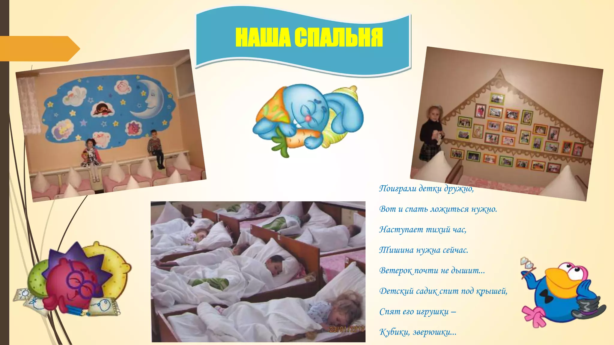 НАША СПАЛЬНЯ
Поиграли детки дружно,
Вот и спать ложиться нужно.
Наступает тихий час,
Тишина нужна сейчас.
Ветерок почти не дышит...
Детский садик спит под крышей,
Спят его игрушки –
Кубики, зверюшки...
 