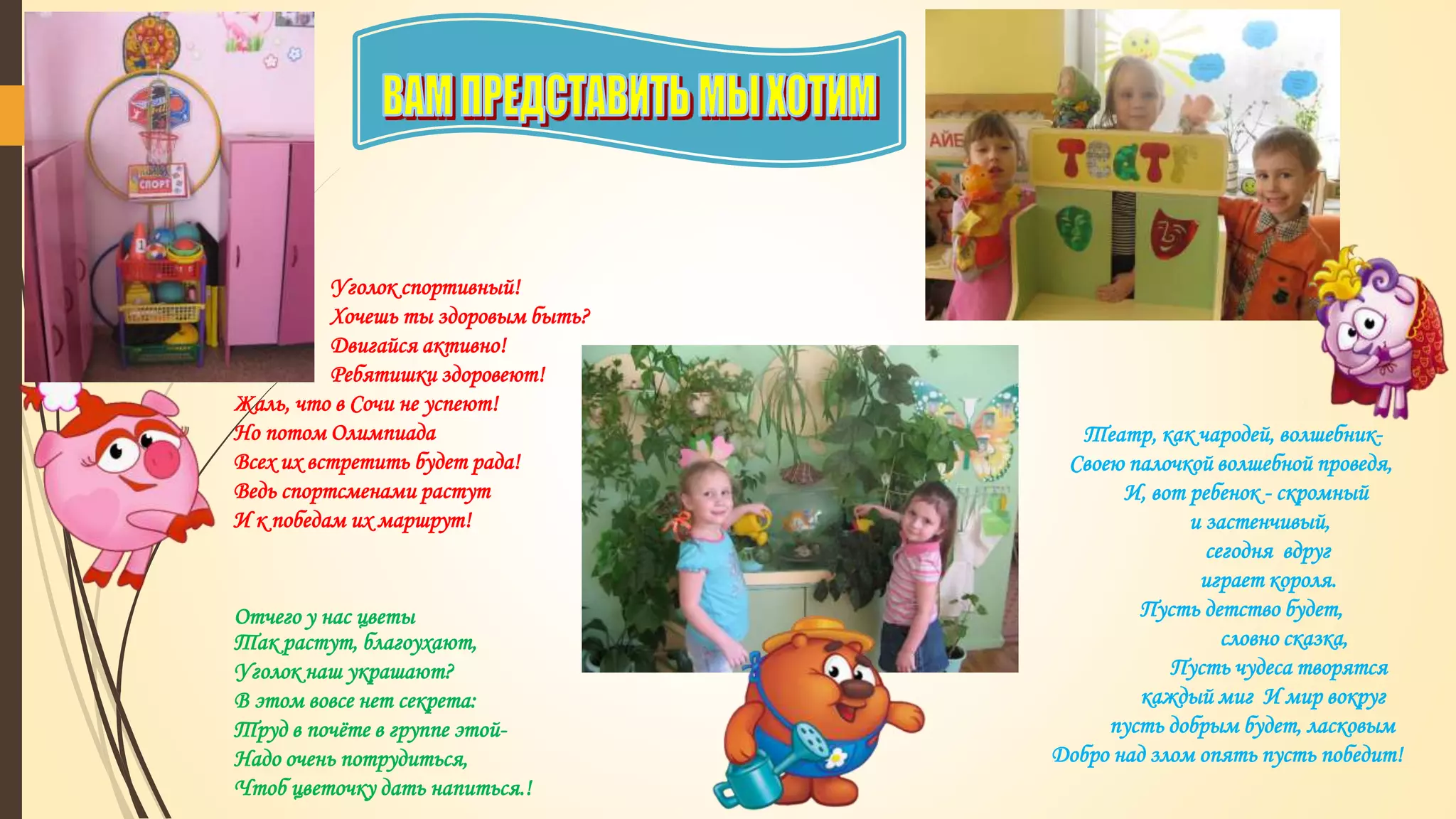 Уголок спортивный!
Хочешь ты здоровым быть?
Двигайся активно!
Ребятишки здоровеют!
Жаль, что в Сочи не успеют!
Но потом Олимпиада
Всех их встретить будет рада!
Ведь спортсменами растут
И к победам их маршрут!
Театр, как чародей, волшебник-
Своею палочкой волшебной проведя,
И, вот ребенок - скромный
и застенчивый,
сегодня вдруг
играет короля.
Пусть детство будет,
словно сказка,
Пусть чудеса творятся
каждый миг И мир вокруг
пусть добрым будет, ласковым
Добро над злом опять пусть победит!
Отчего у нас цветы
Так растут, благоухают,
Уголок наш украшают?
В этом вовсе нет секрета:
Труд в почёте в группе этой-
Надо очень потрудиться,
Чтоб цветочку дать напиться.!
 