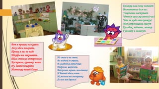 Вот я пришла на кухню.
Хочу здесь поиграть.
Прошу я вас не надо
Шкафы все закрывать.
Там столько интересного:
Кастрюли, крышки, чаши.
Ну, дайте поиграть
Немножко вашей Даше.
Книжки нам пока читают
Воспитатели для нас.
Ужедневно наступает
Чтенья книг желанный час!
Что за чудо эти книжки!
Меж страницами живут
Колобок, зайчата, мишки
Гулливер и лилипут.
На столе и на стене,
Во зелёной во стране,
В салатовых горшочках
Подросли цветочки.
Вот розан, герань, толстянка
И бегоний здесь семья…..
Их польем мы спозаранку
Я и все мои друзья!
 