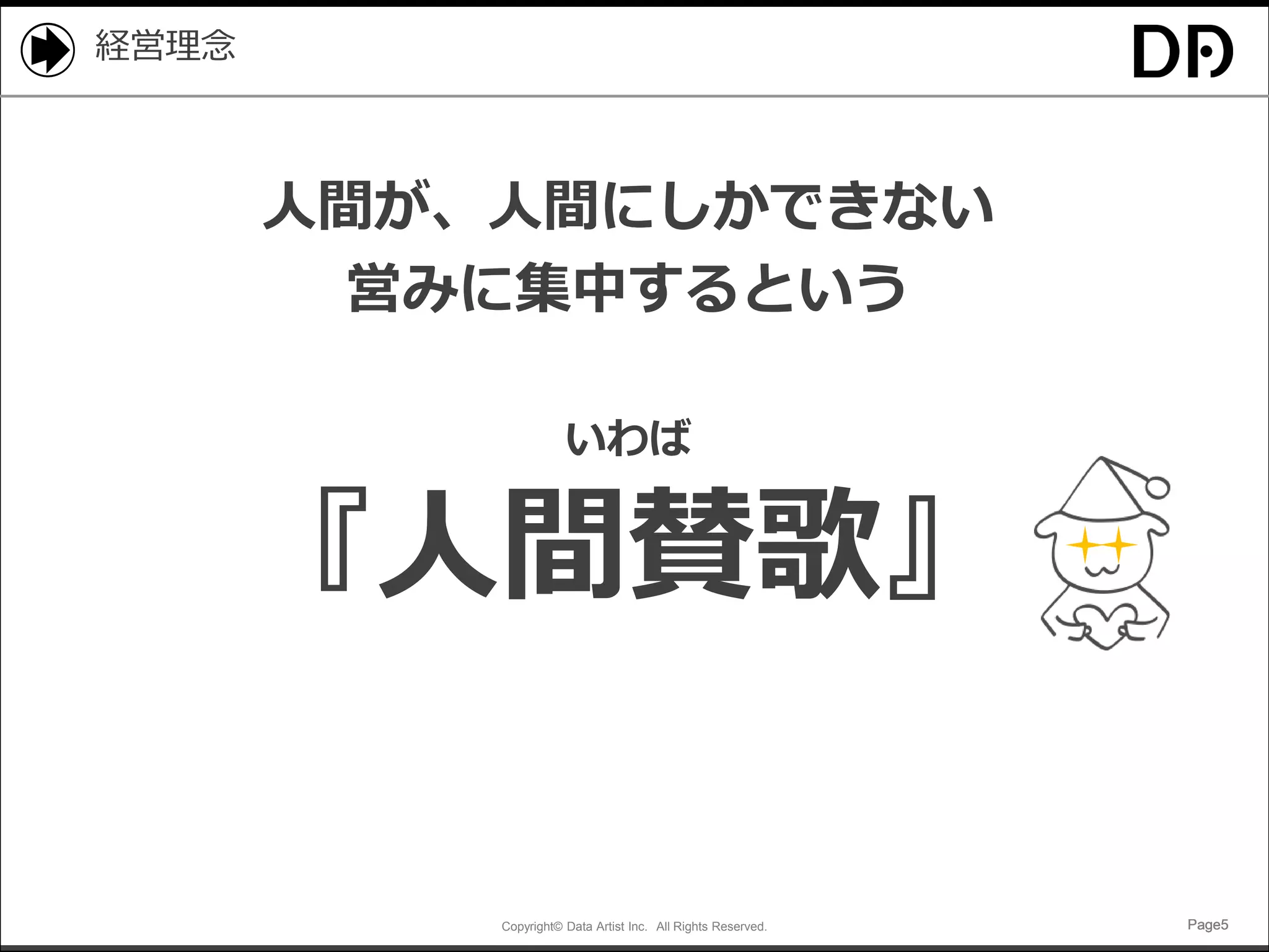 Copyright© Data Artist Inc. All Rights Reserved. Page5Page5Page5Page5
経営理念
人間が、人間にしかできない
営みに集中するという
いわば
『人間賛歌』
 