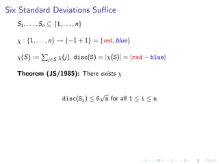 Six Standard Deviations Suﬃce
S1, . . . , Sn ⊆ {1, . . . , n}
χ : {1, . . . , n} → {−1 + 1} = {red, blue}
χ(S) := j∈S χ(j), disc(S) = |χ(S)| = |red − blue|
Theorem (JS/1985): There exists χ
disc(Si) ≤ 6
√
n for all 1 ≤ i ≤ n
 