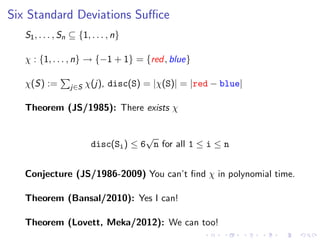 Six Standard Deviations Suﬃce
S1, . . . , Sn ⊆ {1, . . . , n}
χ : {1, . . . , n} → {−1 + 1} = {red, blue}
χ(S) := j∈S χ(j), disc(S) = |χ(S)| = |red − blue|
Theorem (JS/1985): There exists χ
disc(Si) ≤ 6
√
n for all 1 ≤ i ≤ n
Conjecture (JS/1986-2009) You can’t ﬁnd χ in polynomial time.
Theorem (Bansal/2010): Yes I can!
Theorem (Lovett, Meka/2012): We can too!
 