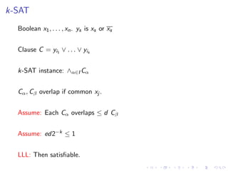 k-SAT
Boolean x1, . . . , xn. ys is xs or xs
Clause C = yi1 ∨ . . . ∨ yik
k-SAT instance: ∧α∈I Cα
Cα, Cβ overlap if common xj .
Assume: Each Cα overlaps ≤ d Cβ
Assume: ed2−k ≤ 1
LLL: Then satisﬁable.
 