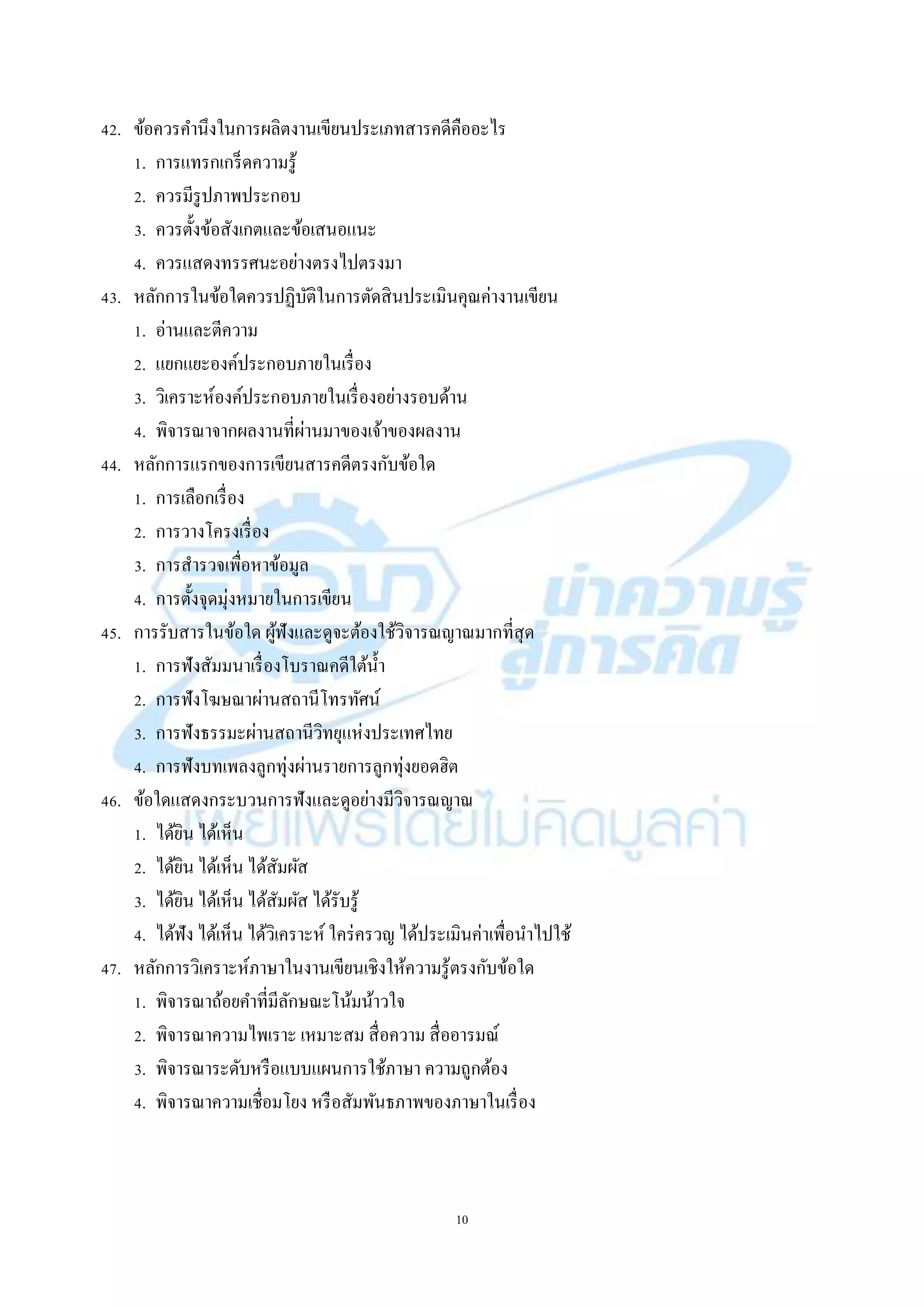 10
42. ข้อควรคำนึงในกำรผลิตงำนเขียนประเภทสำรคดีคืออะไร
1. กำรแทรกเกร็ดควำมรู้
2. ควรมีรูปภำพประกอบ
3. ควรตั้งข้อสังเกตและข้อเสนอแนะ
4. ควรแสดงทรรศนะอย่ำงตรงไปตรงมำ
43. หลักกำรในข้อใดควรปฏิบัติในกำรตัดสินประเมินคุณค่ำงำนเขียน
1. อ่ำนและตีควำม
2. แยกแยะองค์ประกอบภำยในเรื่อง
3. วิเครำะห์องค์ประกอบภำยในเรื่องอย่ำงรอบด้ำน
4. พิจำรณำจำกผลงำนที่ผ่ำนมำของเจ้ำของผลงำน
44. หลักกำรแรกของกำรเขียนสำรคดีตรงกับข้อใด
1. กำรเลือกเรื่อง
2. กำรวำงโครงเรื่อง
3. กำรสำรวจเพื่อหำข้อมูล
4. กำรตั้งจุดมุ่งหมำยในกำรเขียน
45. กำรรับสำรในข้อใด ผู้ฟังและดูจะต้องใช้วิจำรณญำณมำกที่สุด
1. กำรฟังสัมมนำเรื่องโบรำณคดีใต้น้ำ
2. กำรฟังโฆษณำผ่ำนสถำนีโทรทัศน์
3. กำรฟังธรรมะผ่ำนสถำนีวิทยุแห่งประเทศไทย
4. กำรฟังบทเพลงลูกทุ่งผ่ำนรำยกำรลูกทุ่งยอดฮิต
46. ข้อใดแสดงกระบวนกำรฟังและดูอย่ำงมีวิจำรณญำณ
1. ได้ยิน ได้เห็น
2. ได้ยิน ได้เห็น ได้สัมผัส
3. ได้ยิน ได้เห็น ได้สัมผัส ได้รับรู้
4. ได้ฟัง ได้เห็น ได้วิเครำะห์ ใคร่ครวญ ได้ประเมินค่ำเพื่อนำไปใช้
47. หลักกำรวิเครำะห์ภำษำในงำนเขียนเชิงให้ควำมรู้ตรงกับข้อใด
1. พิจำรณำถ้อยคำที่มีลักษณะโน้มน้ำวใจ
2. พิจำรณำควำมไพเรำะ เหมำะสม สื่อควำม สื่ออำรมณ์
3. พิจำรณำระดับหรือแบบแผนกำรใช้ภำษำ ควำมถูกต้อง
4. พิจำรณำควำมเชื่อมโยง หรือสัมพันธภำพของภำษำในเรื่อง
 