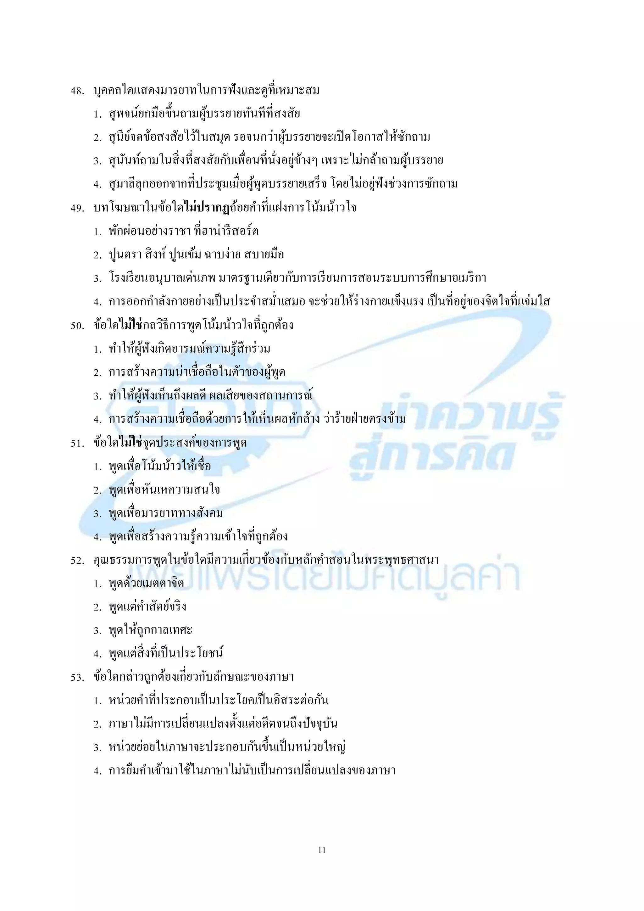 11
48. บุคคลใดแสดงมำรยำทในกำรฟังและดูที่เหมำะสม
1. สุพจน์ยกมือขึ้นถำมผู้บรรยำยทันทีที่สงสัย
2. สุนีย์จดข้อสงสัยไว้ในสมุด รอจนกว่ำผู้บรรยำยจะเปิดโอกำสให้ซักถำม
3. สุนันท์ถำมในสิ่งที่สงสัยกับเพื่อนที่นั่งอยู่ข้ำงๆ เพรำะไม่กล้ำถำมผู้บรรยำย
4. สุมำลีลุกออกจำกที่ประชุมเมื่อผู้พูดบรรยำยเสร็จ โดยไม่อยู่ฟังช่วงกำรซักถำม
49. บทโฆษณำในข้อใดไม่ปรากฏถ้อยคำที่แฝงกำรโน้มน้ำวใจ
1. พักผ่อนอย่ำงรำชำ ที่ฮำน่ำรีสอร์ต
2. ปูนตรำ สิงห์ ปูนเข้ม ฉำบง่ำย สบำยมือ
3. โรงเรียนอนุบำลเด่นภพ มำตรฐำนเดียวกับกำรเรียนกำรสอนระบบกำรศึกษำอเมริกำ
4. กำรออกกำลังกำยอย่ำงเป็นประจำสม่ำเสมอ จะช่วยให้ร่ำงกำยแข็งแรง เป็นที่อยู่ของจิตใจที่แจ่มใส
50. ข้อใดไม่ใช่กลวิธีกำรพูดโน้มน้ำวใจที่ถูกต้อง
1. ทำให้ผู้ฟังเกิดอำรมณ์ควำมรู้สึกร่วม
2. กำรสร้ำงควำมน่ำเชื่อถือในตัวของผู้พูด
3. ทำให้ผู้ฟังเห็นถึงผลดี ผลเสียของสถำนกำรณ์
4. กำรสร้ำงควำมเชื่อถือด้วยกำรให้เห็นผลหักล้ำง ว่ำร้ำยฝ่ำยตรงข้ำม
51. ข้อใดไม่ใช่จุดประสงค์ของกำรพูด
1. พูดเพื่อโน้มน้ำวให้เชื่อ
2. พูดเพื่อหันเหควำมสนใจ
3. พูดเพื่อมำรยำททำงสังคม
4. พูดเพื่อสร้ำงควำมรู้ควำมเข้ำใจที่ถูกต้อง
52. คุณธรรมกำรพูดในข้อใดมีควำมเกี่ยวข้องกับหลักคำสอนในพระพุทธศำสนำ
1. พูดด้วยเมตตำจิต
2. พูดแต่คำสัตย์จริง
3. พูดให้ถูกกำลเทศะ
4. พูดแต่สิ่งที่เป็นประโยชน์
53. ข้อใดกล่ำวถูกต้องเกี่ยวกับลักษณะของภำษำ
1. หน่วยคำที่ประกอบเป็นประโยคเป็นอิสระต่อกัน
2. ภำษำไม่มีกำรเปลี่ยนแปลงตั้งแต่อดีตจนถึงปัจจุบัน
3. หน่วยย่อยในภำษำจะประกอบกันขึ้นเป็นหน่วยใหญ่
4. กำรยืมคำเข้ำมำใช้ในภำษำไม่นับเป็นกำรเปลี่ยนแปลงของภำษำ
 