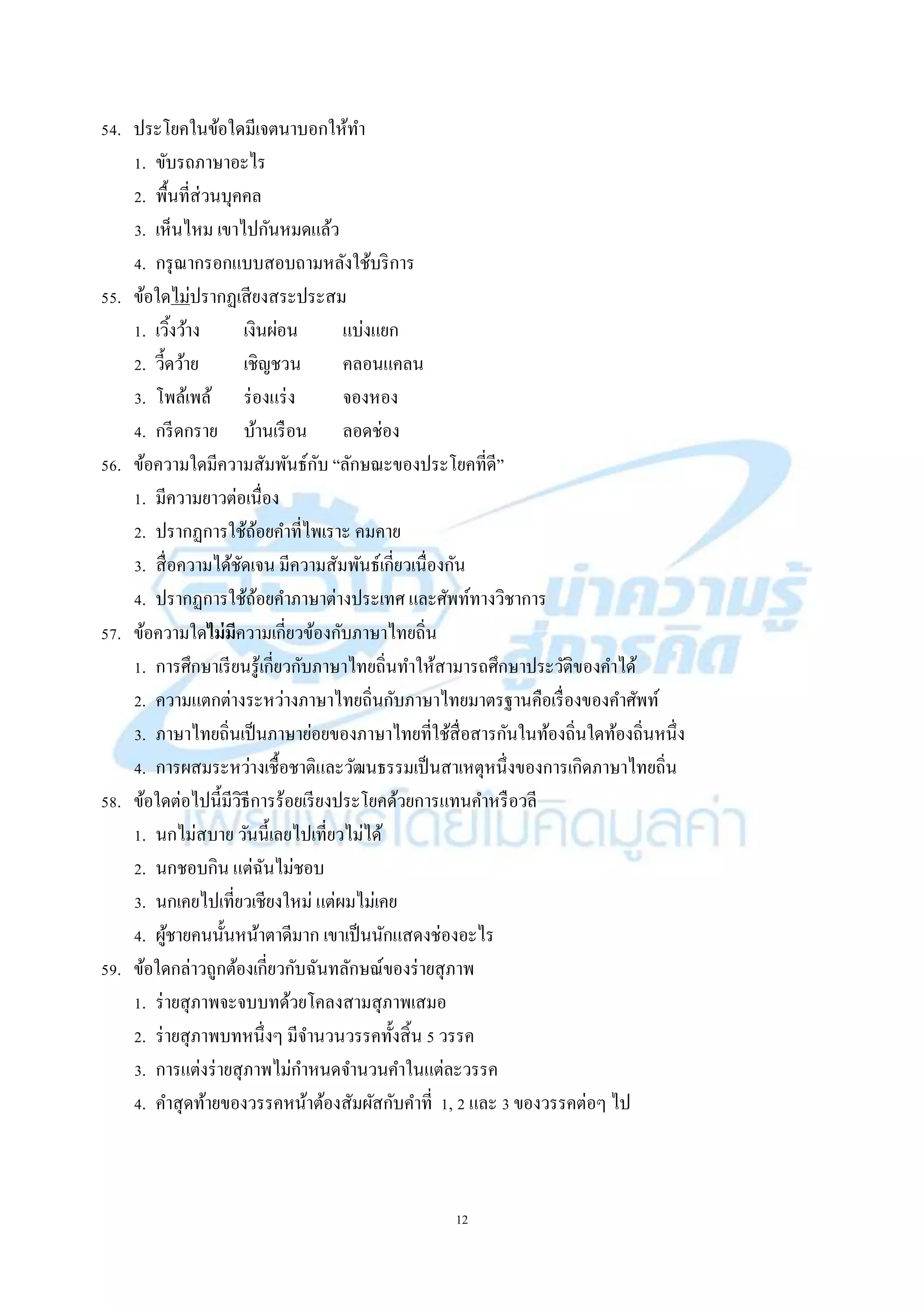 12
54. ประโยคในข้อใดมีเจตนำบอกให้ทำ
1. ขับรถภำษำอะไร
2. พื้นที่ส่วนบุคคล
3. เห็นไหม เขำไปกันหมดแล้ว
4. กรุณำกรอกแบบสอบถำมหลังใช้บริกำร
55. ข้อใดไม่ปรำกฏเสียงสระประสม
1. เวิ้งว้ำง เงินผ่อน แบ่งแยก
2. วี้ดว้ำย เชิญชวน คลอนแคลน
3. โพล้เพล้ ร่องแร่ง จองหอง
4. กรีดกรำย บ้ำนเรือน ลอดช่อง
56. ข้อควำมใดมีควำมสัมพันธ์กับ “ลักษณะของประโยคที่ดี”
1. มีควำมยำวต่อเนื่อง
2. ปรำกฏกำรใช้ถ้อยคำที่ไพเรำะ คมคำย
3. สื่อควำมได้ชัดเจน มีควำมสัมพันธ์เกี่ยวเนื่องกัน
4. ปรำกฏกำรใช้ถ้อยคำภำษำต่ำงประเทศ และศัพท์ทำงวิชำกำร
57. ข้อควำมใดไม่มีควำมเกี่ยวข้องกับภำษำไทยถิ่น
1. กำรศึกษำเรียนรู้เกี่ยวกับภำษำไทยถิ่นทำให้สำมำรถศึกษำประวัติของคำได้
2. ควำมแตกต่ำงระหว่ำงภำษำไทยถิ่นกับภำษำไทยมำตรฐำนคือเรื่องของคำศัพท์
3. ภำษำไทยถิ่นเป็นภำษำย่อยของภำษำไทยที่ใช้สื่อสำรกันในท้องถิ่นใดท้องถิ่นหนึ่ง
4. กำรผสมระหว่ำงเชื้อชำติและวัฒนธรรมเป็นสำเหตุหนึ่งของกำรเกิดภำษำไทยถิ่น
58. ข้อใดต่อไปนี้มีวิธีกำรร้อยเรียงประโยคด้วยกำรแทนคำหรือวลี
1. นกไม่สบำย วันนี้เลยไปเที่ยวไม่ได้
2. นกชอบกิน แต่ฉันไม่ชอบ
3. นกเคยไปเที่ยวเชียงใหม่ แต่ผมไม่เคย
4. ผู้ชำยคนนั้นหน้ำตำดีมำก เขำเป็นนักแสดงช่องอะไร
59. ข้อใดกล่ำวถูกต้องเกี่ยวกับฉันทลักษณ์ของร่ำยสุภำพ
1. ร่ำยสุภำพจะจบบทด้วยโคลงสำมสุภำพเสมอ
2. ร่ำยสุภำพบทหนึ่งๆ มีจำนวนวรรคทั้งสิ้น 5 วรรค
3. กำรแต่งร่ำยสุภำพไม่กำหนดจำนวนคำในแต่ละวรรค
4. คำสุดท้ำยของวรรคหน้ำต้องสัมผัสกับคำที่ 1, 2 และ 3 ของวรรคต่อๆ ไป
 