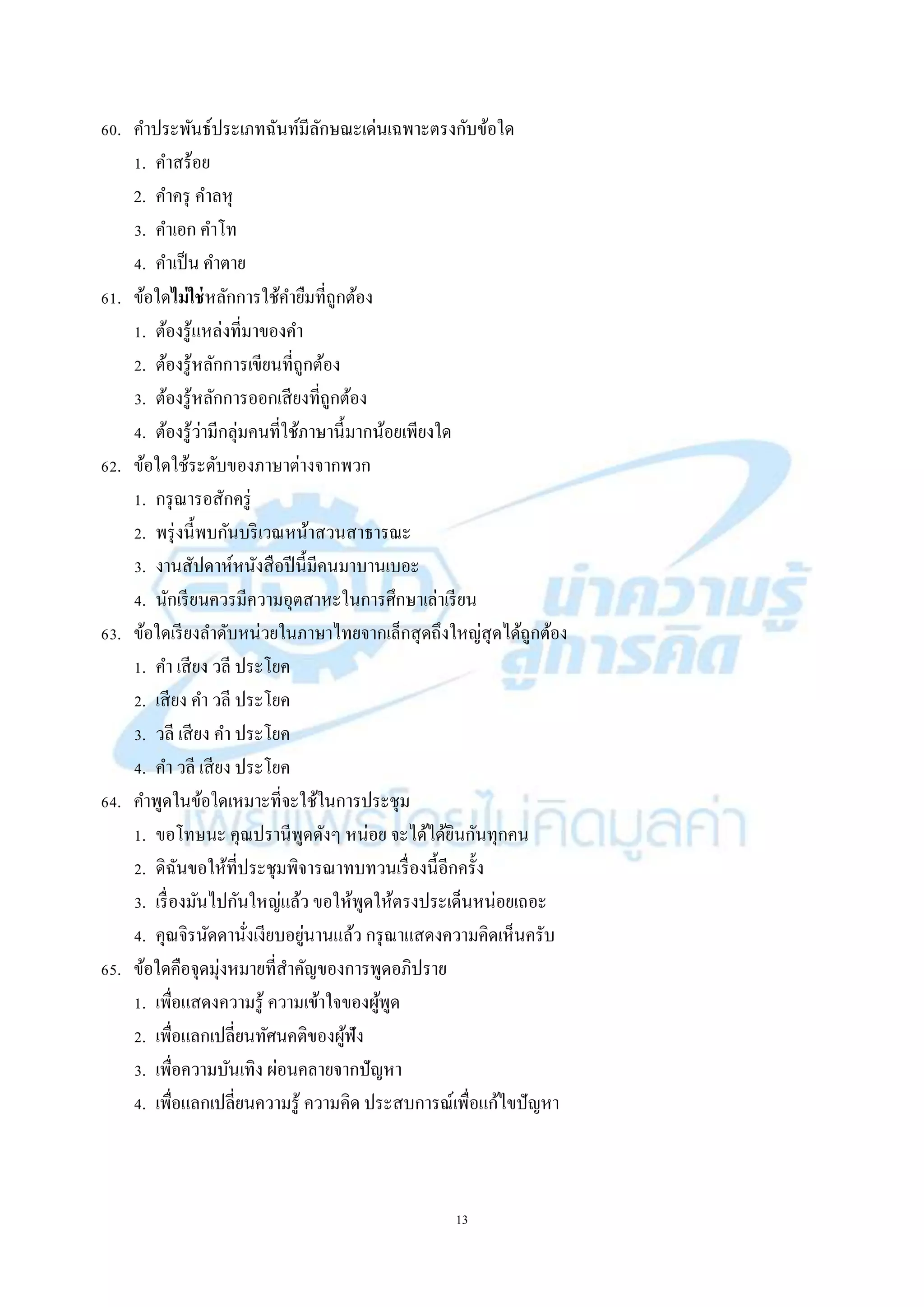 13
60. คำประพันธ์ประเภทฉันท์มีลักษณะเด่นเฉพำะตรงกับข้อใด
1. คำสร้อย
2. คำครุ คำลหุ
3. คำเอก คำโท
4. คำเป็น คำตำย
61. ข้อใดไม่ใช่หลักกำรใช้คำยืมที่ถูกต้อง
1. ต้องรู้แหล่งที่มำของคำ
2. ต้องรู้หลักกำรเขียนที่ถูกต้อง
3. ต้องรู้หลักกำรออกเสียงที่ถูกต้อง
4. ต้องรู้ว่ำมีกลุ่มคนที่ใช้ภำษำนี้มำกน้อยเพียงใด
62. ข้อใดใช้ระดับของภำษำต่ำงจำกพวก
1. กรุณำรอสักครู่
2. พรุ่งนี้พบกันบริเวณหน้ำสวนสำธำรณะ
3. งำนสัปดำห์หนังสือปีนี้มีคนมำบำนเบอะ
4. นักเรียนควรมีควำมอุตสำหะในกำรศึกษำเล่ำเรียน
63. ข้อใดเรียงลำดับหน่วยในภำษำไทยจำกเล็กสุดถึงใหญ่สุดได้ถูกต้อง
1. คำ เสียง วลี ประโยค
2. เสียง คำ วลี ประโยค
3. วลี เสียง คำ ประโยค
4. คำ วลี เสียง ประโยค
64. คำพูดในข้อใดเหมำะที่จะใช้ในกำรประชุม
1. ขอโทษนะ คุณปรำนีพูดดังๆ หน่อย จะได้ได้ยินกันทุกคน
2. ดิฉันขอให้ที่ประชุมพิจำรณำทบทวนเรื่องนี้อีกครั้ง
3. เรื่องมันไปกันใหญ่แล้ว ขอให้พูดให้ตรงประเด็นหน่อยเถอะ
4. คุณจิรนัดดำนั่งเงียบอยู่นำนแล้ว กรุณำแสดงควำมคิดเห็นครับ
65. ข้อใดคือจุดมุ่งหมำยที่สำคัญของกำรพูดอภิปรำย
1. เพื่อแสดงควำมรู้ ควำมเข้ำใจของผู้พูด
2. เพื่อแลกเปลี่ยนทัศนคติของผู้ฟัง
3. เพื่อควำมบันเทิง ผ่อนคลำยจำกปัญหำ
4. เพื่อแลกเปลี่ยนควำมรู้ ควำมคิด ประสบกำรณ์เพื่อแก้ไขปัญหำ
 