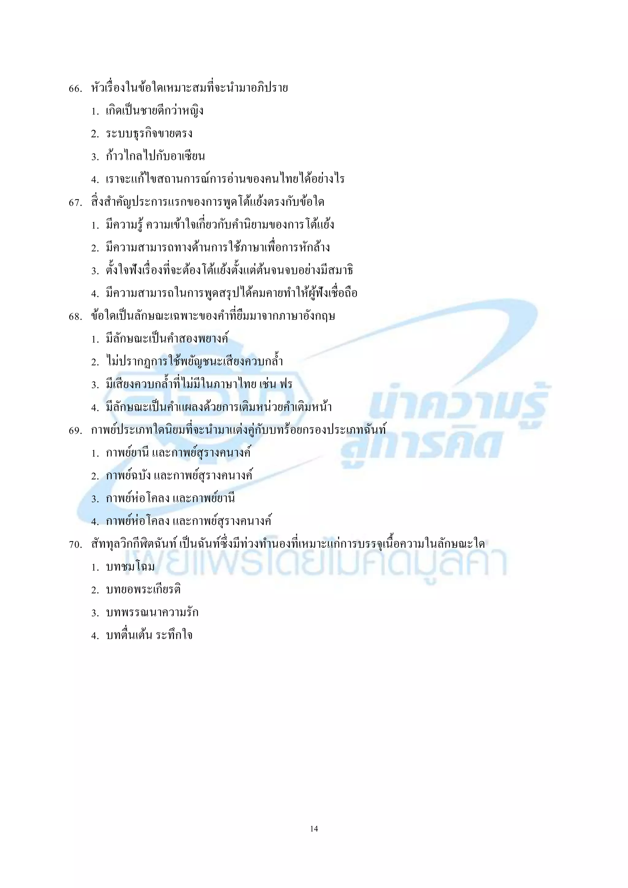 14
66. หัวเรื่องในข้อใดเหมำะสมที่จะนำมำอภิปรำย
1. เกิดเป็นชำยดีกว่ำหญิง
2. ระบบธุรกิจขำยตรง
3. ก้ำวไกลไปกับอำเซียน
4. เรำจะแก้ไขสถำนกำรณ์กำรอ่ำนของคนไทยได้อย่ำงไร
67. สิ่งสำคัญประกำรแรกของกำรพูดโต้แย้งตรงกับข้อใด
1. มีควำมรู้ ควำมเข้ำใจเกี่ยวกับคำนิยำมของกำรโต้แย้ง
2. มีควำมสำมำรถทำงด้ำนกำรใช้ภำษำเพื่อกำรหักล้ำง
3. ตั้งใจฟังเรื่องที่จะต้องโต้แย้งตั้งแต่ต้นจนจบอย่ำงมีสมำธิ
4. มีควำมสำมำรถในกำรพูดสรุปได้คมคำยทำให้ผู้ฟังเชื่อถือ
68. ข้อใดเป็นลักษณะเฉพำะของคำที่ยืมมำจำกภำษำอังกฤษ
1. มีลักษณะเป็นคำสองพยำงค์
2. ไม่ปรำกฏกำรใช้พยัญชนะเสียงควบกล้ำ
3. มีเสียงควบกล้ำที่ไม่มีในภำษำไทย เช่น ฟร
4. มีลักษณะเป็นคำแผลงด้วยกำรเติมหน่วยคำเติมหน้ำ
69. กำพย์ประเภทใดนิยมที่จะนำมำแต่งคู่กับบทร้อยกรองประเภทฉันท์
1. กำพย์ยำนี และกำพย์สุรำงคนำงค์
2. กำพย์ฉบัง และกำพย์สุรำงคนำงค์
3. กำพย์ห่อโคลง และกำพย์ยำนี
4. กำพย์ห่อโคลง และกำพย์สุรำงคนำงค์
70. สัททุลวิกกีฬิตฉันท์ เป็นฉันท์ซึ่งมีท่วงทำนองที่เหมำะแก่กำรบรรจุเนื้อควำมในลักษณะใด
1. บทชมโฉม
2. บทยอพระเกียรติ
3. บทพรรณนำควำมรัก
4. บทตื่นเต้น ระทึกใจ
 