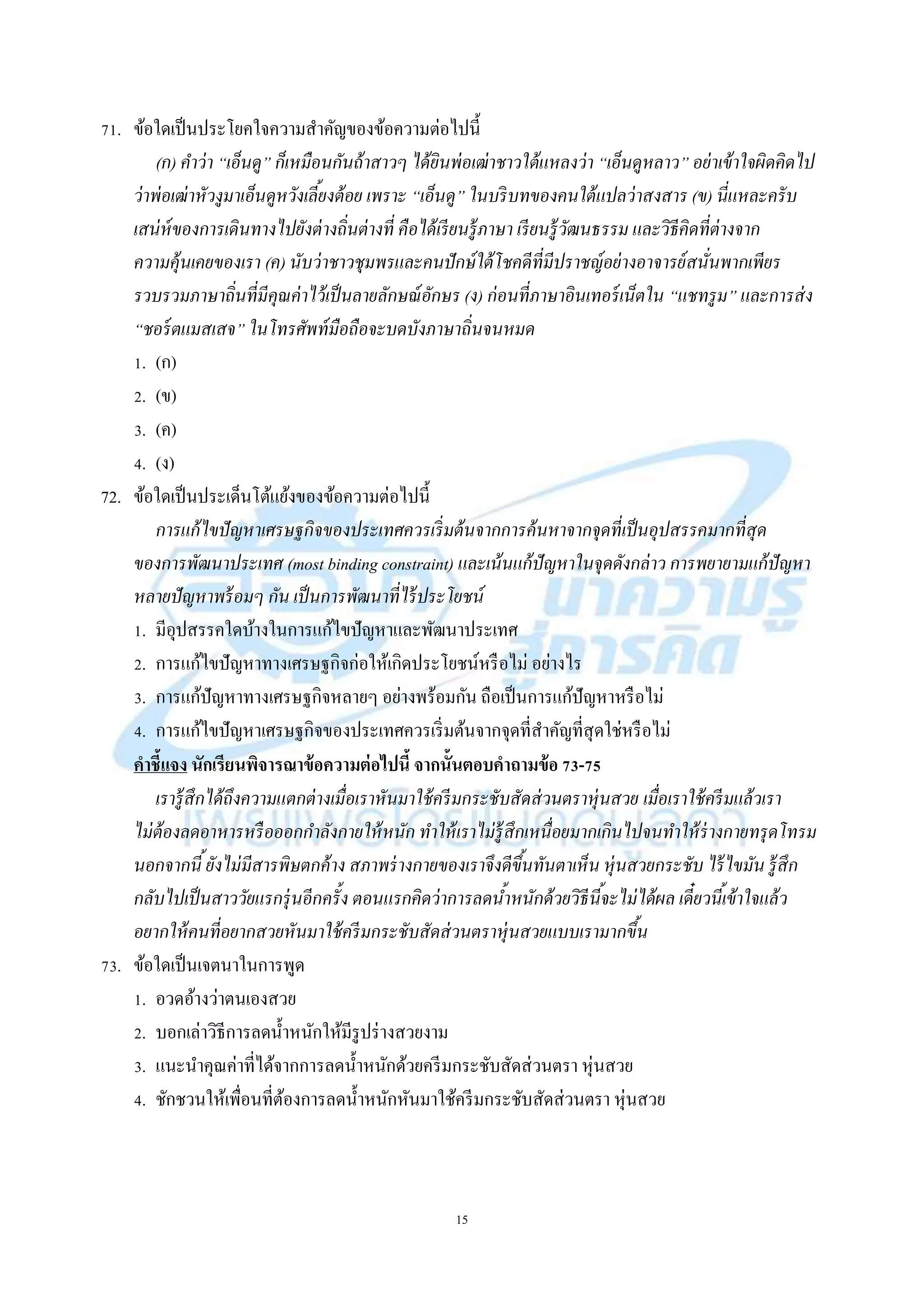 15
71. ข้อใดเป็นประโยคใจควำมสำคัญของข้อควำมต่อไปนี้
(ก) คาว่า “เอ็นดู” ก็เหมือนกันถ้าสาวๆ ได้ยินพ่อเฒ่าชาวใต้แหลงว่า “เอ็นดูหลาว” อย่าเข้าใจผิดคิดไป
ว่าพ่อเฒ่าหัวงูมาเอ็นดูหวังเลี้ยงต้อย เพราะ “เอ็นดู” ในบริบทของคนใต้แปลว่าสงสาร (ข) นี่แหละครับ
เสน่ห์ของการเดินทางไปยังต่างถิ่นต่างที่ คือได้เรียนรู้ภาษา เรียนรู้วัฒนธรรม และวิธีคิดที่ต่างจาก
ความคุ้นเคยของเรา (ค) นับว่าชาวชุมพรและคนปักษ์ใต้โชคดีที่มีปราชญ์อย่างอาจารย์สนั่นพากเพียร
รวบรวมภาษาถิ่นที่มีคุณค่าไว้เป็นลายลักษณ์อักษร (ง) ก่อนที่ภาษาอินเทอร์เน็ตใน “แชทรูม” และการส่ง
“ชอร์ตแมสเสจ” ในโทรศัพท์มือถือจะบดบังภาษาถิ่นจนหมด
1. (ก)
2. (ข)
3. (ค)
4. (ง)
72. ข้อใดเป็นประเด็นโต้แย้งของข้อควำมต่อไปนี้
การแก้ไขปัญหาเศรษฐกิจของประเทศควรเริ่มต้นจากการค้นหาจากจุดที่เป็นอุปสรรคมากที่สุด
ของการพัฒนาประเทศ (most binding constraint) และเน้นแก้ปัญหาในจุดดังกล่าว การพยายามแก้ปัญหา
หลายปัญหาพร้อมๆ กัน เป็นการพัฒนาที่ไร้ประโยชน์
1. มีอุปสรรคใดบ้ำงในกำรแก้ไขปัญหำและพัฒนำประเทศ
2. กำรแก้ไขปัญหำทำงเศรษฐกิจก่อให้เกิดประโยชน์หรือไม่ อย่ำงไร
3. กำรแก้ปัญหำทำงเศรษฐกิจหลำยๆ อย่ำงพร้อมกัน ถือเป็นกำรแก้ปัญหำหรือไม่
4. กำรแก้ไขปัญหำเศรษฐกิจของประเทศควรเริ่มต้นจำกจุดที่สำคัญที่สุดใช่หรือไม่
คาชี้แจง นักเรียนพิจารณาข้อความต่อไปนี้ จากนั้นตอบคาถามข้อ 73-75
เรารู้สึกได้ถึงความแตกต่างเมื่อเราหันมาใช้ครีมกระชับสัดส่วนตราหุ่นสวย เมื่อเราใช้ครีมแล้วเรา
ไม่ต้องลดอาหารหรือออกกาลังกายให้หนัก ทาให้เราไม่รู้สึกเหนื่อยมากเกินไปจนทาให้ร่างกายทรุดโทรม
นอกจากนี้ยังไม่มีสารพิษตกค้าง สภาพร่างกายของเราจึงดีขึ้นทันตาเห็น หุ่นสวยกระชับ ไร้ไขมัน รู้สึก
กลับไปเป็นสาววัยแรกรุ่นอีกครั้ง ตอนแรกคิดว่าการลดน้าหนักด้วยวิธีนี้จะไม่ได้ผล เดี๋ยวนี้เข้าใจแล้ว
อยากให้คนที่อยากสวยหันมาใช้ครีมกระชับสัดส่วนตราหุ่นสวยแบบเรามากขึ้น
73. ข้อใดเป็นเจตนำในกำรพูด
1. อวดอ้ำงว่ำตนเองสวย
2. บอกเล่ำวิธีกำรลดน้ำหนักให้มีรูปร่ำงสวยงำม
3. แนะนำคุณค่ำที่ได้จำกกำรลดน้ำหนักด้วยครีมกระชับสัดส่วนตรำ หุ่นสวย
4. ชักชวนให้เพื่อนที่ต้องกำรลดน้ำหนักหันมำใช้ครีมกระชับสัดส่วนตรำ หุ่นสวย
 