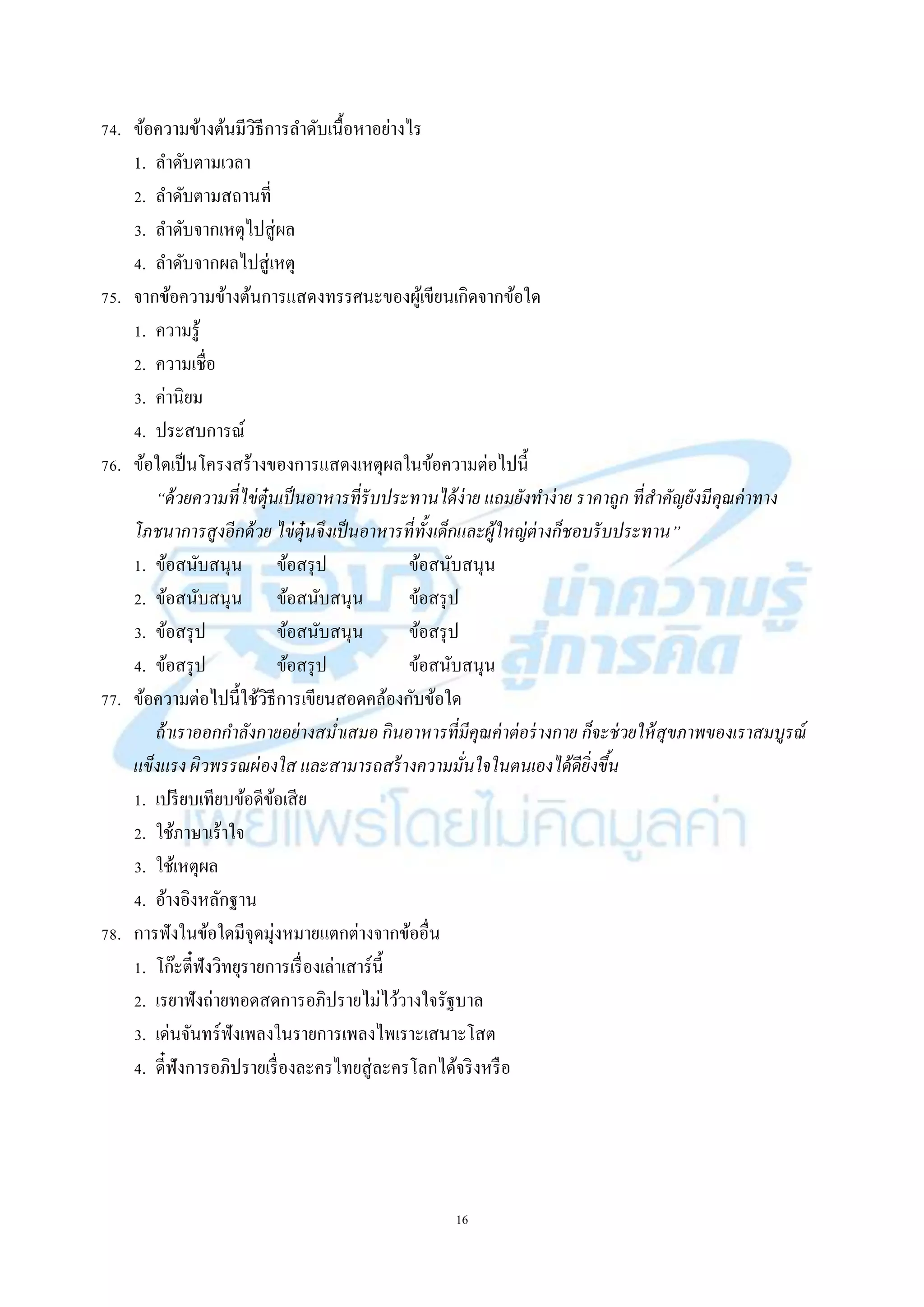16
74. ข้อควำมข้ำงต้นมีวิธีกำรลำดับเนื้อหำอย่ำงไร
1. ลำดับตำมเวลำ
2. ลำดับตำมสถำนที่
3. ลำดับจำกเหตุไปสู่ผล
4. ลำดับจำกผลไปสู่เหตุ
75. จำกข้อควำมข้ำงต้นกำรแสดงทรรศนะของผู้เขียนเกิดจำกข้อใด
1. ควำมรู้
2. ควำมเชื่อ
3. ค่ำนิยม
4. ประสบกำรณ์
76. ข้อใดเป็นโครงสร้ำงของกำรแสดงเหตุผลในข้อควำมต่อไปนี้
“ด้วยความที่ไข่ตุ๋นเป็นอาหารที่รับประทานได้ง่าย แถมยังทาง่าย ราคาถูก ที่สาคัญยังมีคุณค่าทาง
โภชนาการสูงอีกด้วย ไข่ตุ๋นจึงเป็นอาหารที่ทั้งเด็กและผู้ใหญ่ต่างก็ชอบรับประทาน”
1. ข้อสนับสนุน ข้อสรุป ข้อสนับสนุน
2. ข้อสนับสนุน ข้อสนับสนุน ข้อสรุป
3. ข้อสรุป ข้อสนับสนุน ข้อสรุป
4. ข้อสรุป ข้อสรุป ข้อสนับสนุน
77. ข้อควำมต่อไปนี้ใช้วิธีกำรเขียนสอดคล้องกับข้อใด
ถ้าเราออกกาลังกายอย่างสม่าเสมอ กินอาหารที่มีคุณค่าต่อร่างกาย ก็จะช่วยให้สุขภาพของเราสมบูรณ์
แข็งแรง ผิวพรรณผ่องใส และสามารถสร้างความมั่นใจในตนเองได้ดียิ่งขึ้น
1. เปรียบเทียบข้อดีข้อเสีย
2. ใช้ภำษำเร้ำใจ
3. ใช้เหตุผล
4. อ้ำงอิงหลักฐำน
78. กำรฟังในข้อใดมีจุดมุ่งหมำยแตกต่ำงจำกข้ออื่น
1. โก๊ะตี๋ฟังวิทยุรำยกำรเรื่องเล่ำเสำร์นี้
2. เรยำฟังถ่ำยทอดสดกำรอภิปรำยไม่ไว้วำงใจรัฐบำล
3. เด่นจันทร์ฟังเพลงในรำยกำรเพลงไพเรำะเสนำะโสต
4. ดี๋ฟังกำรอภิปรำยเรื่องละครไทยสู่ละครโลกได้จริงหรือ
 