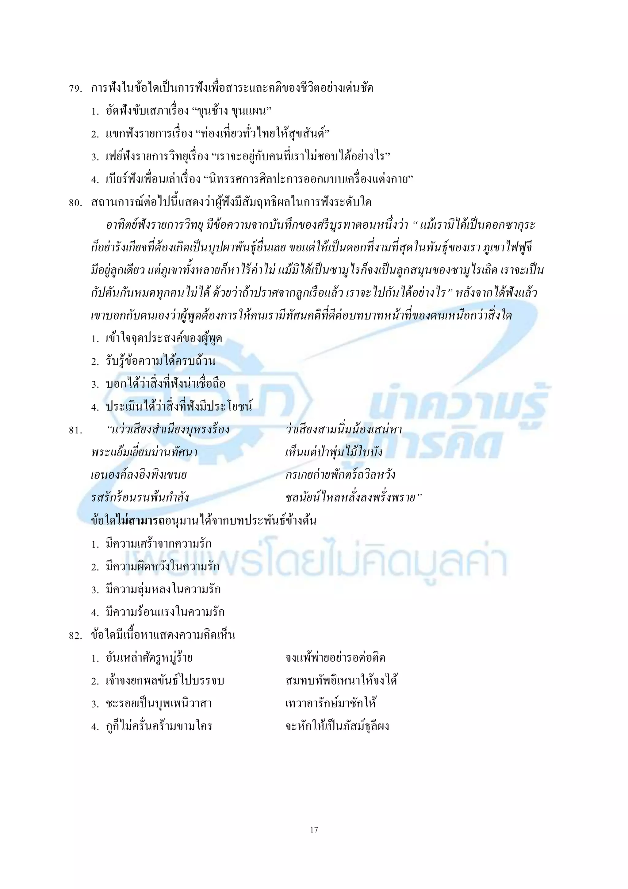 17
79. กำรฟังในข้อใดเป็นกำรฟังเพื่อสำระและคติของชีวิตอย่ำงเด่นชัด
1. อัดฟังขับเสภำเรื่อง “ขุนช้ำง ขุนแผน”
2. แขกฟังรำยกำรเรื่อง “ท่องเที่ยวทั่วไทยให้สุขสันต์”
3. เฟย์ฟังรำยกำรวิทยุเรื่อง “เรำจะอยู่กับคนที่เรำไม่ชอบได้อย่ำงไร”
4. เบียร์ฟังเพื่อนเล่ำเรื่อง “นิทรรศกำรศิลปะกำรออกแบบเครื่องแต่งกำย”
80. สถำนกำรณ์ต่อไปนี้แสดงว่ำผู้ฟังมีสัมฤทธิผลในกำรฟังระดับใด
อาทิตย์ฟังรายการวิทยุ มีข้อความจากบันทึกของศรีบูรพาตอนหนึ่งว่า “ แม้เรามิได้เป็นดอกซากุระ
ก็อย่ารังเกียจที่ต้องเกิดเป็นบุปผาพันธุ์อื่นเลย ขอแต่ให้เป็นดอกที่งามที่สุดในพันธุ์ของเรา ภูเขาไฟฟูจี
มีอยู่ลูกเดียว แต่ภูเขาทั้งหลายก็หาไร้ค่าไม่ แม้มิได้เป็นซามูไรก็จงเป็นลูกสมุนของซามูไรเถิด เราจะเป็น
กัปตันกันหมดทุกคนไม่ได้ ด้วยว่าถ้าปราศจากลูกเรือแล้ว เราจะไปกันได้อย่างไร” หลังจากได้ฟังแล้ว
เขาบอกกับตนเองว่าผู้พูดต้องการให้คนเรามีทัศนคติที่ดีต่อบทบาทหน้าที่ของตนเหนือกว่าสิ่งใด
1. เข้ำใจจุดประสงค์ของผู้พูด
2. รับรู้ข้อควำมได้ครบถ้วน
3. บอกได้ว่ำสิ่งที่ฟังน่ำเชื่อถือ
4. ประเมินได้ว่ำสิ่งที่ฟังมีประโยชน์
81. “แว่วเสียงสาเนียงบุหรงร้อง ว่าเสียงสามนิ่มน้องเสน่หา
พระแย้มเยี่ยมม่านทัศนา เห็นแต่ป่าพุ่มไม้ใบบัง
เอนองค์ลงอิงพิงเขนย กรเกยก่ายพักตร์ถวิลหวัง
รสรักร้อนรนพ้นกาลัง ชลนัยน์ไหลหลั่งลงพรั่งพราย”
ข้อใดไม่สามารถอนุมำนได้จำกบทประพันธ์ข้ำงต้น
1. มีควำมเศร้ำจำกควำมรัก
2. มีควำมผิดหวังในควำมรัก
3. มีควำมลุ่มหลงในควำมรัก
4. มีควำมร้อนแรงในควำมรัก
82. ข้อใดมีเนื้อหำแสดงควำมคิดเห็น
1. อันเหล่ำศัตรูหมู่ร้ำย จงแพ้พ่ำยอย่ำรอต่อติด
2. เจ้ำจงยกพลขันธ์ไปบรรจบ สมทบทัพอิเหนำให้จงได้
3. ชะรอยเป็นบุพเพนิวำสำ เทวำอำรักษ์มำชักให้
4. กูก็ไม่ครั่นคร้ำมขำมใคร จะหักให้เป็นภัสม์ธุลีผง
 