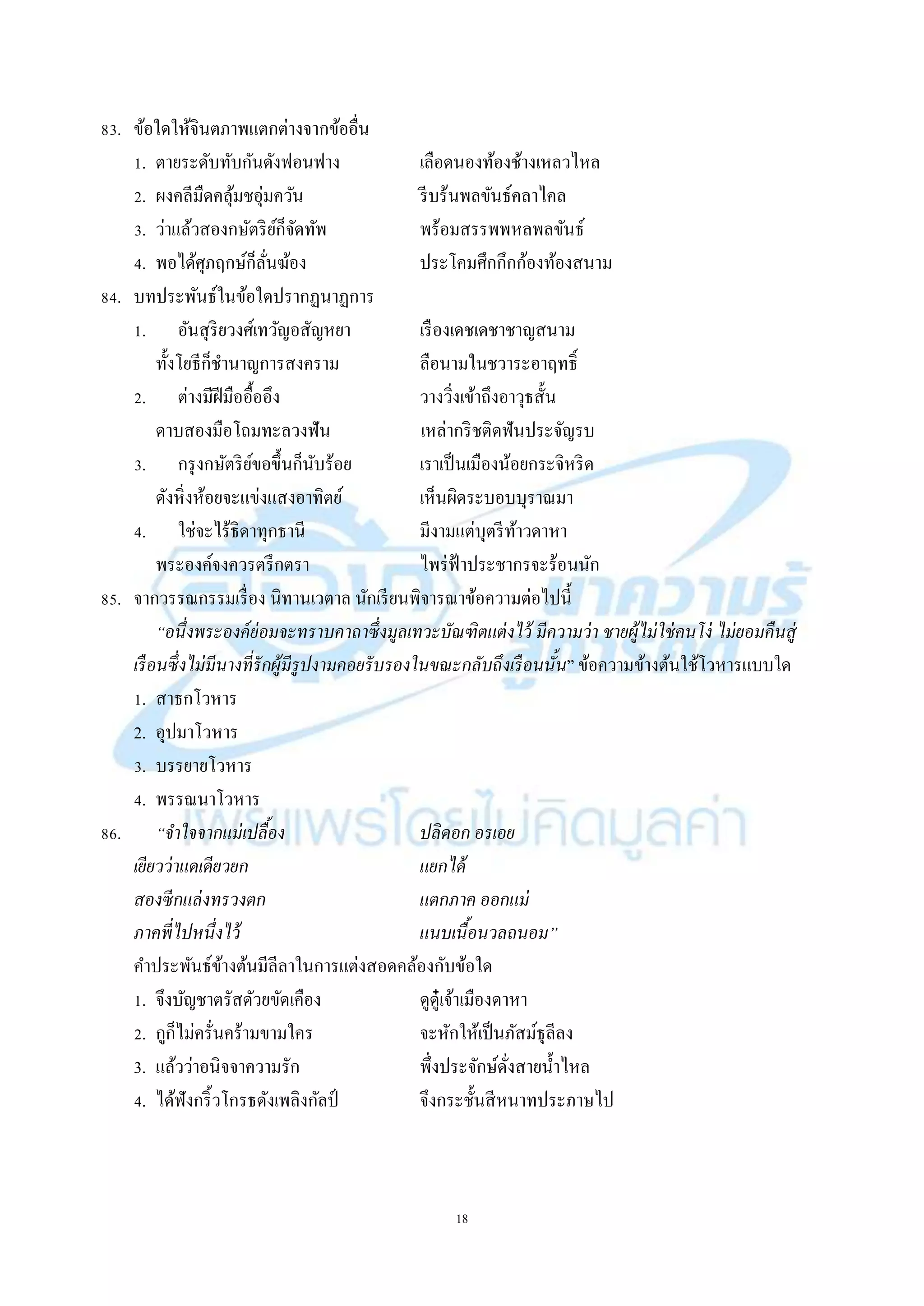 18
83. ข้อใดให้จินตภำพแตกต่ำงจำกข้ออื่น
1. ตำยระดับทับกันดังฟอนฟำง เลือดนองท้องช้ำงเหลวไหล
2. ผงคลีมืดคลุ้มชอุ่มควัน รีบร้นพลขันธ์คลำไคล
3. ว่ำแล้วสองกษัตริย์ก็จัดทัพ พร้อมสรรพพหลพลขันธ์
4. พอได้ศุภฤกษ์ก็ลั่นฆ้อง ประโคมศึกกึกก้องท้องสนำม
84. บทประพันธ์ในข้อใดปรำกฏนำฏกำร
1. อันสุริยวงศ์เทวัญอสัญหยำ เรืองเดชเดชำชำญสนำม
ทั้งโยธีก็ชำนำญกำรสงครำม ลือนำมในชวำระอำฤทธิ์
2. ต่ำงมีฝีมืออื้ออึง วำงวิ่งเข้ำถึงอำวุธสั้น
ดำบสองมือโถมทะลวงฟัน เหล่ำกริชติดฟันประจัญรบ
3. กรุงกษัตริย์ขอขึ้นก็นับร้อย เรำเป็นเมืองน้อยกระจิหริด
ดังหิ่งห้อยจะแข่งแสงอำทิตย์ เห็นผิดระบอบบุรำณมำ
4. ใช่จะไร้ธิดำทุกธำนี มีงำมแต่บุตรีท้ำวดำหำ
พระองค์จงควรตรึกตรำ ไพร่ฟ้ำประชำกรจะร้อนนัก
85. จำกวรรณกรรมเรื่อง นิทำนเวตำล นักเรียนพิจำรณำข้อควำมต่อไปนี้
“อนึ่งพระองค์ย่อมจะทราบคาถาซึ่งมูลเทวะบัณฑิตแต่งไว้ มีความว่า ชายผู้ไม่ใช่คนโง่ ไม่ยอมคืนสู่
เรือนซึ่งไม่มีนางที่รักผู้มีรูปงามคอยรับรองในขณะกลับถึงเรือนนั้น” ข้อควำมข้ำงต้นใช้โวหำรแบบใด
1. สำธกโวหำร
2. อุปมำโวหำร
3. บรรยำยโวหำร
4. พรรณนำโวหำร
86. “จาใจจากแม่เปลื้อง ปลิดอก อรเอย
เยียวว่าแดเดียวยก แยกได้
สองซีกแล่งทรวงตก แตกภาค ออกแม่
ภาคพี่ไปหนึ่งไว้ แนบเนื้อนวลถนอม”
คำประพันธ์ข้ำงต้นมีลีลำในกำรแต่งสอดคล้องกับข้อใด
1. จึงบัญชำตรัสดัวยขัดเคือง ดูดู๋เจ้ำเมืองดำหำ
2. กูก็ไม่ครั่นคร้ำมขำมใคร จะหักให้เป็นภัสม์ธุลีลง
3. แล้วว่ำอนิจจำควำมรัก พึ่งประจักษ์ดั่งสำยน้ำไหล
4. ได้ฟังกริ้วโกรธดังเพลิงกัลป์ จึงกระชั้นสีหนำทประภำษไป
 