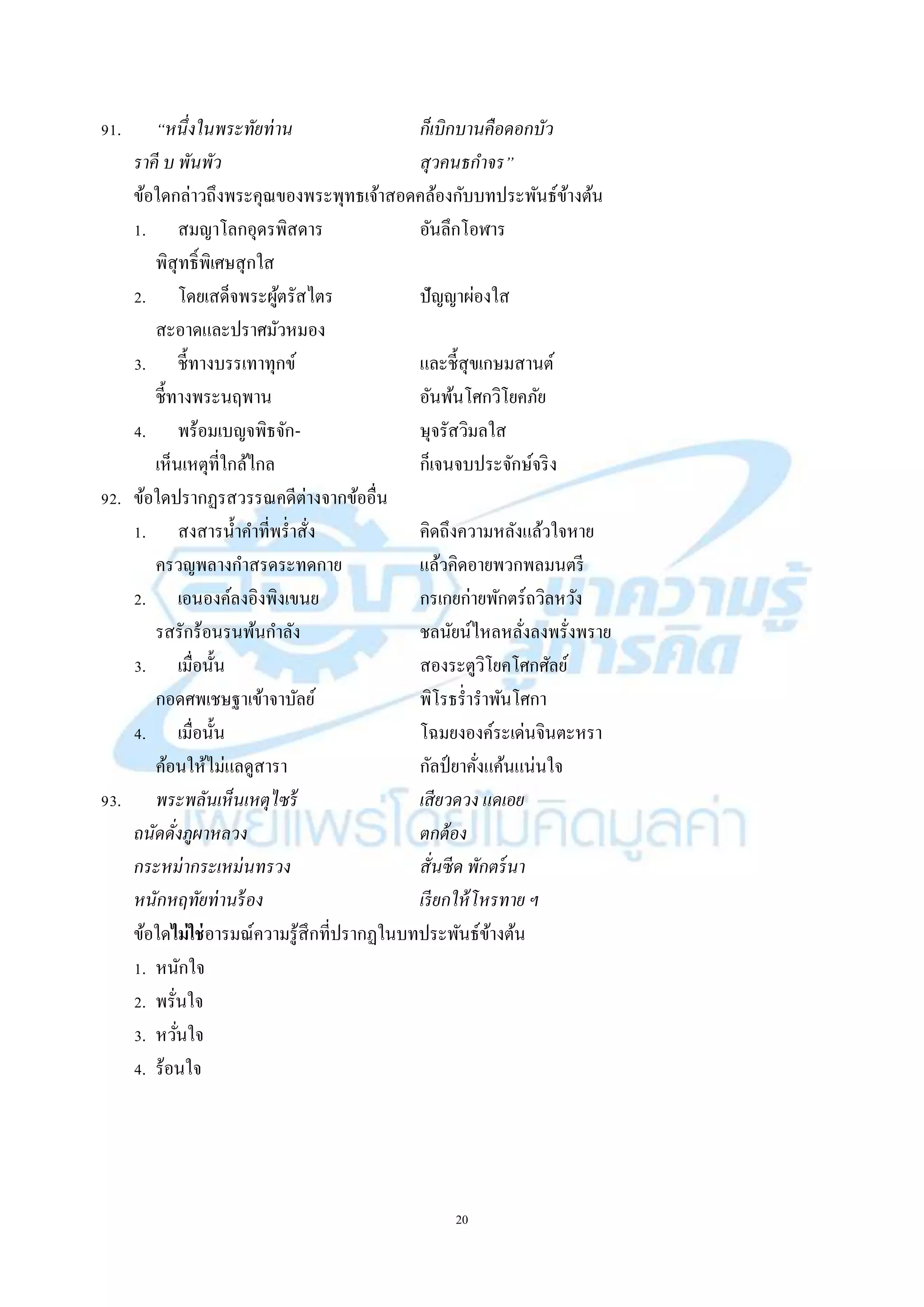 20
91. “หนึ่งในพระทัยท่าน ก็เบิกบานคือดอกบัว
ราคี บ พันพัว สุวคนธกาจร”
ข้อใดกล่ำวถึงพระคุณของพระพุทธเจ้ำสอดคล้องกับบทประพันธ์ข้ำงต้น
1. สมญำโลกอุดรพิสดำร อันลึกโอฬำร
พิสุทธิ์พิเศษสุกใส
2. โดยเสด็จพระผู้ตรัสไตร ปัญญำผ่องใส
สะอำดและปรำศมัวหมอง
3. ชี้ทำงบรรเทำทุกข์ และชี้สุขเกษมสำนต์
ชี้ทำงพระนฤพำน อันพ้นโศกวิโยคภัย
4. พร้อมเบญจพิธจัก- ษุจรัสวิมลใส
เห็นเหตุที่ใกล้ไกล ก็เจนจบประจักษ์จริง
92. ข้อใดปรำกฏรสวรรณคดีต่ำงจำกข้ออื่น
1. สงสำรน้ำคำที่พร่ำสั่ง คิดถึงควำมหลังแล้วใจหำย
ครวญพลำงกำสรดระทดกำย แล้วคิดอำยพวกพลมนตรี
2. เอนองค์ลงอิงพิงเขนย กรเกยก่ำยพักตร์ถวิลหวัง
รสรักร้อนรนพ้นกำลัง ชลนัยน์ไหลหลั่งลงพรั่งพรำย
3. เมื่อนั้น สองระตูวิโยคโศกศัลย์
กอดศพเชษฐำเข้ำจำบัลย์ พิโรธร่ำรำพันโศกำ
4. เมื่อนั้น โฉมยงองค์ระเด่นจินตะหรำ
ค้อนให้ไม่แลดูสำรำ กัลป์ ยำคั่งแค้นแน่นใจ
93. พระพลันเห็นเหตุไซร้ เสียวดวง แดเอย
ถนัดดั่งภูผาหลวง ตกต้อง
กระหม่ากระเหม่นทรวง สั่นซีด พักตร์นา
หนักหฤทัยท่านร้อง เรียกให้โหรทาย ฯ
ข้อใดไม่ใช่อำรมณ์ควำมรู้สึกที่ปรำกฏในบทประพันธ์ข้ำงต้น
1. หนักใจ
2. พรั่นใจ
3. หวั่นใจ
4. ร้อนใจ
 