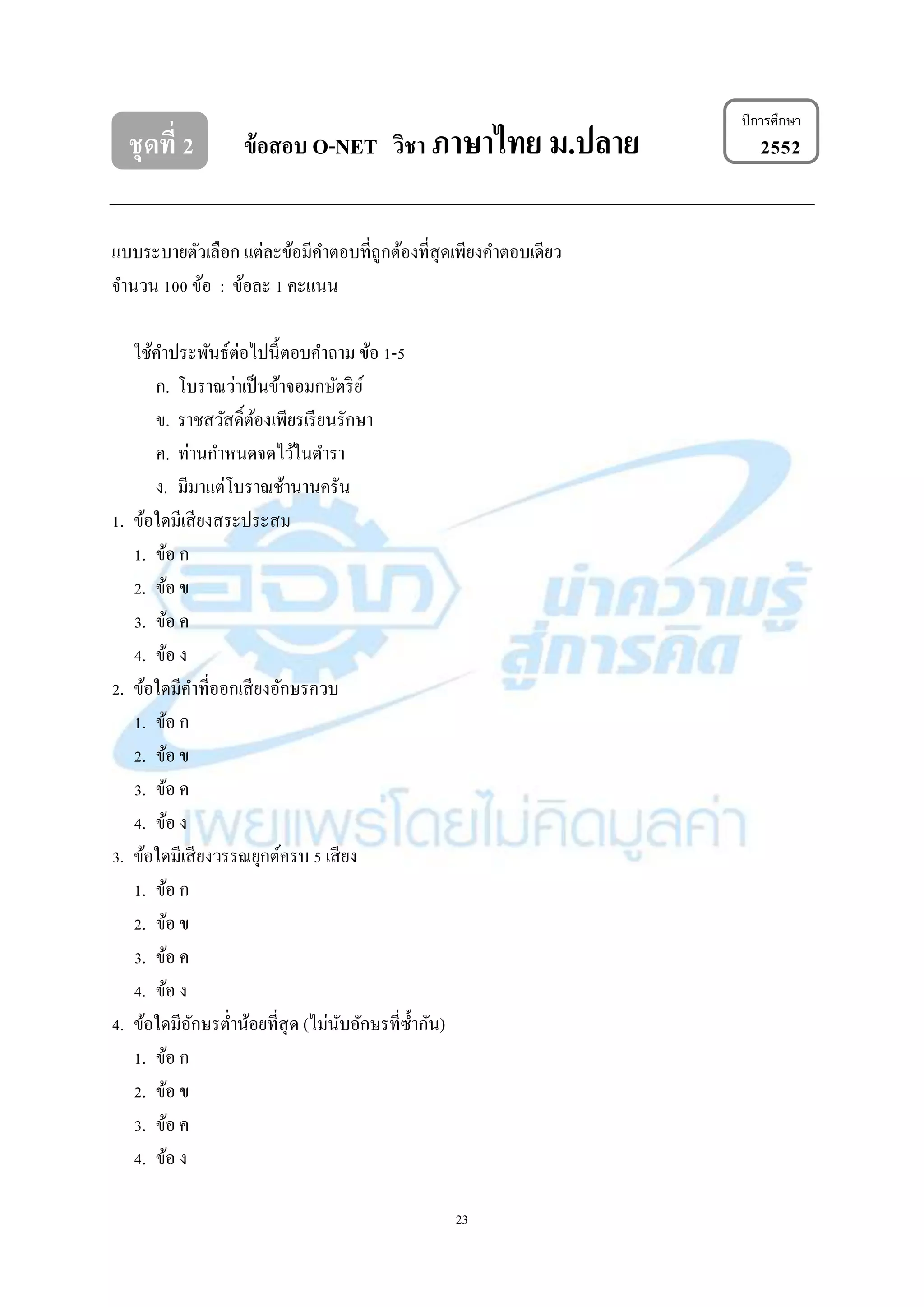 23
ชุดที่ 2 ข้อสอบ O-NET วิชา ภาษาไทย ม.ปลาย 2552
แบบระบำยตัวเลือก แต่ละข้อมีคำตอบที่ถูกต้องที่สุดเพียงคำตอบเดียว
จำนวน 100 ข้อ : ข้อละ 1 คะแนน
ใช้คำประพันธ์ต่อไปนี้ตอบคำถำม ข้อ 1-5
ก. โบรำณว่ำเป็นข้ำจอมกษัตริย์
ข. รำชสวัสดิ์ต้องเพียรเรียนรักษำ
ค. ท่ำนกำหนดจดไว้ในตำรำ
ง. มีมำแต่โบรำณช้ำนำนครัน
1. ข้อใดมีเสียงสระประสม
1. ข้อ ก
2. ข้อ ข
3. ข้อ ค
4. ข้อ ง
2. ข้อใดมีคำที่ออกเสียงอักษรควบ
1. ข้อ ก
2. ข้อ ข
3. ข้อ ค
4. ข้อ ง
3. ข้อใดมีเสียงวรรณยุกต์ครบ 5 เสียง
1. ข้อ ก
2. ข้อ ข
3. ข้อ ค
4. ข้อ ง
4. ข้อใดมีอักษรต่ำน้อยที่สุด (ไม่นับอักษรที่ซ้ำกัน)
1. ข้อ ก
2. ข้อ ข
3. ข้อ ค
4. ข้อ ง
ปีการศึกษา
 