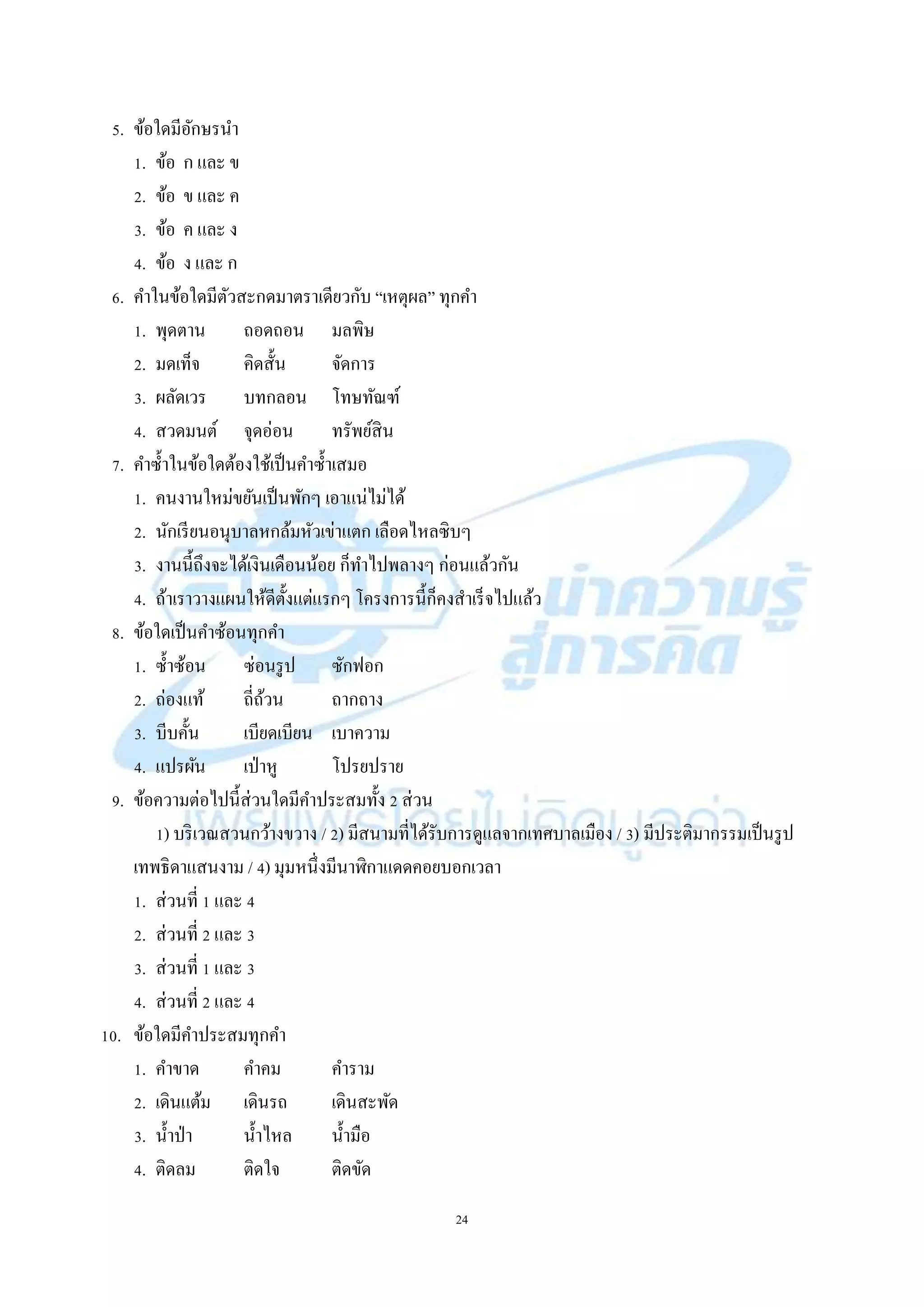 24
5. ข้อใดมีอักษรนำ
1. ข้อ ก และ ข
2. ข้อ ข และ ค
3. ข้อ ค และ ง
4. ข้อ ง และ ก
6. คำในข้อใดมีตัวสะกดมำตรำเดียวกับ “เหตุผล” ทุกคำ
1. พุดตำน ถอดถอน มลพิษ
2. มดเท็จ คิดสั้น จัดกำร
3. ผลัดเวร บทกลอน โทษทัณฑ์
4. สวดมนต์ จุดอ่อน ทรัพย์สิน
7. คำซ้ำในข้อใดต้องใช้เป็นคำซ้ำเสมอ
1. คนงำนใหม่ขยันเป็นพักๆ เอำแน่ไม่ได้
2. นักเรียนอนุบำลหกล้มหัวเข่ำแตก เลือดไหลซิบๆ
3. งำนนี้ถึงจะได้เงินเดือนน้อย ก็ทำไปพลำงๆ ก่อนแล้วกัน
4. ถ้ำเรำวำงแผนให้ดีตั้งแต่แรกๆ โครงกำรนี้ก็คงสำเร็จไปแล้ว
8. ข้อใดเป็นคำซ้อนทุกคำ
1. ซ้ำซ้อน ซ่อนรูป ซักฟอก
2. ถ่องแท้ ถี่ถ้วน ถำกถำง
3. บีบคั้น เบียดเบียน เบำควำม
4. แปรผัน เป่ำหู โปรยปรำย
9. ข้อควำมต่อไปนี้ส่วนใดมีคำประสมทั้ง 2 ส่วน
1) บริเวณสวนกว้ำงขวำง / 2) มีสนำมที่ได้รับกำรดูแลจำกเทศบำลเมือง / 3) มีประติมำกรรมเป็นรูป
เทพธิดำแสนงำม / 4) มุมหนึ่งมีนำฬิกำแดดคอยบอกเวลำ
1. ส่วนที่ 1 และ 4
2. ส่วนที่ 2 และ 3
3. ส่วนที่ 1 และ 3
4. ส่วนที่ 2 และ 4
10. ข้อใดมีคำประสมทุกคำ
1. คำขำด คำคม คำรำม
2. เดินแต้ม เดินรถ เดินสะพัด
3. น้ำป่ำ น้ำไหล น้ำมือ
4. ติดลม ติดใจ ติดขัด
 