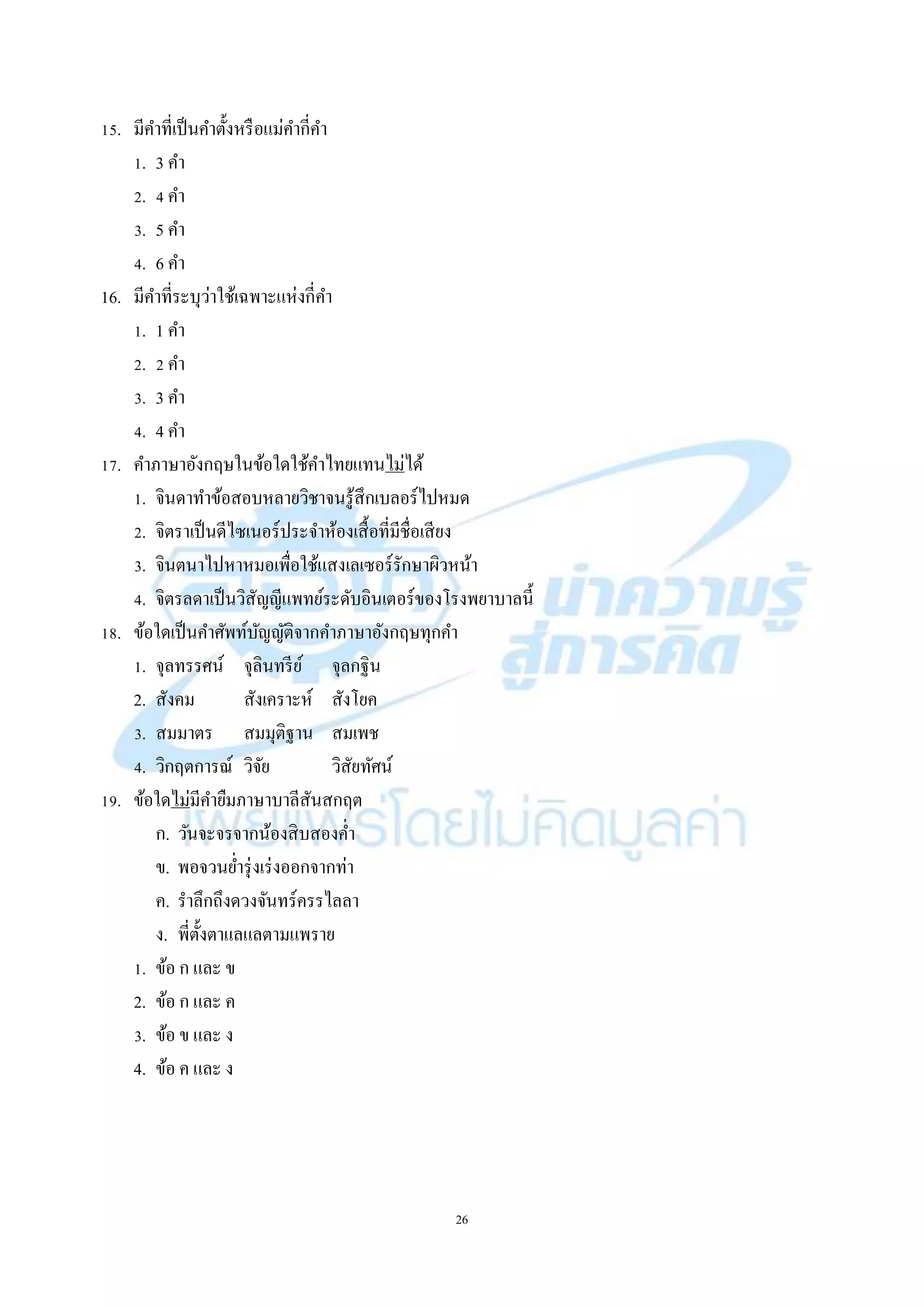 26
15. มีคำที่เป็นคำตั้งหรือแม่คำกี่คำ
1. 3 คำ
2. 4 คำ
3. 5 คำ
4. 6 คำ
16. มีคำที่ระบุว่ำใช้เฉพำะแห่งกี่คำ
1. 1 คำ
2. 2 คำ
3. 3 คำ
4. 4 คำ
17. คำภำษำอังกฤษในข้อใดใช้คำไทยแทนไม่ได้
1. จินดำทำข้อสอบหลำยวิชำจนรู้สึกเบลอร์ไปหมด
2. จิตรำเป็นดีไซเนอร์ประจำห้องเสื้อที่มีชื่อเสียง
3. จินตนำไปหำหมอเพื่อใช้แสงเลเซอร์รักษำผิวหน้ำ
4. จิตรลดำเป็นวิสัญญีแพทย์ระดับอินเตอร์ของโรงพยำบำลนี้
18. ข้อใดเป็นคำศัพท์บัญญัติจำกคำภำษำอังกฤษทุกคำ
1. จุลทรรศน์ จุลินทรีย์ จุลกฐิน
2. สังคม สังเครำะห์ สังโยค
3. สมมำตร สมมุติฐำน สมเพช
4. วิกฤตกำรณ์ วิจัย วิสัยทัศน์
19. ข้อใดไม่มีคำยืมภำษำบำลีสันสกฤต
ก. วันจะจรจำกน้องสิบสองค่ำ
ข. พอจวนย่ำรุ่งเร่งออกจำกท่ำ
ค. รำลึกถึงดวงจันทร์ครรไลลำ
ง. พี่ตั้งตำแลแลตำมแพรำย
1. ข้อ ก และ ข
2. ข้อ ก และ ค
3. ข้อ ข และ ง
4. ข้อ ค และ ง
 
