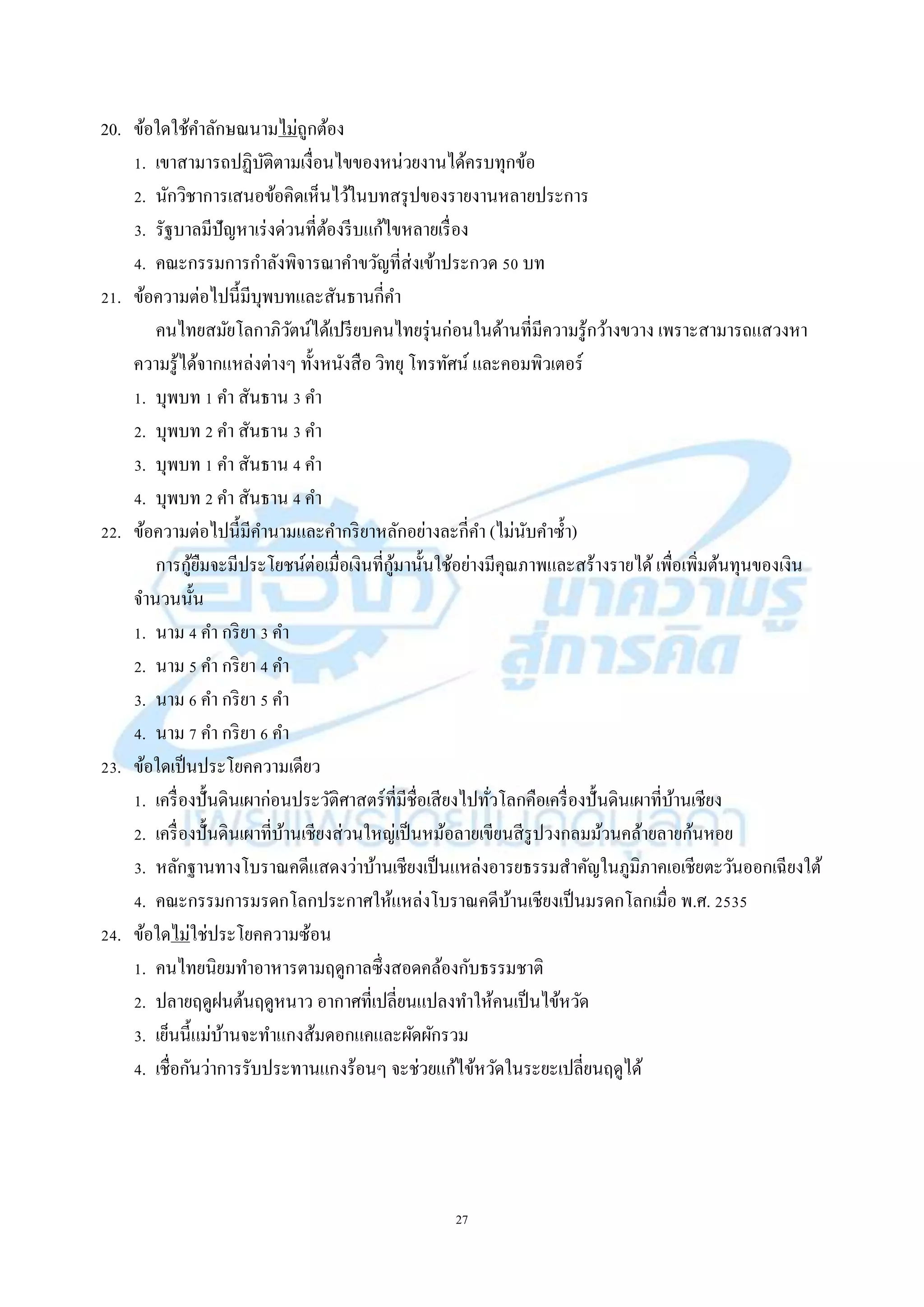 27
20. ข้อใดใช้คำลักษณนำมไม่ถูกต้อง
1. เขำสำมำรถปฏิบัติตำมเงื่อนไขของหน่วยงำนได้ครบทุกข้อ
2. นักวิชำกำรเสนอข้อคิดเห็นไว้ในบทสรุปของรำยงำนหลำยประกำร
3. รัฐบำลมีปัญหำเร่งด่วนที่ต้องรีบแก้ไขหลำยเรื่อง
4. คณะกรรมกำรกำลังพิจำรณำคำขวัญที่ส่งเข้ำประกวด 50 บท
21. ข้อควำมต่อไปนี้มีบุพบทและสันธำนกี่คำ
คนไทยสมัยโลกำภิวัตน์ได้เปรียบคนไทยรุ่นก่อนในด้ำนที่มีควำมรู้กว้ำงขวำง เพรำะสำมำรถแสวงหำ
ควำมรู้ได้จำกแหล่งต่ำงๆ ทั้งหนังสือ วิทยุ โทรทัศน์ และคอมพิวเตอร์
1. บุพบท 1 คำ สันธำน 3 คำ
2. บุพบท 2 คำ สันธำน 3 คำ
3. บุพบท 1 คำ สันธำน 4 คำ
4. บุพบท 2 คำ สันธำน 4 คำ
22. ข้อควำมต่อไปนี้มีคำนำมและคำกริยำหลักอย่ำงละกี่คำ (ไม่นับคำซ้ำ)
กำรกู้ยืมจะมีประโยชน์ต่อเมื่อเงินที่กู้มำนั้นใช้อย่ำงมีคุณภำพและสร้ำงรำยได้เพื่อเพิ่มต้นทุนของเงิน
จำนวนนั้น
1. นำม 4 คำ กริยำ 3 คำ
2. นำม 5 คำ กริยำ 4 คำ
3. นำม 6 คำ กริยำ 5 คำ
4. นำม 7 คำ กริยำ 6 คำ
23. ข้อใดเป็นประโยคควำมเดียว
1. เครื่องปั้นดินเผำก่อนประวัติศำสตร์ที่มีชื่อเสียงไปทั่วโลกคือเครื่องปั้นดินเผำที่บ้ำนเชียง
2. เครื่องปั้นดินเผำที่บ้ำนเชียงส่วนใหญ่เป็นหม้อลำยเขียนสีรูปวงกลมม้วนคล้ำยลำยก้นหอย
3. หลักฐำนทำงโบรำณคดีแสดงว่ำบ้ำนเชียงเป็นแหล่งอำรยธรรมสำคัญในภูมิภำคเอเชียตะวันออกเฉียงใต้
4. คณะกรรมกำรมรดกโลกประกำศให้แหล่งโบรำณคดีบ้ำนเชียงเป็นมรดกโลกเมื่อ พ.ศ. 2535
24. ข้อใดไม่ใช่ประโยคควำมซ้อน
1. คนไทยนิยมทำอำหำรตำมฤดูกำลซึ่งสอดคล้องกับธรรมชำติ
2. ปลำยฤดูฝนต้นฤดูหนำว อำกำศที่เปลี่ยนแปลงทำให้คนเป็นไข้หวัด
3. เย็นนี้แม่บ้ำนจะทำแกงส้มดอกแคและผัดผักรวม
4. เชื่อกันว่ำกำรรับประทำนแกงร้อนๆ จะช่วยแก้ไข้หวัดในระยะเปลี่ยนฤดูได้
 