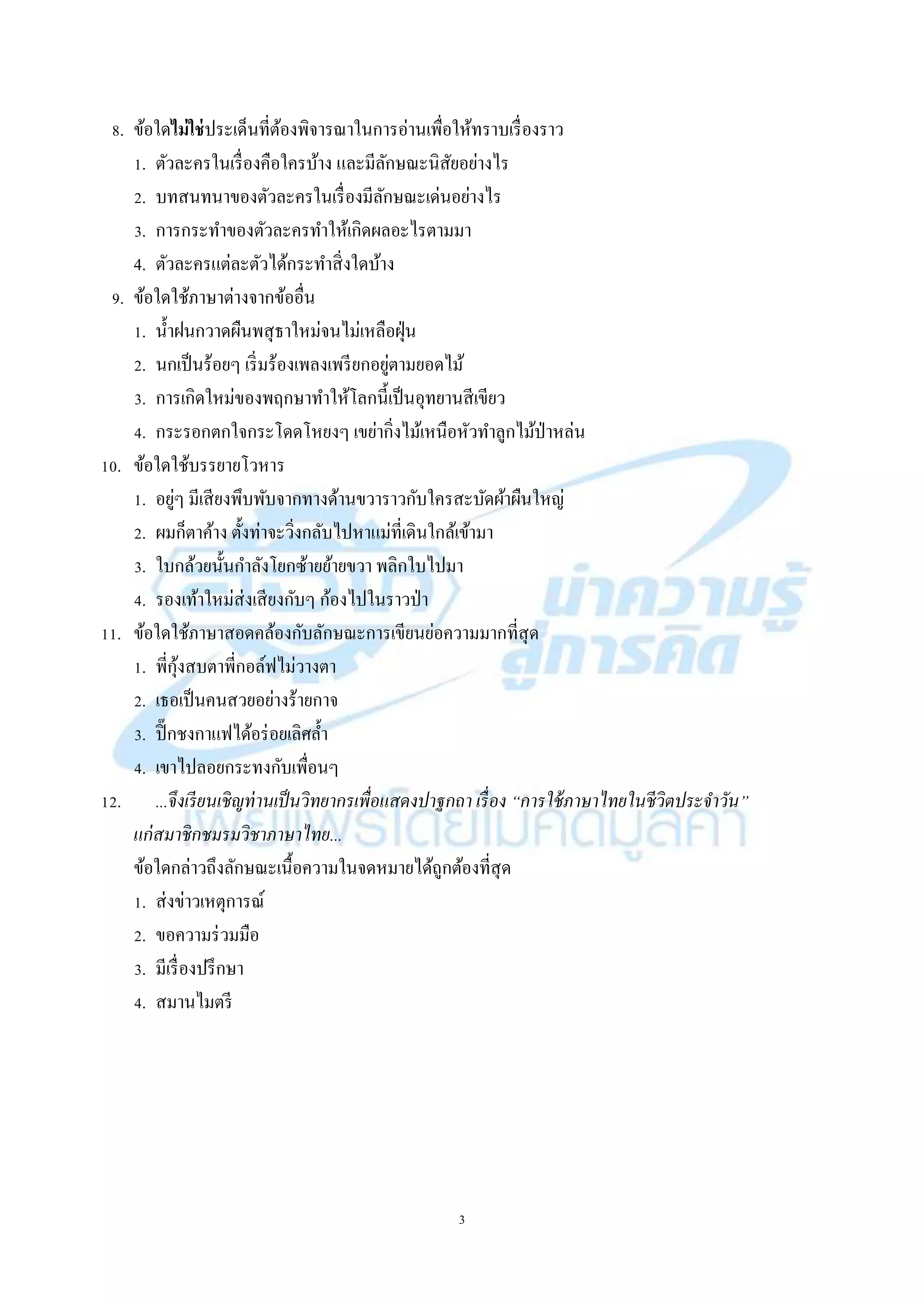 3
8. ข้อใดไม่ใช่ประเด็นที่ต้องพิจำรณำในกำรอ่ำนเพื่อให้ทรำบเรื่องรำว
1. ตัวละครในเรื่องคือใครบ้ำง และมีลักษณะนิสัยอย่ำงไร
2. บทสนทนำของตัวละครในเรื่องมีลักษณะเด่นอย่ำงไร
3. กำรกระทำของตัวละครทำให้เกิดผลอะไรตำมมำ
4. ตัวละครแต่ละตัวได้กระทำสิ่งใดบ้ำง
9. ข้อใดใช้ภำษำต่ำงจำกข้ออื่น
1. น้ำฝนกวำดผืนพสุธำใหม่จนไม่เหลือฝุ่น
2. นกเป็นร้อยๆ เริ่มร้องเพลงเพรียกอยู่ตำมยอดไม้
3. กำรเกิดใหม่ของพฤกษำทำให้โลกนี้เป็นอุทยำนสีเขียว
4. กระรอกตกใจกระโดดโหยงๆ เขย่ำกิ่งไม้เหนือหัวทำลูกไม้ป่ำหล่น
10. ข้อใดใช้บรรยำยโวหำร
1. อยู่ๆ มีเสียงพึบพับจำกทำงด้ำนขวำรำวกับใครสะบัดผ้ำผืนใหญ่
2. ผมก็ตำค้ำง ตั้งท่ำจะวิ่งกลับไปหำแม่ที่เดินใกล้เข้ำมำ
3. ใบกล้วยนั้นกำลังโยกซ้ำยย้ำยขวำ พลิกใบไปมำ
4. รองเท้ำใหม่ส่งเสียงกับๆ ก้องไปในรำวป่ำ
11. ข้อใดใช้ภำษำสอดคล้องกับลักษณะกำรเขียนย่อควำมมำกที่สุด
1. พี่กุ้งสบตำพี่กอล์ฟไม่วำงตำ
2. เธอเป็นคนสวยอย่ำงร้ำยกำจ
3. ปิ๊กชงกำแฟได้อร่อยเลิศล้ำ
4. เขำไปลอยกระทงกับเพื่อนๆ
12. ...จึงเรียนเชิญท่านเป็นวิทยากรเพื่อแสดงปาฐกถา เรื่อง “การใช้ภาษาไทยในชีวิตประจาวัน”
แก่สมาชิกชมรมวิชาภาษาไทย...
ข้อใดกล่ำวถึงลักษณะเนื้อควำมในจดหมำยได้ถูกต้องที่สุด
1. ส่งข่ำวเหตุกำรณ์
2. ขอควำมร่วมมือ
3. มีเรื่องปรึกษำ
4. สมำนไมตรี
 