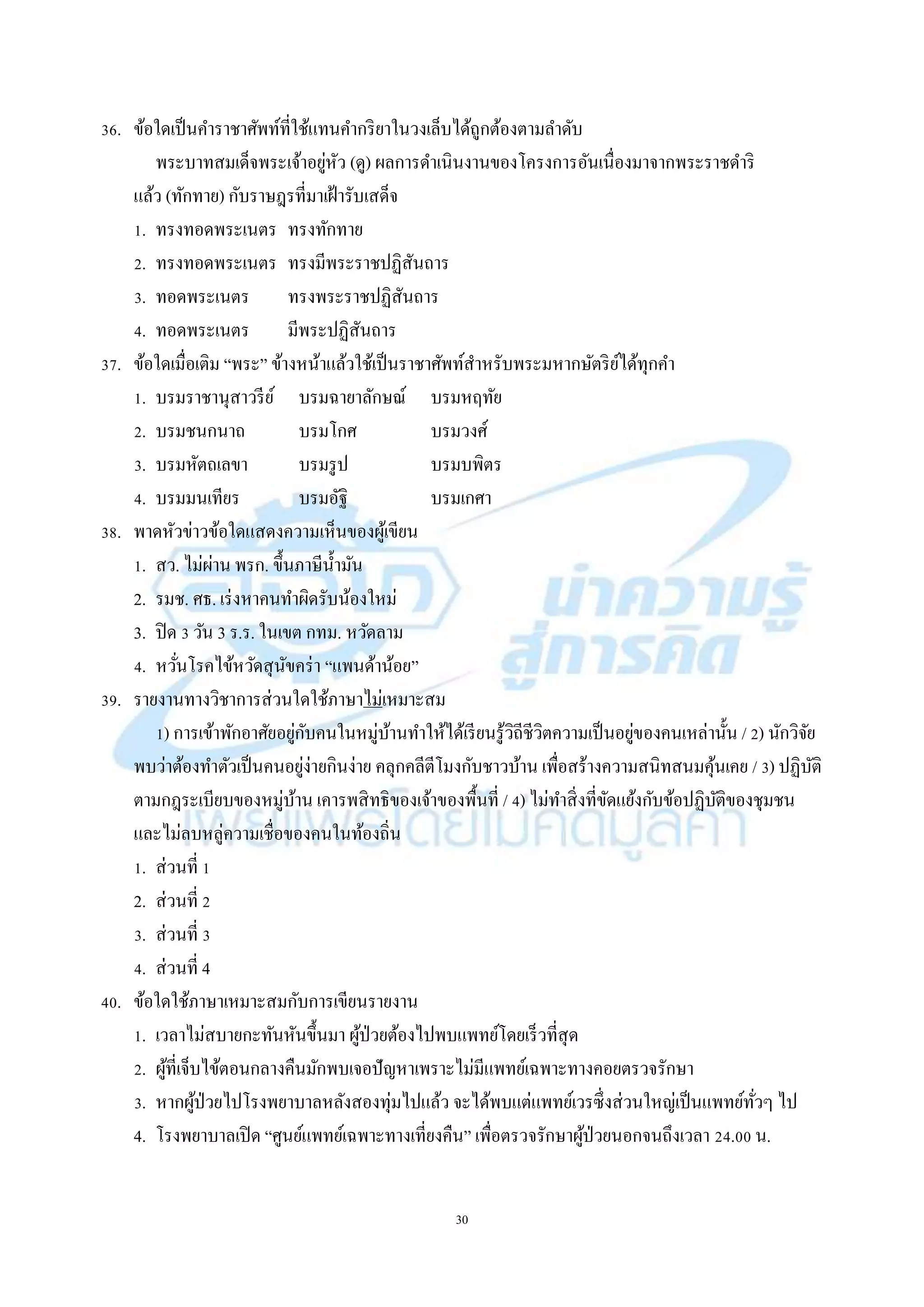 30
36. ข้อใดเป็นคำรำชำศัพท์ที่ใช้แทนคำกริยำในวงเล็บได้ถูกต้องตำมลำดับ
พระบำทสมเด็จพระเจ้ำอยู่หัว (ดู) ผลกำรดำเนินงำนของโครงกำรอันเนื่องมำจำกพระรำชดำริ
แล้ว (ทักทำย) กับรำษฎรที่มำเฝ้ำรับเสด็จ
1. ทรงทอดพระเนตร ทรงทักทำย
2. ทรงทอดพระเนตร ทรงมีพระรำชปฏิสันถำร
3. ทอดพระเนตร ทรงพระรำชปฏิสันถำร
4. ทอดพระเนตร มีพระปฏิสันถำร
37. ข้อใดเมื่อเติม “พระ” ข้ำงหน้ำแล้วใช้เป็นรำชำศัพท์สำหรับพระมหำกษัตริย์ได้ทุกคำ
1. บรมรำชำนุสำวรีย์ บรมฉำยำลักษณ์ บรมหฤทัย
2. บรมชนกนำถ บรมโกศ บรมวงศ์
3. บรมหัตถเลขำ บรมรูป บรมบพิตร
4. บรมมนเทียร บรมอัฐิ บรมเกศำ
38. พำดหัวข่ำวข้อใดแสดงควำมเห็นของผู้เขียน
1. สว. ไม่ผ่ำน พรก. ขึ้นภำษีน้ำมัน
2. รมช. ศธ. เร่งหำคนทำผิดรับน้องใหม่
3. ปิด 3 วัน 3 ร.ร. ในเขต กทม. หวัดลำม
4. หวั่นโรคไข้หวัดสุนัขคร่ำ “แพนด้ำน้อย”
39. รำยงำนทำงวิชำกำรส่วนใดใช้ภำษำไม่เหมำะสม
1) กำรเข้ำพักอำศัยอยู่กับคนในหมู่บ้ำนทำให้ได้เรียนรู้วิถีชีวิตควำมเป็นอยู่ของคนเหล่ำนั้น / 2) นักวิจัย
พบว่ำต้องทำตัวเป็นคนอยู่ง่ำยกินง่ำย คลุกคลีตีโมงกับชำวบ้ำน เพื่อสร้ำงควำมสนิทสนมคุ้นเคย / 3) ปฏิบัติ
ตำมกฎระเบียบของหมู่บ้ำน เคำรพสิทธิของเจ้ำของพื้นที่ / 4) ไม่ทำสิ่งที่ขัดแย้งกับข้อปฏิบัติของชุมชน
และไม่ลบหลู่ควำมเชื่อของคนในท้องถิ่น
1. ส่วนที่ 1
2. ส่วนที่ 2
3. ส่วนที่ 3
4. ส่วนที่ 4
40. ข้อใดใช้ภำษำเหมำะสมกับกำรเขียนรำยงำน
1. เวลำไม่สบำยกะทันหันขึ้นมำ ผู้ป่วยต้องไปพบแพทย์โดยเร็วที่สุด
2. ผู้ที่เจ็บไข้ตอนกลำงคืนมักพบเจอปัญหำเพรำะไม่มีแพทย์เฉพำะทำงคอยตรวจรักษำ
3. หำกผู้ป่วยไปโรงพยำบำลหลังสองทุ่มไปแล้ว จะได้พบแต่แพทย์เวรซึ่งส่วนใหญ่เป็นแพทย์ทั่วๆ ไป
4. โรงพยำบำลเปิด “ศูนย์แพทย์เฉพำะทำงเที่ยงคืน” เพื่อตรวจรักษำผู้ป่วยนอกจนถึงเวลำ 24.00 น.
 
