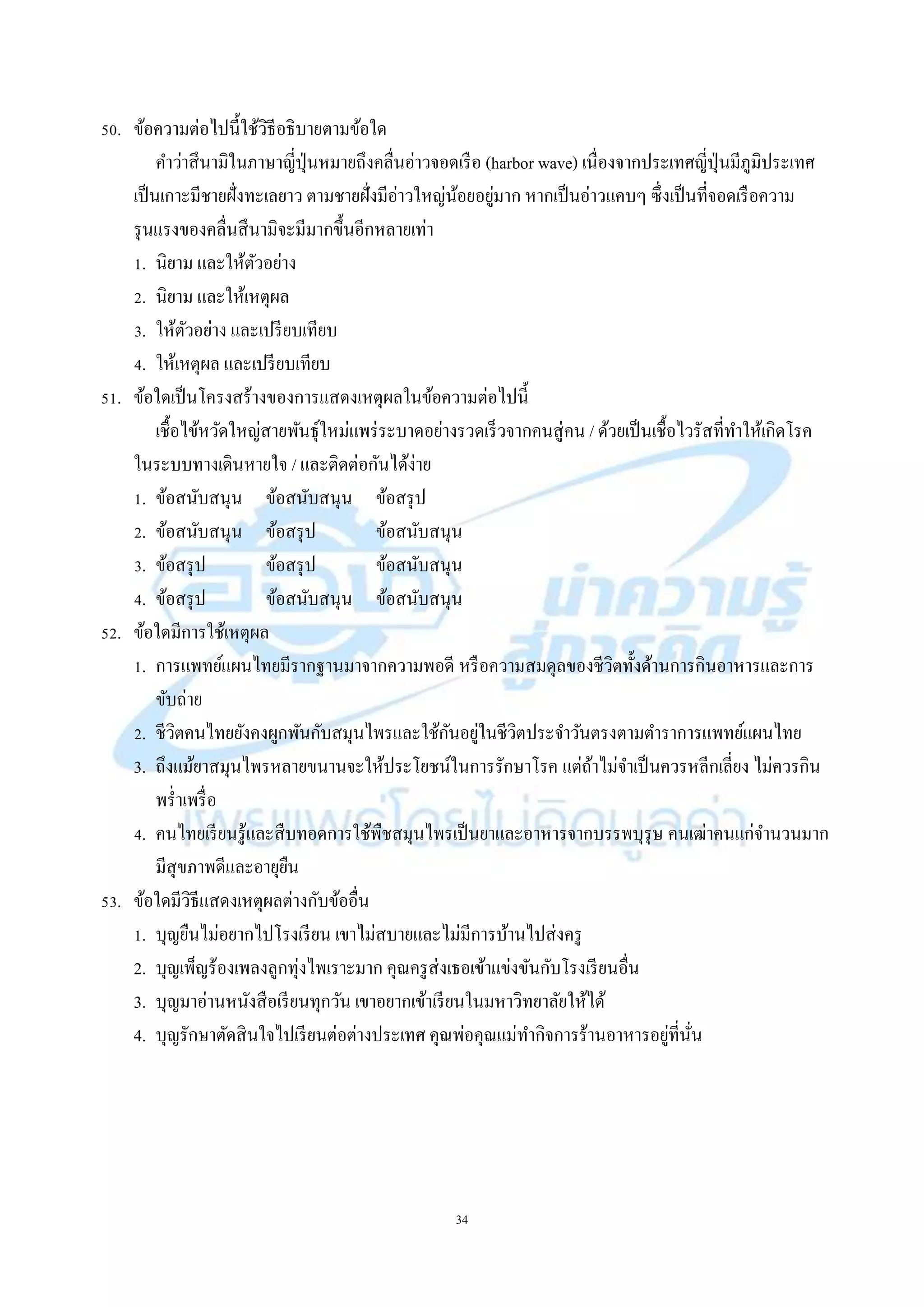 34
50. ข้อควำมต่อไปนี้ใช้วิธีอธิบำยตำมข้อใด
คำว่ำสึนำมิในภำษำญี่ปุ่นหมำยถึงคลื่นอ่ำวจอดเรือ (harbor wave) เนื่องจำกประเทศญี่ปุ่นมีภูมิประเทศ
เป็นเกำะมีชำยฝั่งทะเลยำว ตำมชำยฝั่งมีอ่ำวใหญ่น้อยอยู่มำก หำกเป็นอ่ำวแคบๆ ซึ่งเป็นที่จอดเรือควำม
รุนแรงของคลื่นสึนำมิจะมีมำกขึ้นอีกหลำยเท่ำ
1. นิยำม และให้ตัวอย่ำง
2. นิยำม และให้เหตุผล
3. ให้ตัวอย่ำง และเปรียบเทียบ
4. ให้เหตุผล และเปรียบเทียบ
51. ข้อใดเป็นโครงสร้ำงของกำรแสดงเหตุผลในข้อควำมต่อไปนี้
เชื้อไข้หวัดใหญ่สำยพันธุ์ใหม่แพร่ระบำดอย่ำงรวดเร็วจำกคนสู่คน / ด้วยเป็นเชื้อไวรัสที่ทำให้เกิดโรค
ในระบบทำงเดินหำยใจ / และติดต่อกันได้ง่ำย
1. ข้อสนับสนุน ข้อสนับสนุน ข้อสรุป
2. ข้อสนับสนุน ข้อสรุป ข้อสนับสนุน
3. ข้อสรุป ข้อสรุป ข้อสนับสนุน
4. ข้อสรุป ข้อสนับสนุน ข้อสนับสนุน
52. ข้อใดมีกำรใช้เหตุผล
1. กำรแพทย์แผนไทยมีรำกฐำนมำจำกควำมพอดี หรือควำมสมดุลของชีวิตทั้งด้ำนกำรกินอำหำรและกำร
ขับถ่ำย
2. ชีวิตคนไทยยังคงผูกพันกับสมุนไพรและใช้กันอยู่ในชีวิตประจำวันตรงตำมตำรำกำรแพทย์แผนไทย
3. ถึงแม้ยำสมุนไพรหลำยขนำนจะให้ประโยชน์ในกำรรักษำโรค แต่ถ้ำไม่จำเป็นควรหลีกเลี่ยง ไม่ควรกิน
พร่ำเพรื่อ
4. คนไทยเรียนรู้และสืบทอดกำรใช้พืชสมุนไพรเป็นยำและอำหำรจำกบรรพบุรุษ คนเฒ่ำคนแก่จำนวนมำก
มีสุขภำพดีและอำยุยืน
53. ข้อใดมีวิธีแสดงเหตุผลต่ำงกับข้ออื่น
1. บุญยืนไม่อยำกไปโรงเรียน เขำไม่สบำยและไม่มีกำรบ้ำนไปส่งครู
2. บุญเพ็ญร้องเพลงลูกทุ่งไพเรำะมำก คุณครูส่งเธอเข้ำแข่งขันกับโรงเรียนอื่น
3. บุญมำอ่ำนหนังสือเรียนทุกวัน เขำอยำกเข้ำเรียนในมหำวิทยำลัยให้ได้
4. บุญรักษำตัดสินใจไปเรียนต่อต่ำงประเทศ คุณพ่อคุณแม่ทำกิจกำรร้ำนอำหำรอยู่ที่นั่น
 