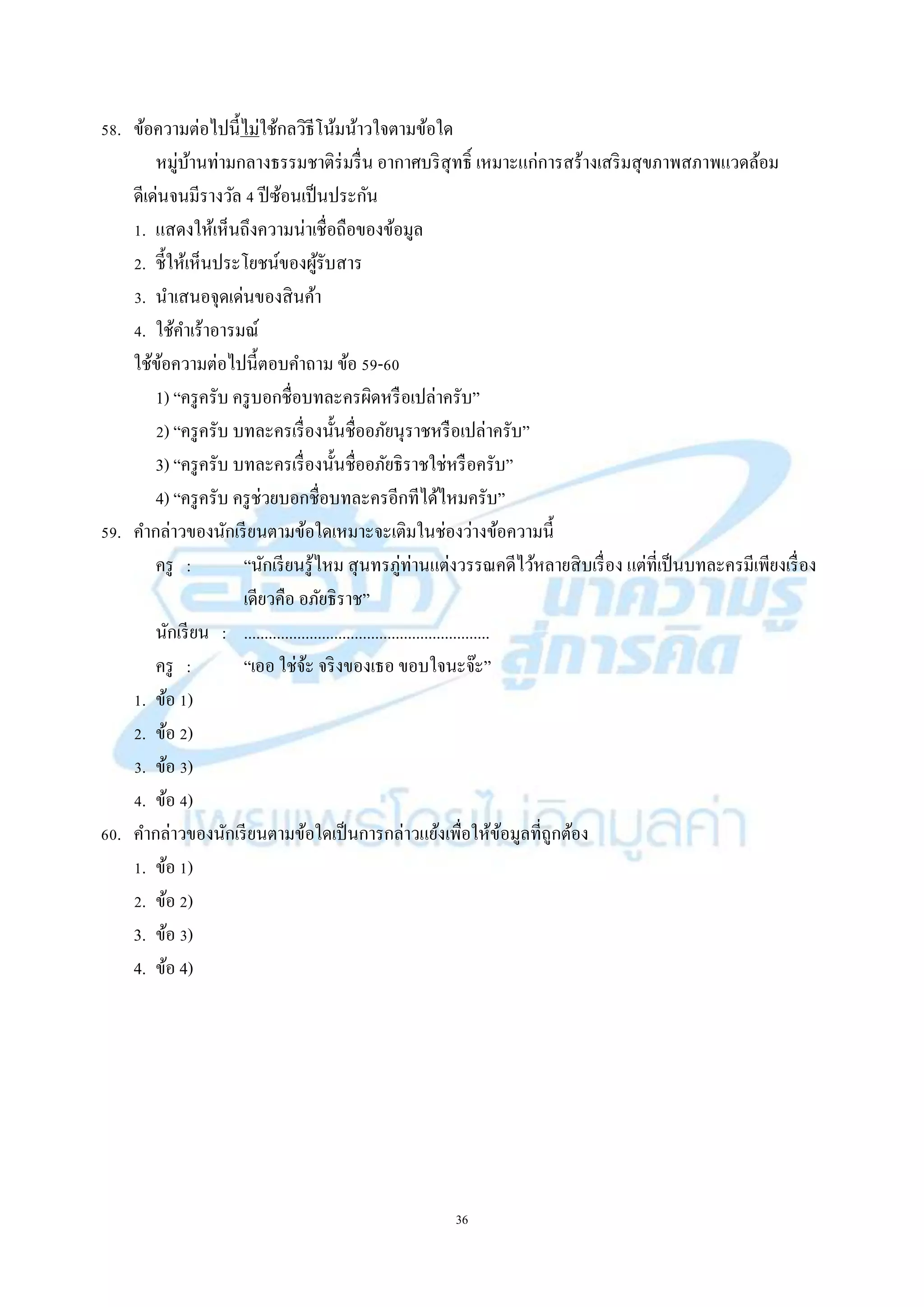 36
58. ข้อควำมต่อไปนี้ไม่ใช้กลวิธีโน้มน้ำวใจตำมข้อใด
หมู่บ้ำนท่ำมกลำงธรรมชำติร่มรื่น อำกำศบริสุทธิ์ เหมำะแก่กำรสร้ำงเสริมสุขภำพสภำพแวดล้อม
ดีเด่นจนมีรำงวัล 4 ปีซ้อนเป็นประกัน
1. แสดงให้เห็นถึงควำมน่ำเชื่อถือของข้อมูล
2. ชี้ให้เห็นประโยชน์ของผู้รับสำร
3. นำเสนอจุดเด่นของสินค้ำ
4. ใช้คำเร้ำอำรมณ์
ใช้ข้อควำมต่อไปนี้ตอบคำถำม ข้อ 59-60
1) “ครูครับ ครูบอกชื่อบทละครผิดหรือเปล่ำครับ”
2) “ครูครับ บทละครเรื่องนั้นชื่ออภัยนุรำชหรือเปล่ำครับ”
3) “ครูครับ บทละครเรื่องนั้นชื่ออภัยธิรำชใช่หรือครับ”
4) “ครูครับ ครูช่วยบอกชื่อบทละครอีกทีได้ไหมครับ”
59. คำกล่ำวของนักเรียนตำมข้อใดเหมำะจะเติมในช่องว่ำงข้อควำมนี้
ครู : “นักเรียนรู้ไหม สุนทรภู่ท่ำนแต่งวรรณคดีไว้หลำยสิบเรื่อง แต่ที่เป็นบทละครมีเพียงเรื่อง
เดียวคือ อภัยธิรำช”
นักเรียน : ............................................................
ครู : “เออ ใช่จ้ะ จริงของเธอ ขอบใจนะจ๊ะ”
1. ข้อ 1)
2. ข้อ 2)
3. ข้อ 3)
4. ข้อ 4)
60. คำกล่ำวของนักเรียนตำมข้อใดเป็นกำรกล่ำวแย้งเพื่อให้ข้อมูลที่ถูกต้อง
1. ข้อ 1)
2. ข้อ 2)
3. ข้อ 3)
4. ข้อ 4)
 