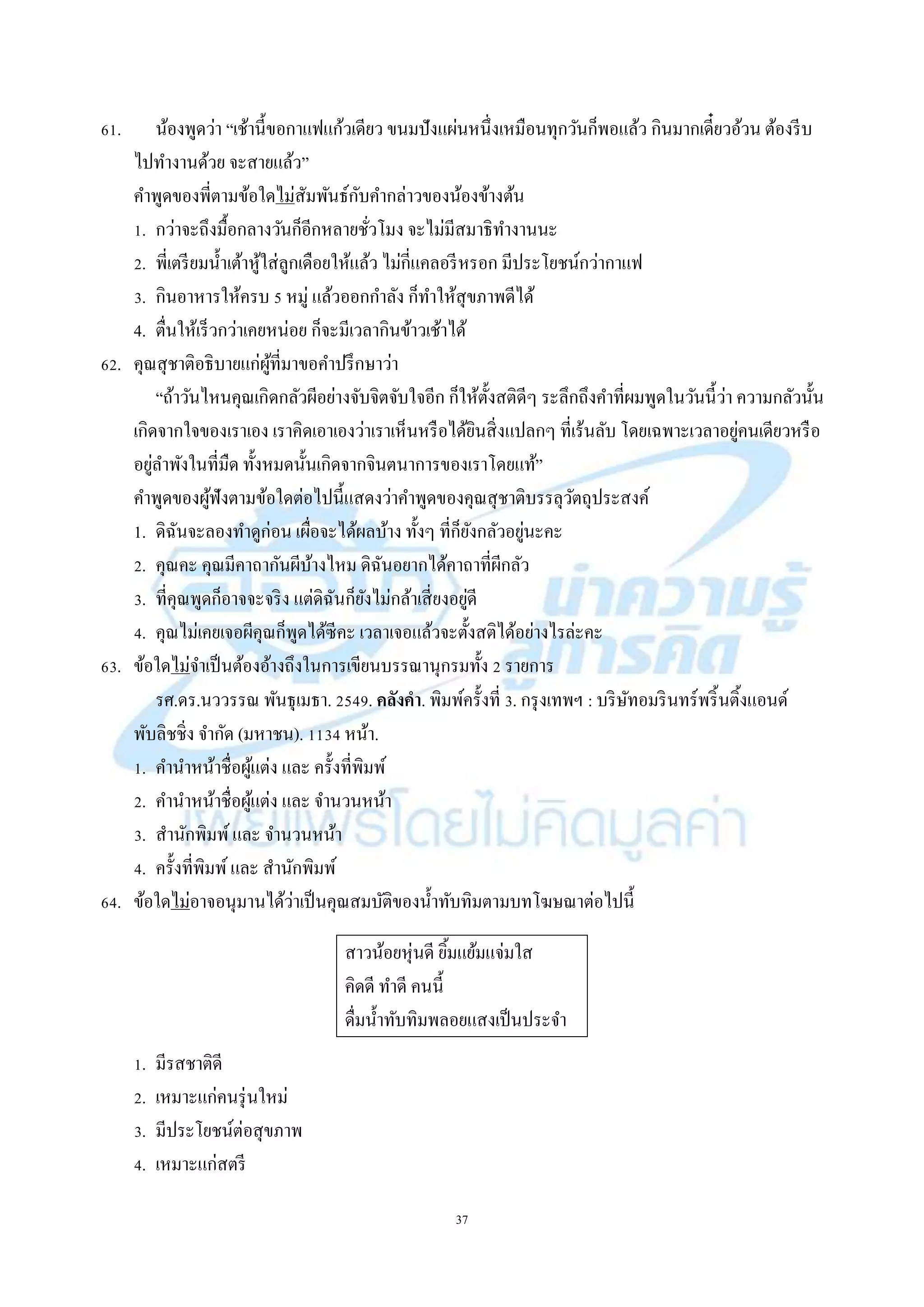 37
61. น้องพูดว่ำ “เช้ำนี้ขอกำแฟแก้วเดียว ขนมปังแผ่นหนึ่งเหมือนทุกวันก็พอแล้ว กินมำกเดี๋ยวอ้วน ต้องรีบ
ไปทำงำนด้วย จะสำยแล้ว”
คำพูดของพี่ตำมข้อใดไม่สัมพันธ์กับคำกล่ำวของน้องข้ำงต้น
1. กว่ำจะถึงมื้อกลำงวันก็อีกหลำยชั่วโมง จะไม่มีสมำธิทำงำนนะ
2. พี่เตรียมน้ำเต้ำหู้ใส่ลูกเดือยให้แล้ว ไม่กี่แคลอรีหรอก มีประโยชน์กว่ำกำแฟ
3. กินอำหำรให้ครบ 5 หมู่ แล้วออกกำลัง ก็ทำให้สุขภำพดีได้
4. ตื่นให้เร็วกว่ำเคยหน่อย ก็จะมีเวลำกินข้ำวเช้ำได้
62. คุณสุชำติอธิบำยแก่ผู้ที่มำขอคำปรึกษำว่ำ
“ถ้ำวันไหนคุณเกิดกลัวผีอย่ำงจับจิตจับใจอีก ก็ให้ตั้งสติดีๆ ระลึกถึงคำที่ผมพูดในวันนี้ว่ำ ควำมกลัวนั้น
เกิดจำกใจของเรำเอง เรำคิดเอำเองว่ำเรำเห็นหรือได้ยินสิ่งแปลกๆ ที่เร้นลับ โดยเฉพำะเวลำอยู่คนเดียวหรือ
อยู่ลำพังในที่มืด ทั้งหมดนั้นเกิดจำกจินตนำกำรของเรำโดยแท้”
คำพูดของผู้ฟังตำมข้อใดต่อไปนี้แสดงว่ำคำพูดของคุณสุชำติบรรลุวัตถุประสงค์
1. ดิฉันจะลองทำดูก่อน เผื่อจะได้ผลบ้ำง ทั้งๆ ที่ก็ยังกลัวอยู่นะคะ
2. คุณคะ คุณมีคำถำกันผีบ้ำงไหม ดิฉันอยำกได้คำถำที่ผีกลัว
3. ที่คุณพูดก็อำจจะจริง แต่ดิฉันก็ยังไม่กล้ำเสี่ยงอยู่ดี
4. คุณไม่เคยเจอผีคุณก็พูดได้ซีคะ เวลำเจอแล้วจะตั้งสติได้อย่ำงไรล่ะคะ
63. ข้อใดไม่จำเป็นต้องอ้ำงถึงในกำรเขียนบรรณำนุกรมทั้ง 2 รำยกำร
รศ.ดร.นววรรณ พันธุเมธำ. 2549. คลังคา. พิมพ์ครั้งที่ 3. กรุงเทพฯ : บริษัทอมรินทร์พริ้นติ้งแอนด์
พับลิชชิ่ง จำกัด (มหำชน). 1134 หน้ำ.
1. คำนำหน้ำชื่อผู้แต่ง และ ครั้งที่พิมพ์
2. คำนำหน้ำชื่อผู้แต่ง และ จำนวนหน้ำ
3. สำนักพิมพ์และ จำนวนหน้ำ
4. ครั้งที่พิมพ์และ สำนักพิมพ์
64. ข้อใดไม่อำจอนุมำนได้ว่ำเป็นคุณสมบัติของน้ำทับทิมตำมบทโฆษณำต่อไปนี้
สำวน้อยหุ่นดี ยิ้มแย้มแจ่มใส
คิดดี ทำดี คนนี้
ดื่มน้ำทับทิมพลอยแสงเป็นประจำ
1. มีรสชำติดี
2. เหมำะแก่คนรุ่นใหม่
3. มีประโยชน์ต่อสุขภำพ
4. เหมำะแก่สตรี
 