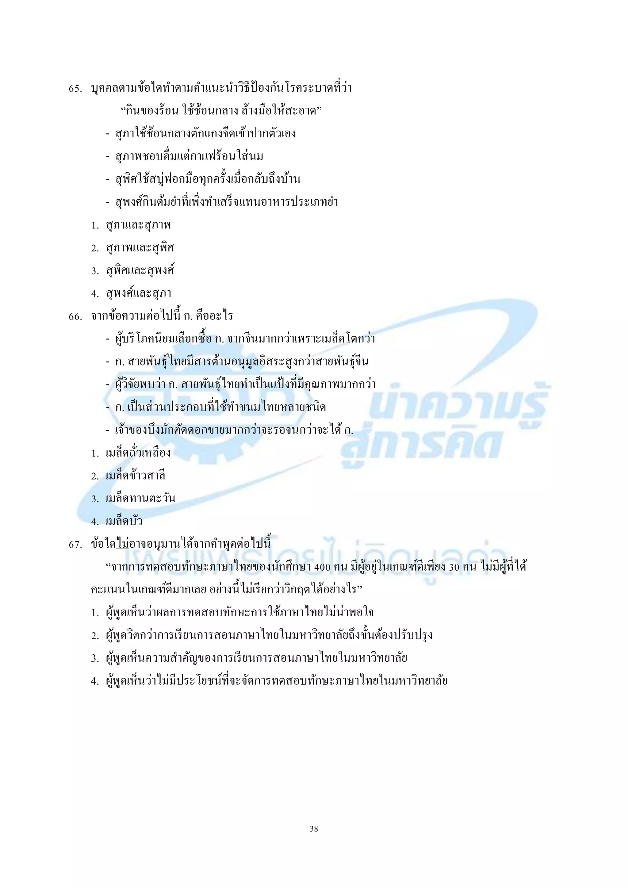 38
65. บุคคลตำมข้อใดทำตำมคำแนะนำวิธีป้ องกันโรคระบำดที่ว่ำ
“กินของร้อน ใช้ช้อนกลำง ล้ำงมือให้สะอำด”
- สุภำใช้ช้อนกลำงตักแกงจืดเข้ำปำกตัวเอง
- สุภำพชอบดื่มแต่กำแฟร้อนใส่นม
- สุพิศใช้สบู่ฟอกมือทุกครั้งเมื่อกลับถึงบ้ำน
- สุพงศ์กินต้มยำที่เพิ่งทำเสร็จแทนอำหำรประเภทยำ
1. สุภำและสุภำพ
2. สุภำพและสุพิศ
3. สุพิศและสุพงศ์
4. สุพงศ์และสุภำ
66. จำกข้อควำมต่อไปนี้ ก. คืออะไร
- ผู้บริโภคนิยมเลือกซื้อ ก. จำกจีนมำกกว่ำเพรำะเมล็ดโตกว่ำ
- ก. สำยพันธุ์ไทยมีสำรต้ำนอนุมูลอิสระสูงกว่ำสำยพันธุ์จีน
- ผู้วิจัยพบว่ำ ก. สำยพันธุ์ไทยทำเป็นแป้ งที่มีคุณภำพมำกกว่ำ
- ก. เป็นส่วนประกอบที่ใช้ทำขนมไทยหลำยชนิด
- เจ้ำของบึงมักตัดดอกขำยมำกกว่ำจะรอจนกว่ำจะได้ก.
1. เมล็ดถั่วเหลือง
2. เมล็ดข้ำวสำลี
3. เมล็ดทำนตะวัน
4. เมล็ดบัว
67. ข้อใดไม่อำจอนุมำนได้จำกคำพูดต่อไปนี้
“จำกกำรทดสอบทักษะภำษำไทยของนักศึกษำ 400 คน มีผู้อยู่ในเกณฑ์ดีเพียง 30 คน ไม่มีผู้ที่ได้
คะแนนในเกณฑ์ดีมำกเลย อย่ำงนี้ไม่เรียกว่ำวิกฤตได้อย่ำงไร”
1. ผู้พูดเห็นว่ำผลกำรทดสอบทักษะกำรใช้ภำษำไทยไม่น่ำพอใจ
2. ผู้พูดวิตกว่ำกำรเรียนกำรสอนภำษำไทยในมหำวิทยำลัยถึงขั้นต้องปรับปรุง
3. ผู้พูดเห็นควำมสำคัญของกำรเรียนกำรสอนภำษำไทยในมหำวิทยำลัย
4. ผู้พูดเห็นว่ำไม่มีประโยชน์ที่จะจัดกำรทดสอบทักษะภำษำไทยในมหำวิทยำลัย
 