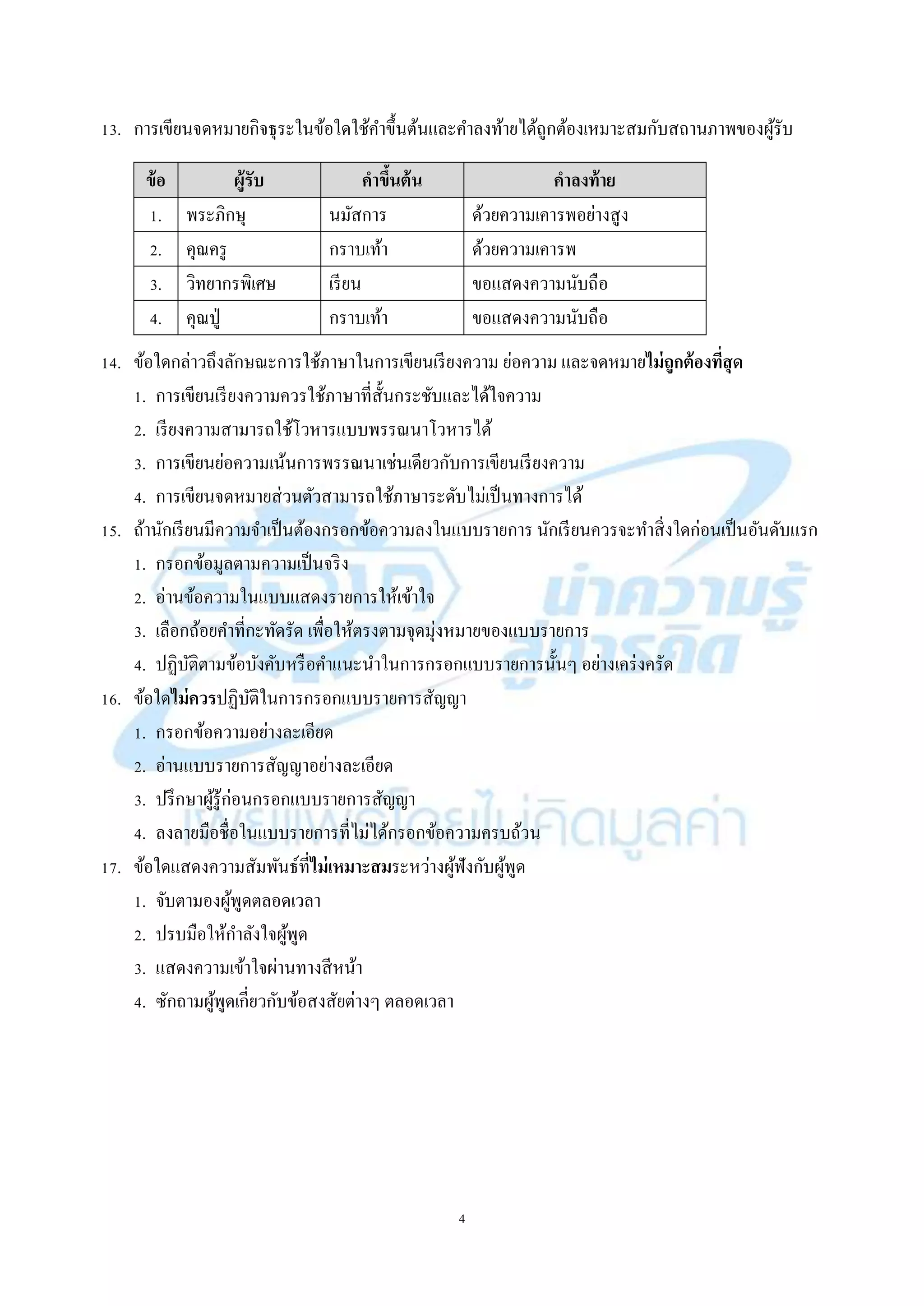 4
13. กำรเขียนจดหมำยกิจธุระในข้อใดใช้คำขึ้นต้นและคำลงท้ำยได้ถูกต้องเหมำะสมกับสถำนภำพของผู้รับ
ข้อ ผู้รับ คาขึ้นต้น คาลงท้าย
1. พระภิกษุ นมัสกำร ด้วยควำมเคำรพอย่ำงสูง
2. คุณครู กรำบเท้ำ ด้วยควำมเคำรพ
3. วิทยำกรพิเศษ เรียน ขอแสดงควำมนับถือ
4. คุณปู่ กรำบเท้ำ ขอแสดงควำมนับถือ
14. ข้อใดกล่ำวถึงลักษณะกำรใช้ภำษำในกำรเขียนเรียงควำม ย่อควำม และจดหมำยไม่ถูกต้องที่สุด
1. กำรเขียนเรียงควำมควรใช้ภำษำที่สั้นกระชับและได้ใจควำม
2. เรียงควำมสำมำรถใช้โวหำรแบบพรรณนำโวหำรได้
3. กำรเขียนย่อควำมเน้นกำรพรรณนำเช่นเดียวกับกำรเขียนเรียงควำม
4. กำรเขียนจดหมำยส่วนตัวสำมำรถใช้ภำษำระดับไม่เป็นทำงกำรได้
15. ถ้ำนักเรียนมีควำมจำเป็นต้องกรอกข้อควำมลงในแบบรำยกำร นักเรียนควรจะทำสิ่งใดก่อนเป็นอันดับแรก
1. กรอกข้อมูลตำมควำมเป็นจริง
2. อ่ำนข้อควำมในแบบแสดงรำยกำรให้เข้ำใจ
3. เลือกถ้อยคำที่กะทัดรัด เพื่อให้ตรงตำมจุดมุ่งหมำยของแบบรำยกำร
4. ปฏิบัติตำมข้อบังคับหรือคำแนะนำในกำรกรอกแบบรำยกำรนั้นๆ อย่ำงเคร่งครัด
16. ข้อใดไม่ควรปฏิบัติในกำรกรอกแบบรำยกำรสัญญำ
1. กรอกข้อควำมอย่ำงละเอียด
2. อ่ำนแบบรำยกำรสัญญำอย่ำงละเอียด
3. ปรึกษำผู้รู้ก่อนกรอกแบบรำยกำรสัญญำ
4. ลงลำยมือชื่อในแบบรำยกำรที่ไม่ได้กรอกข้อควำมครบถ้วน
17. ข้อใดแสดงควำมสัมพันธ์ที่ไม่เหมาะสมระหว่ำงผู้ฟังกับผู้พูด
1. จับตำมองผู้พูดตลอดเวลำ
2. ปรบมือให้กำลังใจผู้พูด
3. แสดงควำมเข้ำใจผ่ำนทำงสีหน้ำ
4. ซักถำมผู้พูดเกี่ยวกับข้อสงสัยต่ำงๆ ตลอดเวลำ
 