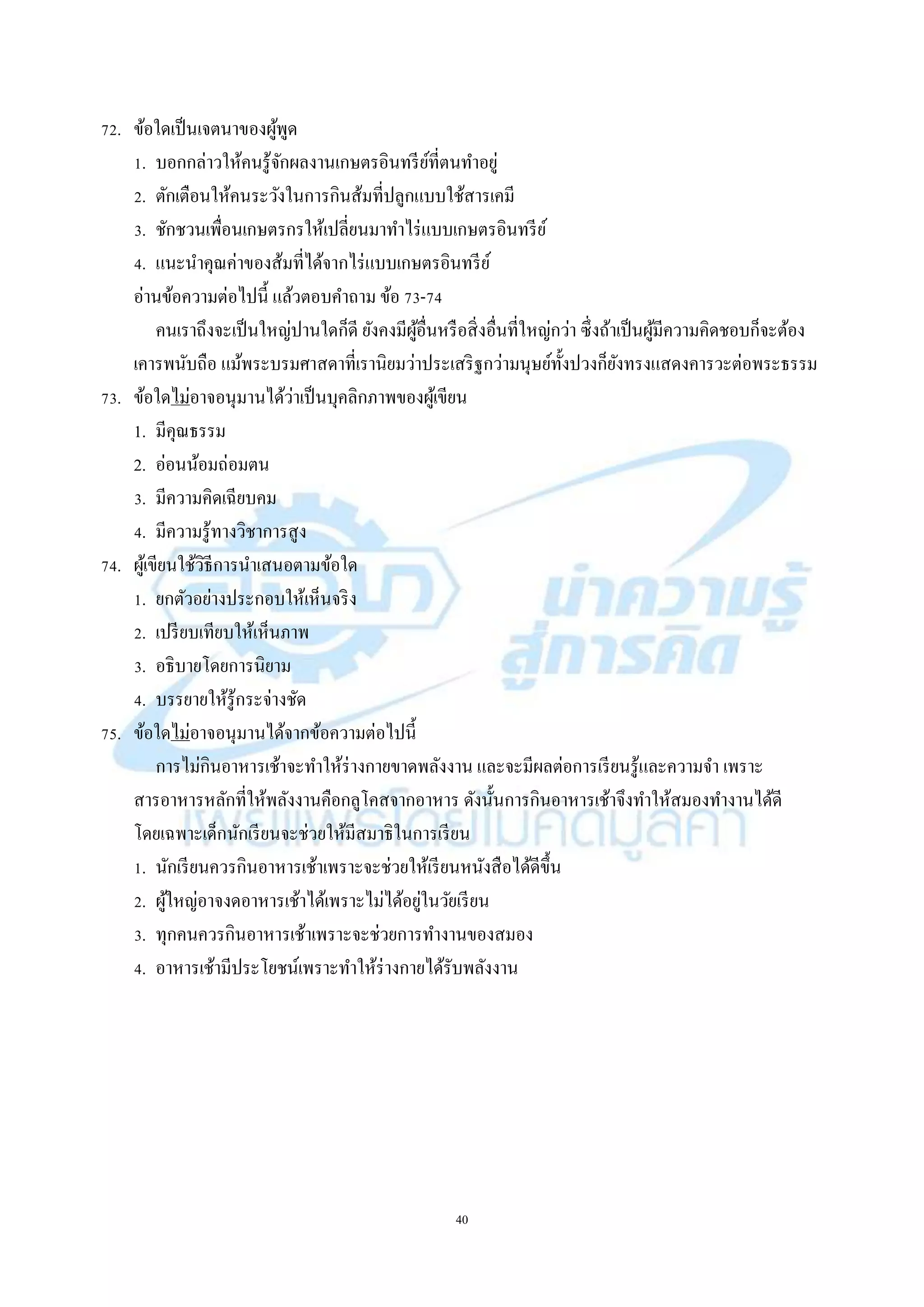 40
72. ข้อใดเป็นเจตนำของผู้พูด
1. บอกกล่ำวให้คนรู้จักผลงำนเกษตรอินทรีย์ที่ตนทำอยู่
2. ตักเตือนให้คนระวังในกำรกินส้มที่ปลูกแบบใช้สำรเคมี
3. ชักชวนเพื่อนเกษตรกรให้เปลี่ยนมำทำไร่แบบเกษตรอินทรีย์
4. แนะนำคุณค่ำของส้มที่ได้จำกไร่แบบเกษตรอินทรีย์
อ่ำนข้อควำมต่อไปนี้ แล้วตอบคำถำม ข้อ 73-74
คนเรำถึงจะเป็นใหญ่ปำนใดก็ดี ยังคงมีผู้อื่นหรือสิ่งอื่นที่ใหญ่กว่ำ ซึ่งถ้ำเป็นผู้มีควำมคิดชอบก็จะต้อง
เคำรพนับถือ แม้พระบรมศำสดำที่เรำนิยมว่ำประเสริฐกว่ำมนุษย์ทั้งปวงก็ยังทรงแสดงคำรวะต่อพระธรรม
73. ข้อใดไม่อำจอนุมำนได้ว่ำเป็นบุคลิกภำพของผู้เขียน
1. มีคุณธรรม
2. อ่อนน้อมถ่อมตน
3. มีควำมคิดเฉียบคม
4. มีควำมรู้ทำงวิชำกำรสูง
74. ผู้เขียนใช้วิธีกำรนำเสนอตำมข้อใด
1. ยกตัวอย่ำงประกอบให้เห็นจริง
2. เปรียบเทียบให้เห็นภำพ
3. อธิบำยโดยกำรนิยำม
4. บรรยำยให้รู้กระจ่ำงชัด
75. ข้อใดไม่อำจอนุมำนได้จำกข้อควำมต่อไปนี้
กำรไม่กินอำหำรเช้ำจะทำให้ร่ำงกำยขำดพลังงำน และจะมีผลต่อกำรเรียนรู้และควำมจำ เพรำะ
สำรอำหำรหลักที่ให้พลังงำนคือกลูโคสจำกอำหำร ดังนั้นกำรกินอำหำรเช้ำจึงทำให้สมองทำงำนได้ดี
โดยเฉพำะเด็กนักเรียนจะช่วยให้มีสมำธิในกำรเรียน
1. นักเรียนควรกินอำหำรเช้ำเพรำะจะช่วยให้เรียนหนังสือได้ดีขึ้น
2. ผู้ใหญ่อำจงดอำหำรเช้ำได้เพรำะไม่ได้อยู่ในวัยเรียน
3. ทุกคนควรกินอำหำรเช้ำเพรำะจะช่วยกำรทำงำนของสมอง
4. อำหำรเช้ำมีประโยชน์เพรำะทำให้ร่ำงกำยได้รับพลังงำน
 