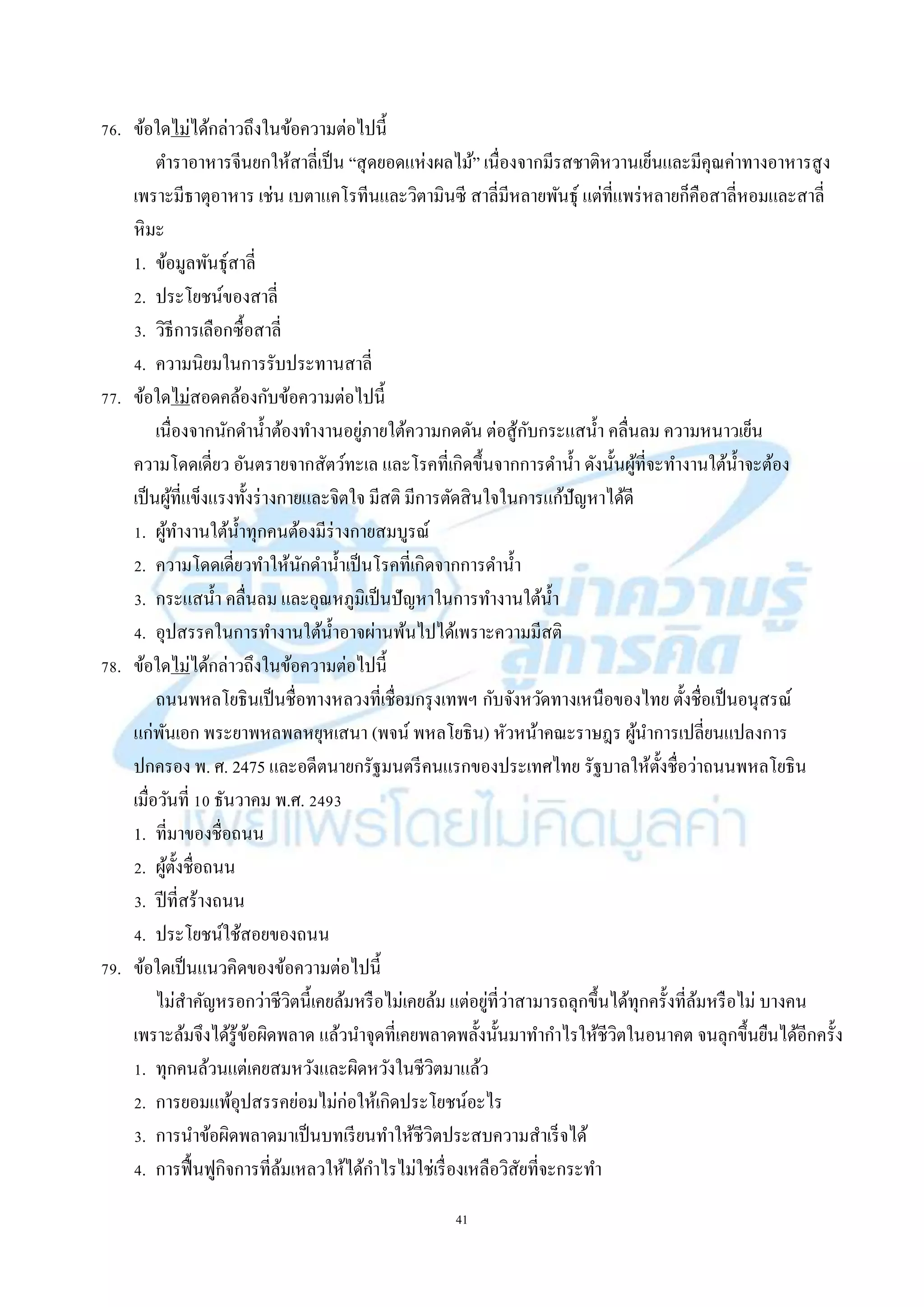 41
76. ข้อใดไม่ได้กล่ำวถึงในข้อควำมต่อไปนี้
ตำรำอำหำรจีนยกให้สำลี่เป็น “สุดยอดแห่งผลไม้” เนื่องจำกมีรสชำติหวำนเย็นและมีคุณค่ำทำงอำหำรสูง
เพรำะมีธำตุอำหำร เช่น เบตำแคโรทีนและวิตำมินซี สำลี่มีหลำยพันธุ์ แต่ที่แพร่หลำยก็คือสำลี่หอมและสำลี่
หิมะ
1. ข้อมูลพันธุ์สำลี่
2. ประโยชน์ของสำลี่
3. วิธีกำรเลือกซื้อสำลี่
4. ควำมนิยมในกำรรับประทำนสำลี่
77. ข้อใดไม่สอดคล้องกับข้อควำมต่อไปนี้
เนื่องจำกนักดำน้ำต้องทำงำนอยู่ภำยใต้ควำมกดดัน ต่อสู้กับกระแสน้ำ คลื่นลม ควำมหนำวเย็น
ควำมโดดเดี่ยว อันตรำยจำกสัตว์ทะเล และโรคที่เกิดขึ้นจำกกำรดำน้ำ ดังนั้นผู้ที่จะทำงำนใต้น้ำจะต้อง
เป็นผู้ที่แข็งแรงทั้งร่ำงกำยและจิตใจ มีสติ มีกำรตัดสินใจในกำรแก้ปัญหำได้ดี
1. ผู้ทำงำนใต้น้ำทุกคนต้องมีร่ำงกำยสมบูรณ์
2. ควำมโดดเดี่ยวทำให้นักดำน้ำเป็นโรคที่เกิดจำกกำรดำน้ำ
3. กระแสน้ำ คลื่นลม และอุณหภูมิเป็นปัญหำในกำรทำงำนใต้น้ำ
4. อุปสรรคในกำรทำงำนใต้น้ำอำจผ่ำนพ้นไปได้เพรำะควำมมีสติ
78. ข้อใดไม่ได้กล่ำวถึงในข้อควำมต่อไปนี้
ถนนพหลโยธินเป็นชื่อทำงหลวงที่เชื่อมกรุงเทพฯ กับจังหวัดทำงเหนือของไทย ตั้งชื่อเป็นอนุสรณ์
แก่พันเอก พระยำพหลพลหยุหเสนำ (พจน์ พหลโยธิน) หัวหน้ำคณะรำษฎร ผู้นำกำรเปลี่ยนแปลงกำร
ปกครอง พ. ศ. 2475 และอดีตนำยกรัฐมนตรีคนแรกของประเทศไทย รัฐบำลให้ตั้งชื่อว่ำถนนพหลโยธิน
เมื่อวันที่ 10 ธันวำคม พ.ศ. 2493
1. ที่มำของชื่อถนน
2. ผู้ตั้งชื่อถนน
3. ปีที่สร้ำงถนน
4. ประโยชน์ใช้สอยของถนน
79. ข้อใดเป็นแนวคิดของข้อควำมต่อไปนี้
ไม่สำคัญหรอกว่ำชีวิตนี้เคยล้มหรือไม่เคยล้ม แต่อยู่ที่ว่ำสำมำรถลุกขึ้นได้ทุกครั้งที่ล้มหรือไม่ บำงคน
เพรำะล้มจึงได้รู้ข้อผิดพลำด แล้วนำจุดที่เคยพลำดพลั้งนั้นมำทำกำไรให้ชีวิตในอนำคต จนลุกขึ้นยืนได้อีกครั้ง
1. ทุกคนล้วนแต่เคยสมหวังและผิดหวังในชีวิตมำแล้ว
2. กำรยอมแพ้อุปสรรคย่อมไม่ก่อให้เกิดประโยชน์อะไร
3. กำรนำข้อผิดพลำดมำเป็นบทเรียนทำให้ชีวิตประสบควำมสำเร็จได้
4. กำรฟื้นฟูกิจกำรที่ล้มเหลวให้ได้กำไรไม่ใช่เรื่องเหลือวิสัยที่จะกระทำ
 