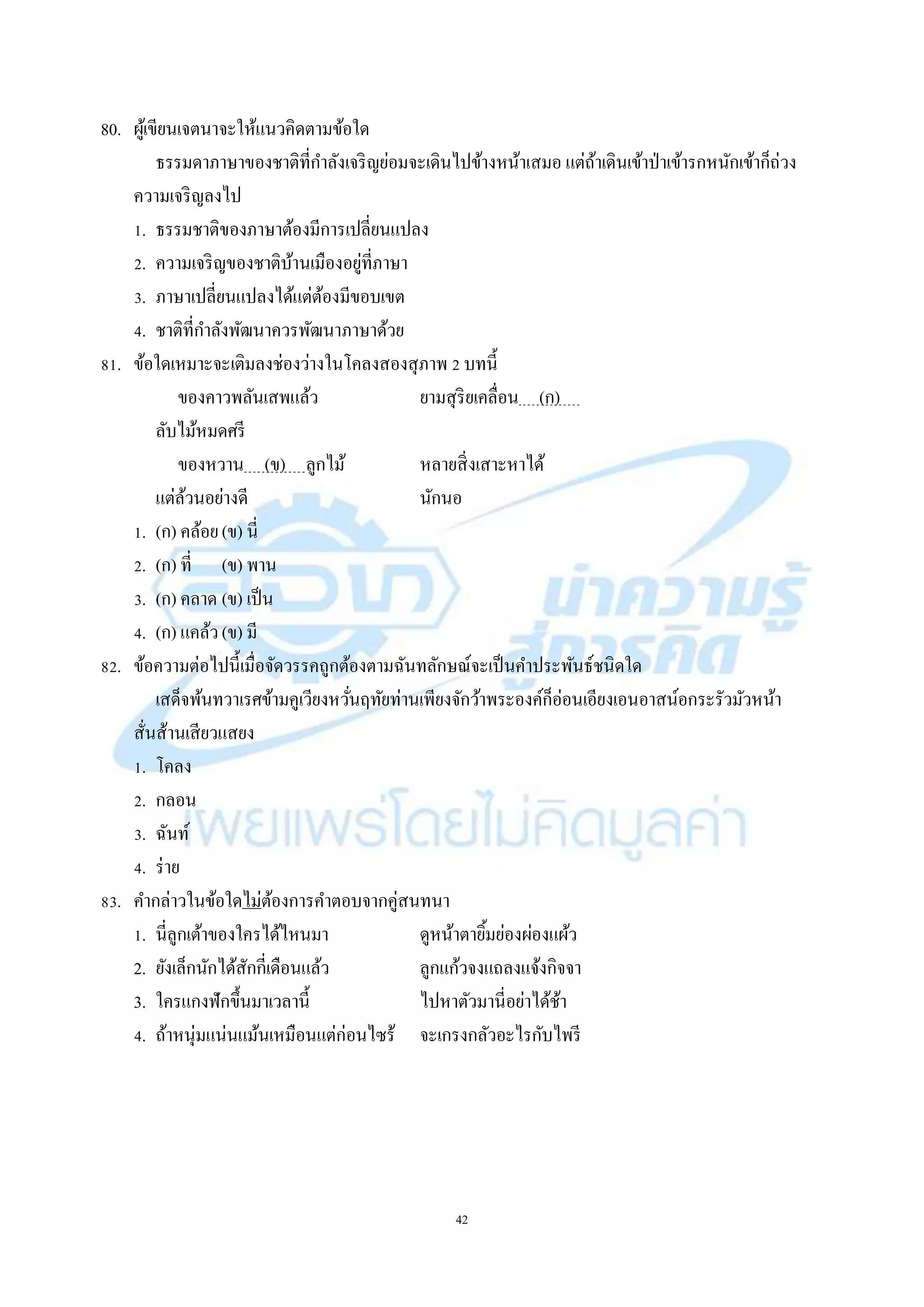 42
80. ผู้เขียนเจตนำจะให้แนวคิดตำมข้อใด
ธรรมดำภำษำของชำติที่กำลังเจริญย่อมจะเดินไปข้ำงหน้ำเสมอ แต่ถ้ำเดินเข้ำป่ำเข้ำรกหนักเข้ำก็ถ่วง
ควำมเจริญลงไป
1. ธรรมชำติของภำษำต้องมีกำรเปลี่ยนแปลง
2. ควำมเจริญของชำติบ้ำนเมืองอยู่ที่ภำษำ
3. ภำษำเปลี่ยนแปลงได้แต่ต้องมีขอบเขต
4. ชำติที่กำลังพัฒนำควรพัฒนำภำษำด้วย
81. ข้อใดเหมำะจะเติมลงช่องว่ำงในโคลงสองสุภำพ 2 บทนี้
ของคำวพลันเสพแล้ว ยำมสุริยเคลื่อน (ก) .
ลับไม้หมดศรี
ของหวำน (ข) ลูกไม้ หลำยสิ่งเสำะหำได้
แต่ล้วนอย่ำงดี นักนอ
1. (ก) คล้อย(ข) นี่
2. (ก) ที่ (ข) พำน
3. (ก) คลำด (ข) เป็น
4. (ก) แคล้ว(ข) มี
82. ข้อควำมต่อไปนี้เมื่อจัดวรรคถูกต้องตำมฉันทลักษณ์จะเป็นคำประพันธ์ชนิดใด
เสด็จพ้นทวำเรศข้ำมคูเวียงหวั่นฤทัยท่ำนเพียงจักว้ำพระองค์ก็อ่อนเอียงเอนอำสน์อกระรัวมัวหน้ำ
สั่นส้ำนเสียวแสยง
1. โคลง
2. กลอน
3. ฉันท์
4. ร่ำย
83. คำกล่ำวในข้อใดไม่ต้องกำรคำตอบจำกคู่สนทนำ
1. นี่ลูกเต้ำของใครได้ไหนมำ ดูหน้ำตำยิ้มย่องผ่องแผ้ว
2. ยังเล็กนักได้สักกี่เดือนแล้ว ลูกแก้วจงแถลงแจ้งกิจจำ
3. ใครแกงฟักขึ้นมำเวลำนี้ ไปหำตัวมำนี่อย่ำได้ช้ำ
4. ถ้ำหนุ่มแน่นแม้นเหมือนแต่ก่อนไซร้ จะเกรงกลัวอะไรกับไพรี
 