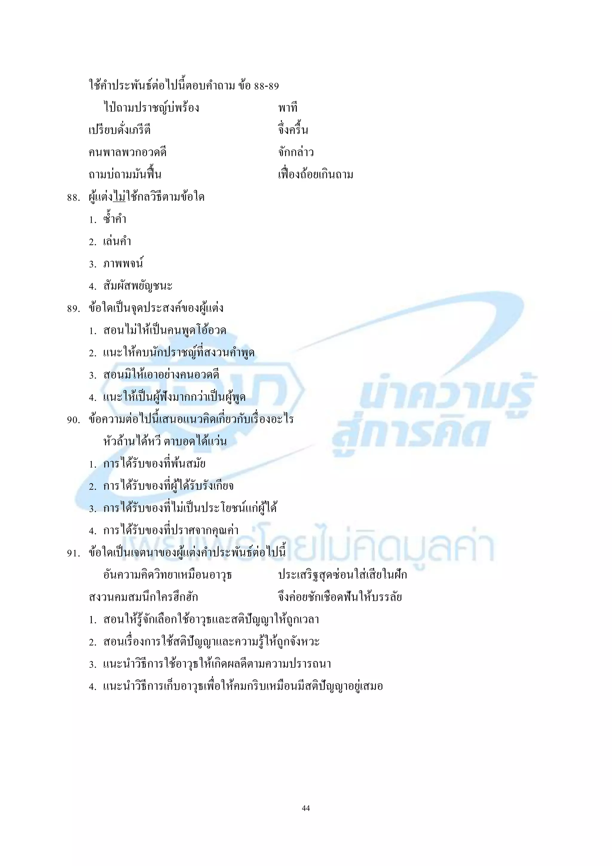 44
ใช้คำประพันธ์ต่อไปนี้ตอบคำถำม ข้อ 88-89
ไป่ถำมปรำชญ์บ่พร้อง พำที
เปรียบดั่งเภรีตี จึ่งครื้น
คนพำลพวกอวดดี จักกล่ำว
ถำมบ่ถำมมันฟื้น เฟื่องถ้อยเกินถำม
88. ผู้แต่งไม่ใช้กลวิธีตำมข้อใด
1. ซ้ำคำ
2. เล่นคำ
3. ภำพพจน์
4. สัมผัสพยัญชนะ
89. ข้อใดเป็นจุดประสงค์ของผู้แต่ง
1. สอนไม่ให้เป็นคนพูดโอ้อวด
2. แนะให้คบนักปรำชญ์ที่สงวนคำพูด
3. สอนมิให้เอำอย่ำงคนอวดดี
4. แนะให้เป็นผู้ฟังมำกกว่ำเป็นผู้พูด
90. ข้อควำมต่อไปนี้เสนอแนวคิดเกี่ยวกับเรื่องอะไร
หัวล้ำนได้หวี ตำบอดได้แว่น
1. กำรได้รับของที่พ้นสมัย
2. กำรได้รับของที่ผู้ได้รับรังเกียจ
3. กำรได้รับของที่ไม่เป็นประโยชน์แก่ผู้ได้
4. กำรได้รับของที่ปรำศจำกคุณค่ำ
91. ข้อใดเป็นเจตนำของผู้แต่งคำประพันธ์ต่อไปนี้
อันควำมคิดวิทยำเหมือนอำวุธ ประเสริฐสุดซ่อนใส่เสียในฝัก
สงวนคมสมนึกใครฮึกฮัก จึงค่อยชักเชือดฟันให้บรรลัย
1. สอนให้รู้จักเลือกใช้อำวุธและสติปัญญำให้ถูกเวลำ
2. สอนเรื่องกำรใช้สติปัญญำและควำมรู้ให้ถูกจังหวะ
3. แนะนำวิธีกำรใช้อำวุธให้เกิดผลดีตำมควำมปรำรถนำ
4. แนะนำวิธีกำรเก็บอำวุธเพื่อให้คมกริบเหมือนมีสติปัญญำอยู่เสมอ
 