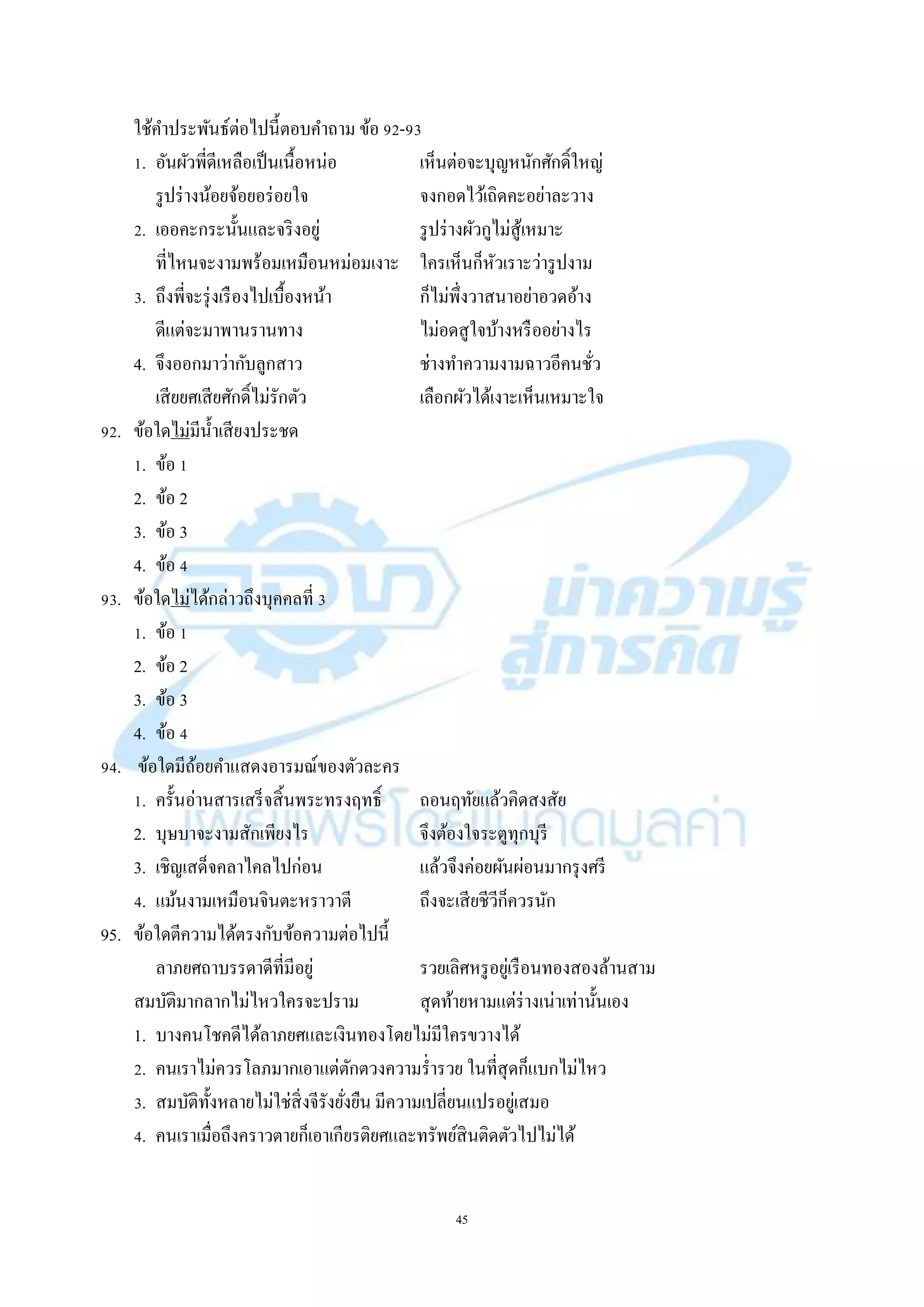 45
ใช้คำประพันธ์ต่อไปนี้ตอบคำถำม ข้อ 92-93
1. อันผัวพี่ดีเหลือเป็นเนื้อหน่อ เห็นต่อจะบุญหนักศักดิ์ใหญ่
รูปร่ำงน้อยจ้อยอร่อยใจ จงกอดไว้เถิดคะอย่ำละวำง
2. เออคะกระนั้นและจริงอยู่ รูปร่ำงผัวกูไม่สู้เหมำะ
ที่ไหนจะงำมพร้อมเหมือนหม่อมเงำะ ใครเห็นก็หัวเรำะว่ำรูปงำม
3. ถึงพี่จะรุ่งเรืองไปเบื้องหน้ำ ก็ไม่พึ่งวำสนำอย่ำอวดอ้ำง
ดีแต่จะมำพำนรำนทำง ไม่อดสูใจบ้ำงหรืออย่ำงไร
4. จึงออกมำว่ำกับลูกสำว ช่ำงทำควำมงำมฉำวอีคนชั่ว
เสียยศเสียศักดิ์ไม่รักตัว เลือกผัวได้เงำะเห็นเหมำะใจ
92. ข้อใดไม่มีน้ำเสียงประชด
1. ข้อ 1
2. ข้อ 2
3. ข้อ 3
4. ข้อ 4
93. ข้อใดไม่ได้กล่ำวถึงบุคคลที่ 3
1. ข้อ 1
2. ข้อ 2
3. ข้อ 3
4. ข้อ 4
94. ข้อใดมีถ้อยคำแสดงอำรมณ์ของตัวละคร
1. ครั้นอ่ำนสำรเสร็จสิ้นพระทรงฤทธิ์ ถอนฤทัยแล้วคิดสงสัย
2. บุษบำจะงำมสักเพียงไร จึงต้องใจระตูทุกบุรี
3. เชิญเสด็จคลำไคลไปก่อน แล้วจึงค่อยผันผ่อนมำกรุงศรี
4. แม้นงำมเหมือนจินตะหรำวำตี ถึงจะเสียชีวีก็ควรนัก
95. ข้อใดตีควำมได้ตรงกับข้อควำมต่อไปนี้
ลำภยศถำบรรดำดีที่มีอยู่ รวยเลิศหรูอยู่เรือนทองสองล้ำนสำม
สมบัติมำกลำกไม่ไหวใครจะปรำม สุดท้ำยหำมแต่ร่ำงเน่ำเท่ำนั้นเอง
1. บำงคนโชคดีได้ลำภยศและเงินทองโดยไม่มีใครขวำงได้
2. คนเรำไม่ควรโลภมำกเอำแต่ตักตวงควำมร่ำรวย ในที่สุดก็แบกไม่ไหว
3. สมบัติทั้งหลำยไม่ใช่สิ่งจีรังยั่งยืน มีควำมเปลี่ยนแปรอยู่เสมอ
4. คนเรำเมื่อถึงครำวตำยก็เอำเกียรติยศและทรัพย์สินติดตัวไปไม่ได้
 