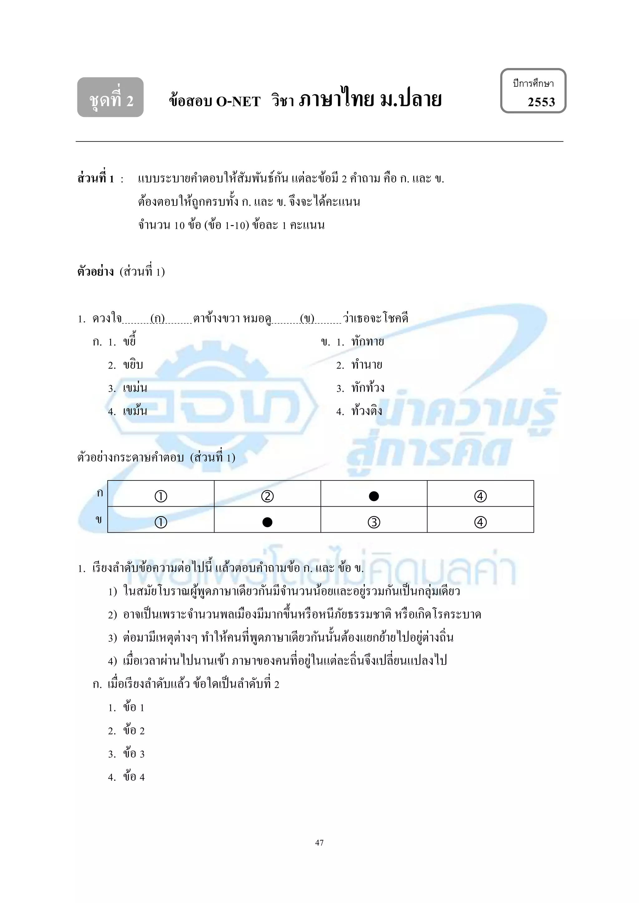 47
ชุดที่ 2 ข้อสอบ O-NET วิชา ภาษาไทย ม.ปลาย 2553
ส่วนที่ 1 : แบบระบำยคำตอบให้สัมพันธ์กัน แต่ละข้อมี 2 คำถำม คือ ก. และ ข.
ต้องตอบให้ถูกครบทั้ง ก. และ ข. จึงจะได้คะแนน
จำนวน 10 ข้อ (ข้อ 1-10) ข้อละ 1 คะแนน
ตัวอย่าง (ส่วนที่ 1)
1. ดวงใจ (ก) ตำข้ำงขวำ หมอดู (ข) ว่ำเธอจะโชคดี
ก. 1. ขยี้ ข. 1. ทักทำย
2. ขยิบ 2. ทำนำย
3. เขม่น 3. ทักท้วง
4. เขม้น 4. ท้วงติง
ตัวอย่ำงกระดำษคำตอบ (ส่วนที่ 1)
   
   
1. เรียงลำดับข้อควำมต่อไปนี้ แล้วตอบคำถำมข้อ ก. และ ข้อ ข.
1) ในสมัยโบรำณผู้พูดภำษำเดียวกันมีจำนวนน้อยและอยู่รวมกันเป็นกลุ่มเดียว
2) อำจเป็นเพรำะจำนวนพลเมืองมีมำกขึ้นหรือหนีภัยธรรมชำติ หรือเกิดโรคระบำด
3) ต่อมำมีเหตุต่ำงๆ ทำให้คนที่พูดภำษำเดียวกันนั้นต้องแยกย้ำยไปอยู่ต่ำงถิ่น
4) เมื่อเวลำผ่ำนไปนำนเข้ำ ภำษำของคนที่อยู่ในแต่ละถิ่นจึงเปลี่ยนแปลงไป
ก. เมื่อเรียงลำดับแล้ว ข้อใดเป็นลำดับที่ 2
1. ข้อ 1
2. ข้อ 2
3. ข้อ 3
4. ข้อ 4
ปีการศึกษา
ก
ข
 