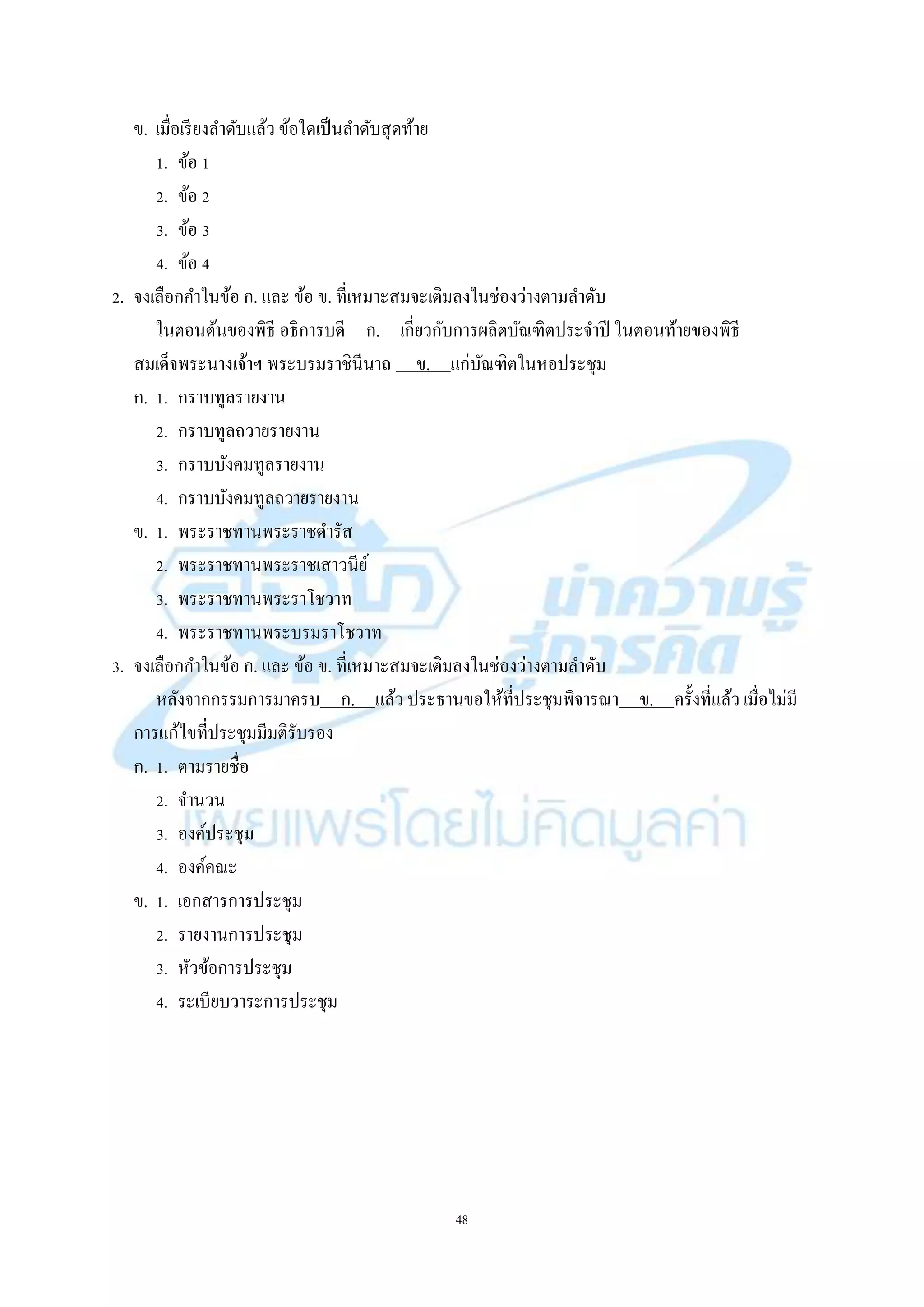 48
ข. เมื่อเรียงลำดับแล้ว ข้อใดเป็นลำดับสุดท้ำย
1. ข้อ 1
2. ข้อ 2
3. ข้อ 3
4. ข้อ 4
2. จงเลือกคำในข้อ ก. และ ข้อ ข. ที่เหมำะสมจะเติมลงในช่องว่ำงตำมลำดับ
ในตอนต้นของพิธี อธิกำรบดี ก. เกี่ยวกับกำรผลิตบัณฑิตประจำปี ในตอนท้ำยของพิธี
สมเด็จพระนำงเจ้ำฯ พระบรมรำชินีนำถ ข. แก่บัณฑิตในหอประชุม
ก. 1. กรำบทูลรำยงำน
2. กรำบทูลถวำยรำยงำน
3. กรำบบังคมทูลรำยงำน
4. กรำบบังคมทูลถวำยรำยงำน
ข. 1. พระรำชทำนพระรำชดำรัส
2. พระรำชทำนพระรำชเสำวนีย์
3. พระรำชทำนพระรำโชวำท
4. พระรำชทำนพระบรมรำโชวำท
3. จงเลือกคำในข้อ ก. และ ข้อ ข. ที่เหมำะสมจะเติมลงในช่องว่ำงตำมลำดับ
หลังจำกกรรมกำรมำครบ ก. แล้ว ประธำนขอให้ที่ประชุมพิจำรณำ ข. ครั้งที่แล้ว เมื่อไม่มี
กำรแก้ไขที่ประชุมมีมติรับรอง
ก. 1. ตำมรำยชื่อ
2. จำนวน
3. องค์ประชุม
4. องค์คณะ
ข. 1. เอกสำรกำรประชุม
2. รำยงำนกำรประชุม
3. หัวข้อกำรประชุม
4. ระเบียบวำระกำรประชุม
 