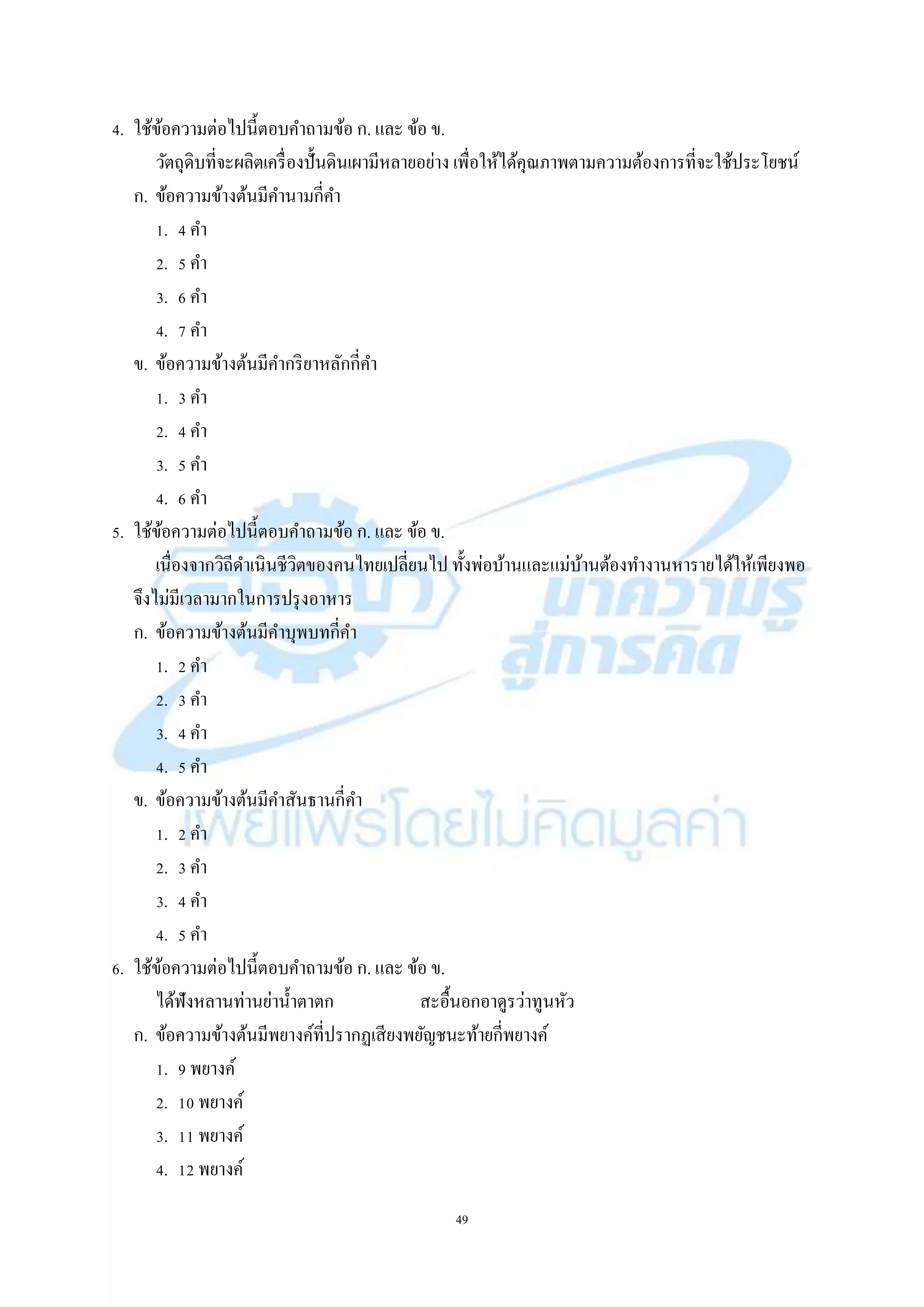 49
4. ใช้ข้อควำมต่อไปนี้ตอบคำถำมข้อ ก. และ ข้อ ข.
วัตถุดิบที่จะผลิตเครื่องปั้นดินเผำมีหลำยอย่ำง เพื่อให้ได้คุณภำพตำมควำมต้องกำรที่จะใช้ประโยชน์
ก. ข้อควำมข้ำงต้นมีคำนำมกี่คำ
1. 4 คำ
2. 5 คำ
3. 6 คำ
4. 7 คำ
ข. ข้อควำมข้ำงต้นมีคำกริยำหลักกี่คำ
1. 3 คำ
2. 4 คำ
3. 5 คำ
4. 6 คำ
5. ใช้ข้อควำมต่อไปนี้ตอบคำถำมข้อ ก. และ ข้อ ข.
เนื่องจำกวิถีดำเนินชีวิตของคนไทยเปลี่ยนไป ทั้งพ่อบ้ำนและแม่บ้ำนต้องทำงำนหำรำยได้ให้เพียงพอ
จึงไม่มีเวลำมำกในกำรปรุงอำหำร
ก. ข้อควำมข้ำงต้นมีคำบุพบทกี่คำ
1. 2 คำ
2. 3 คำ
3. 4 คำ
4. 5 คำ
ข. ข้อควำมข้ำงต้นมีคำสันธำนกี่คำ
1. 2 คำ
2. 3 คำ
3. 4 คำ
4. 5 คำ
6. ใช้ข้อควำมต่อไปนี้ตอบคำถำมข้อ ก. และ ข้อ ข.
ได้ฟังหลำนท่ำนย่ำน้ำตำตก สะอื้นอกอำดูรว่ำทูนหัว
ก. ข้อควำมข้ำงต้นมีพยำงค์ที่ปรำกฏเสียงพยัญชนะท้ำยกี่พยำงค์
1. 9 พยำงค์
2. 10 พยำงค์
3. 11 พยำงค์
4. 12 พยำงค์
 