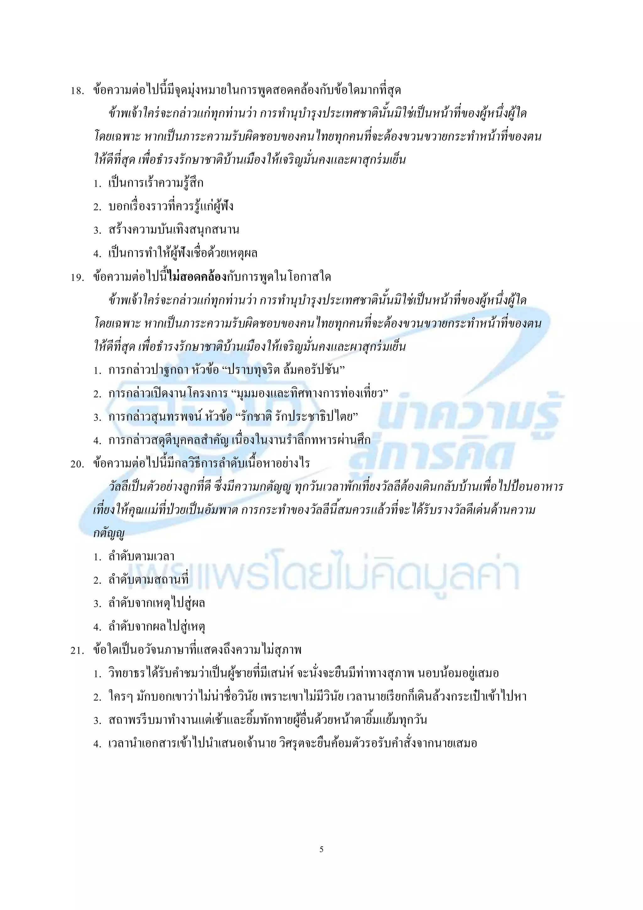 5
18. ข้อควำมต่อไปนี้มีจุดมุ่งหมำยในกำรพูดสอดคล้องกับข้อใดมำกที่สุด
ข้าพเจ้าใคร่จะกล่าวแก่ทุกท่านว่า การทานุบารุงประเทศชาตินั้นมิใช่เป็นหน้าที่ของผู้หนึ่งผู้ใด
โดยเฉพาะ หากเป็นภาระความรับผิดชอบของคนไทยทุกคนที่จะต้องขวนขวายกระทาหน้าที่ของตน
ให้ดีที่สุด เพื่อธารงรักษาชาติบ้านเมืองให้เจริญมั่นคงและผาสุกร่มเย็น
1. เป็นกำรเร้ำควำมรู้สึก
2. บอกเรื่องรำวที่ควรรู้แก่ผู้ฟัง
3. สร้ำงควำมบันเทิงสนุกสนำน
4. เป็นกำรทำให้ผู้ฟังเชื่อด้วยเหตุผล
19. ข้อควำมต่อไปนี้ไม่สอดคล้องกับกำรพูดในโอกำสใด
ข้าพเจ้าใคร่จะกล่าวแก่ทุกท่านว่า การทานุบารุงประเทศชาตินั้นมิใช่เป็นหน้าที่ของผู้หนึ่งผู้ใด
โดยเฉพาะ หากเป็นภาระความรับผิดชอบของคนไทยทุกคนที่จะต้องขวนขวายกระทาหน้าที่ของตน
ให้ดีที่สุด เพื่อธารงรักษาชาติบ้านเมืองให้เจริญมั่นคงและผาสุกร่มเย็น
1. กำรกล่ำวปำฐกถำ หัวข้อ “ปรำบทุจริต ล้มคอรัปชัน”
2. กำรกล่ำวเปิดงำนโครงกำร “มุมมองและทิศทำงกำรท่องเที่ยว”
3. กำรกล่ำวสุนทรพจน์ หัวข้อ “รักชำติ รักประชำธิปไตย”
4. กำรกล่ำวสดุดีบุคคลสำคัญ เนื่องในงำนรำลึกทหำรผ่ำนศึก
20. ข้อควำมต่อไปนี้มีกลวิธีกำรลำดับเนื้อหำอย่ำงไร
วัลลีเป็นตัวอย่างลูกที่ดี ซึ่งมีความกตัญญู ทุกวันเวลาพักเที่ยงวัลลีต้องเดินกลับบ้านเพื่อไปป้อนอาหาร
เที่ยงให้คุณแม่ที่ป่วยเป็นอัมพาต การกระทาของวัลลีนี้สมควรแล้วที่จะได้รับรางวัลดีเด่นด้านความ
กตัญญู
1. ลำดับตำมเวลำ
2. ลำดับตำมสถำนที่
3. ลำดับจำกเหตุไปสู่ผล
4. ลำดับจำกผลไปสู่เหตุ
21. ข้อใดเป็นอวัจนภำษำที่แสดงถึงควำมไม่สุภำพ
1. วิทยำธรได้รับคำชมว่ำเป็นผู้ชำยที่มีเสน่ห์ จะนั่งจะยืนมีท่ำทำงสุภำพ นอบน้อมอยู่เสมอ
2. ใครๆ มักบอกเขำว่ำไม่น่ำชื่อวินัย เพรำะเขำไม่มีวินัย เวลำนำยเรียกก็เดินล้วงกระเป๋ ำเข้ำไปหำ
3. สถำพรรีบมำทำงำนแต่เช้ำและยิ้มทักทำยผู้อื่นด้วยหน้ำตำยิ้มแย้มทุกวัน
4. เวลำนำเอกสำรเข้ำไปนำเสนอเจ้ำนำย วิศรุตจะยืนค้อมตัวรอรับคำสั่งจำกนำยเสมอ
 