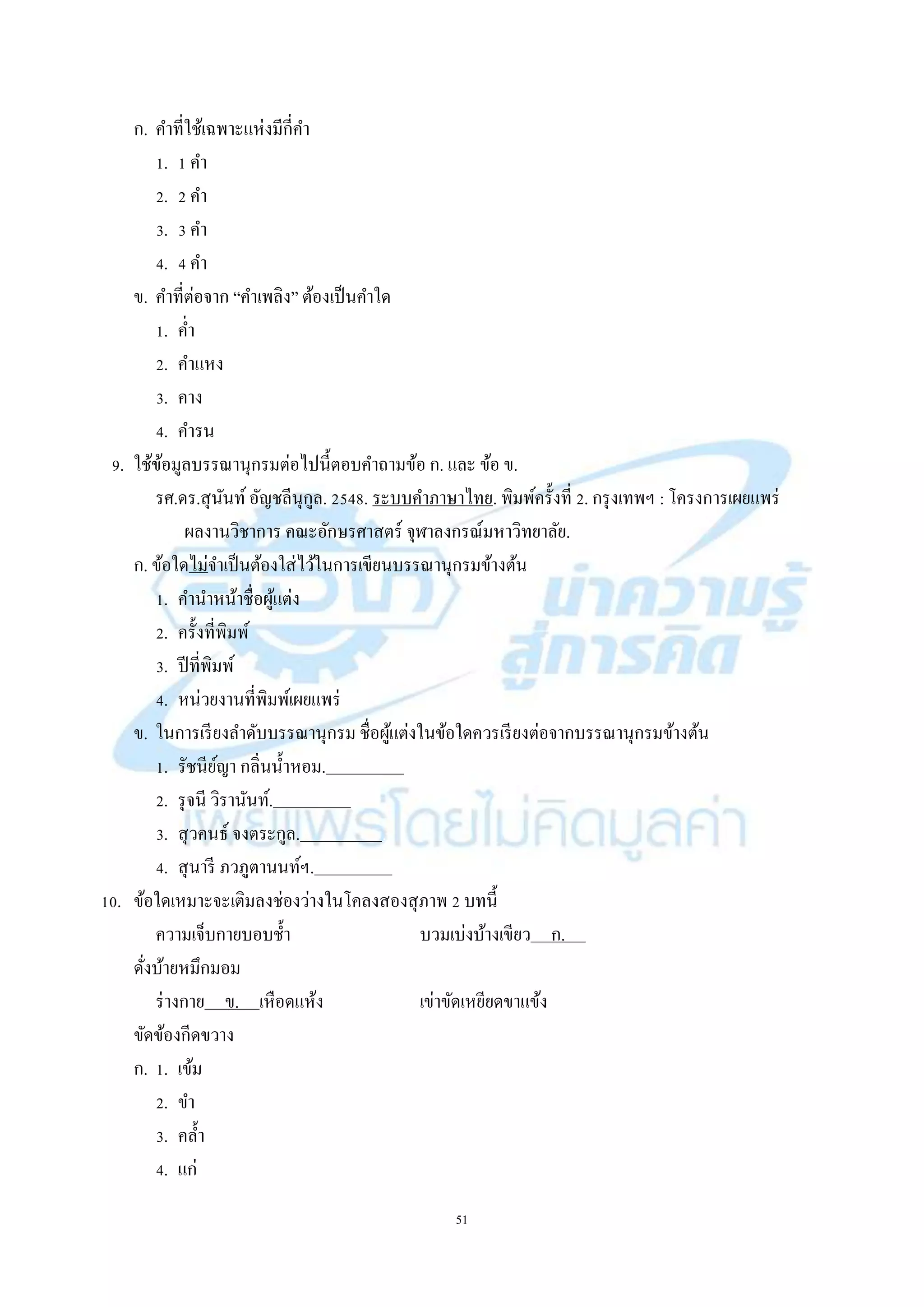 51
ก. คำที่ใช้เฉพำะแห่งมีกี่คำ
1. 1 คำ
2. 2 คำ
3. 3 คำ
4. 4 คำ
ข. คำที่ต่อจำก “คำเพลิง” ต้องเป็นคำใด
1. ค่ำ
2. คำแหง
3. คำง
4. คำรน
9. ใช้ข้อมูลบรรณำนุกรมต่อไปนี้ตอบคำถำมข้อ ก. และ ข้อ ข.
รศ.ดร.สุนันท์อัญชลีนุกูล. 2548. ระบบคำภำษำไทย. พิมพ์ครั้งที่ 2. กรุงเทพฯ : โครงกำรเผยแพร่
ผลงำนวิชำกำร คณะอักษรศำสตร์ จุฬำลงกรณ์มหำวิทยำลัย.
ก. ข้อใดไม่จำเป็นต้องใส่ไว้ในกำรเขียนบรรณำนุกรมข้ำงต้น
1. คำนำหน้ำชื่อผู้แต่ง
2. ครั้งที่พิมพ์
3. ปีที่พิมพ์
4. หน่วยงำนที่พิมพ์เผยแพร่
ข. ในกำรเรียงลำดับบรรณำนุกรม ชื่อผู้แต่งในข้อใดควรเรียงต่อจำกบรรณำนุกรมข้ำงต้น
1. รัชนีย์ญำ กลิ่นน้ำหอม. .
2. รุจนี วิรำนันท์. .
3. สุวคนธ์ จงตระกูล. .
4. สุนำรี ภวภูตำนนท์ฯ. .
10. ข้อใดเหมำะจะเติมลงช่องว่ำงในโคลงสองสุภำพ 2 บทนี้
ควำมเจ็บกำยบอบช้ำ บวมเบ่งบ้ำงเขียว ก. .
ดั่งบ้ำยหมึกมอม
ร่ำงกำย ข. เหือดแห้ง เข่ำขัดเหยียดขำแข้ง
ขัดข้องกีดขวำง
ก. 1. เข้ม
2. ขำ
3. คล้ำ
4. แก่
 