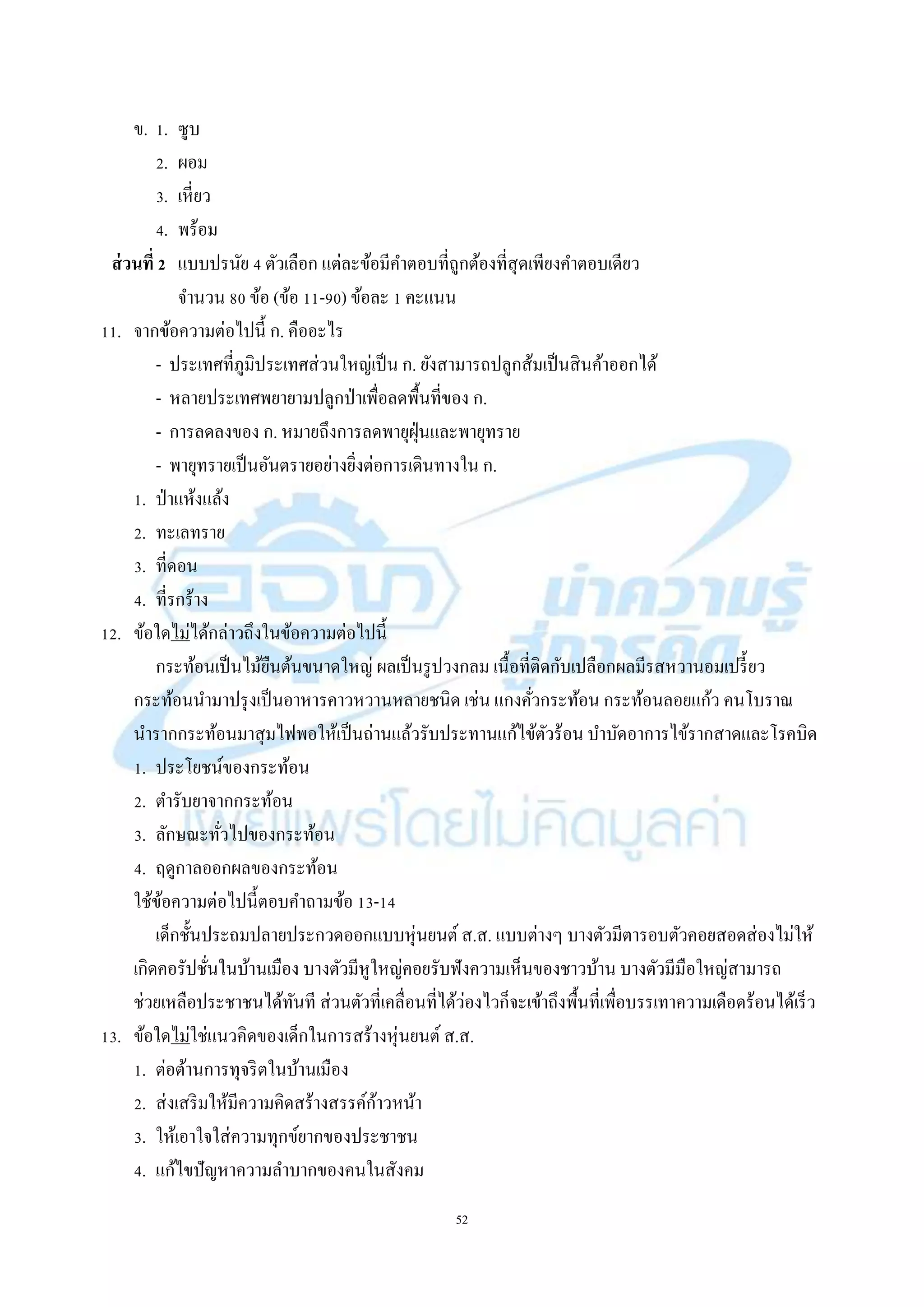 52
ข. 1. ซูบ
2. ผอม
3. เหี่ยว
4. พร้อม
ส่วนที่ 2 แบบปรนัย 4 ตัวเลือก แต่ละข้อมีคำตอบที่ถูกต้องที่สุดเพียงคำตอบเดียว
จำนวน 80 ข้อ (ข้อ 11-90) ข้อละ 1 คะแนน
11. จำกข้อควำมต่อไปนี้ ก. คืออะไร
- ประเทศที่ภูมิประเทศส่วนใหญ่เป็น ก. ยังสำมำรถปลูกส้มเป็นสินค้ำออกได้
- หลำยประเทศพยำยำมปลูกป่ำเพื่อลดพื้นที่ของ ก.
- กำรลดลงของ ก. หมำยถึงกำรลดพำยุฝุ่นและพำยุทรำย
- พำยุทรำยเป็นอันตรำยอย่ำงยิ่งต่อกำรเดินทำงใน ก.
1. ป่ำแห้งแล้ง
2. ทะเลทรำย
3. ที่ดอน
4. ที่รกร้ำง
12. ข้อใดไม่ได้กล่ำวถึงในข้อควำมต่อไปนี้
กระท้อนเป็นไม้ยืนต้นขนำดใหญ่ ผลเป็นรูปวงกลม เนื้อที่ติดกับเปลือกผลมีรสหวำนอมเปรี้ยว
กระท้อนนำมำปรุงเป็นอำหำรคำวหวำนหลำยชนิด เช่น แกงคั่วกระท้อน กระท้อนลอยแก้ว คนโบรำณ
นำรำกกระท้อนมำสุมไฟพอให้เป็นถ่ำนแล้วรับประทำนแก้ไข้ตัวร้อน บำบัดอำกำรไข้รำกสำดและโรคบิด
1. ประโยชน์ของกระท้อน
2. ตำรับยำจำกกระท้อน
3. ลักษณะทั่วไปของกระท้อน
4. ฤดูกำลออกผลของกระท้อน
ใช้ข้อควำมต่อไปนี้ตอบคำถำมข้อ 13-14
เด็กชั้นประถมปลำยประกวดออกแบบหุ่นยนต์ ส.ส. แบบต่ำงๆ บำงตัวมีตำรอบตัวคอยสอดส่องไม่ให้
เกิดคอรัปชั่นในบ้ำนเมือง บำงตัวมีหูใหญ่คอยรับฟังควำมเห็นของชำวบ้ำน บำงตัวมีมือใหญ่สำมำรถ
ช่วยเหลือประชำชนได้ทันที ส่วนตัวที่เคลื่อนที่ได้ว่องไวก็จะเข้ำถึงพื้นที่เพื่อบรรเทำควำมเดือดร้อนได้เร็ว
13. ข้อใดไม่ใช่แนวคิดของเด็กในกำรสร้ำงหุ่นยนต์ ส.ส.
1. ต่อต้ำนกำรทุจริตในบ้ำนเมือง
2. ส่งเสริมให้มีควำมคิดสร้ำงสรรค์ก้ำวหน้ำ
3. ให้เอำใจใส่ควำมทุกข์ยำกของประชำชน
4. แก้ไขปัญหำควำมลำบำกของคนในสังคม
 