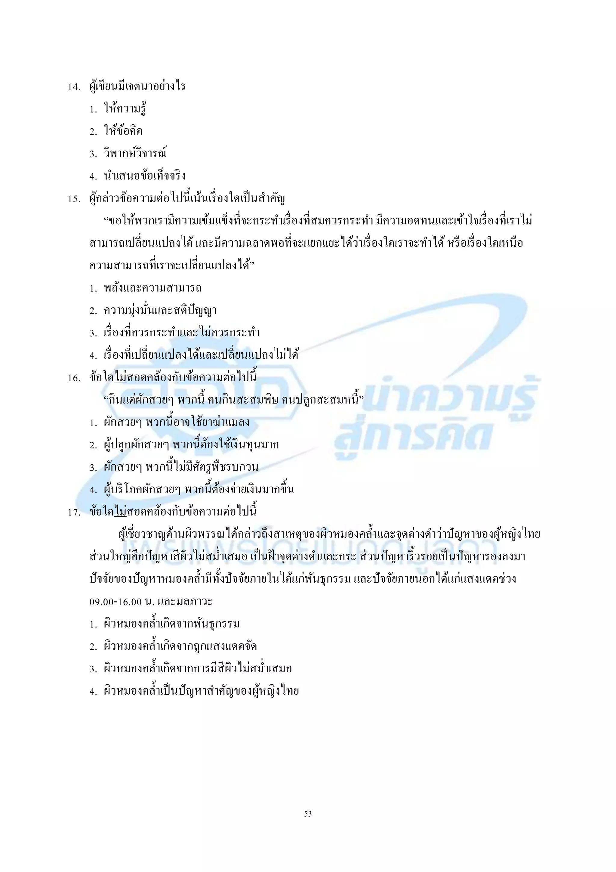 53
14. ผู้เขียนมีเจตนำอย่ำงไร
1. ให้ควำมรู้
2. ให้ข้อคิด
3. วิพำกษ์วิจำรณ์
4. นำเสนอข้อเท็จจริง
15. ผู้กล่ำวข้อควำมต่อไปนี้เน้นเรื่องใดเป็นสำคัญ
“ขอให้พวกเรำมีควำมเข้มแข็งที่จะกระทำเรื่องที่สมควรกระทำ มีควำมอดทนและเข้ำใจเรื่องที่เรำไม่
สำมำรถเปลี่ยนแปลงได้และมีควำมฉลำดพอที่จะแยกแยะได้ว่ำเรื่องใดเรำจะทำได้ หรือเรื่องใดเหนือ
ควำมสำมำรถที่เรำจะเปลี่ยนแปลงได้”
1. พลังและควำมสำมำรถ
2. ควำมมุ่งมั่นและสติปัญญำ
3. เรื่องที่ควรกระทำและไม่ควรกระทำ
4. เรื่องที่เปลี่ยนแปลงได้และเปลี่ยนแปลงไม่ได้
16. ข้อใดไม่สอดคล้องกับข้อควำมต่อไปนี้
“กินแต่ผักสวยๆ พวกนี้ คนกินสะสมพิษ คนปลูกสะสมหนี้”
1. ผักสวยๆ พวกนี้อำจใช้ยำฆ่ำแมลง
2. ผู้ปลูกผักสวยๆ พวกนี้ต้องใช้เงินทุนมำก
3. ผักสวยๆ พวกนี้ไม่มีศัตรูพืชรบกวน
4. ผู้บริโภคผักสวยๆ พวกนี้ต้องจ่ำยเงินมำกขึ้น
17. ข้อใดไม่สอดคล้องกับข้อควำมต่อไปนี้
ผู้เชี่ยวชำญด้ำนผิวพรรณได้กล่ำวถึงสำเหตุของผิวหมองคล้ำและจุดด่ำงดำว่ำปัญหำของผู้หญิงไทย
ส่วนใหญ่คือปัญหำสีผิวไม่สม่ำเสมอ เป็นฝ้ำจุดด่ำงดำและกระ ส่วนปัญหำริ้วรอยเป็นปัญหำรองลงมำ
ปัจจัยของปัญหำหมองคล้ำมีทั้งปัจจัยภำยในได้แก่พันธุกรรม และปัจจัยภำยนอกได้แก่แสงแดดช่วง
09.00-16.00 น. และมลภำวะ
1. ผิวหมองคล้ำเกิดจำกพันธุกรรม
2. ผิวหมองคล้ำเกิดจำกถูกแสงแดดจัด
3. ผิวหมองคล้ำเกิดจำกกำรมีสีผิวไม่สม่ำเสมอ
4. ผิวหมองคล้ำเป็นปัญหำสำคัญของผู้หญิงไทย
 