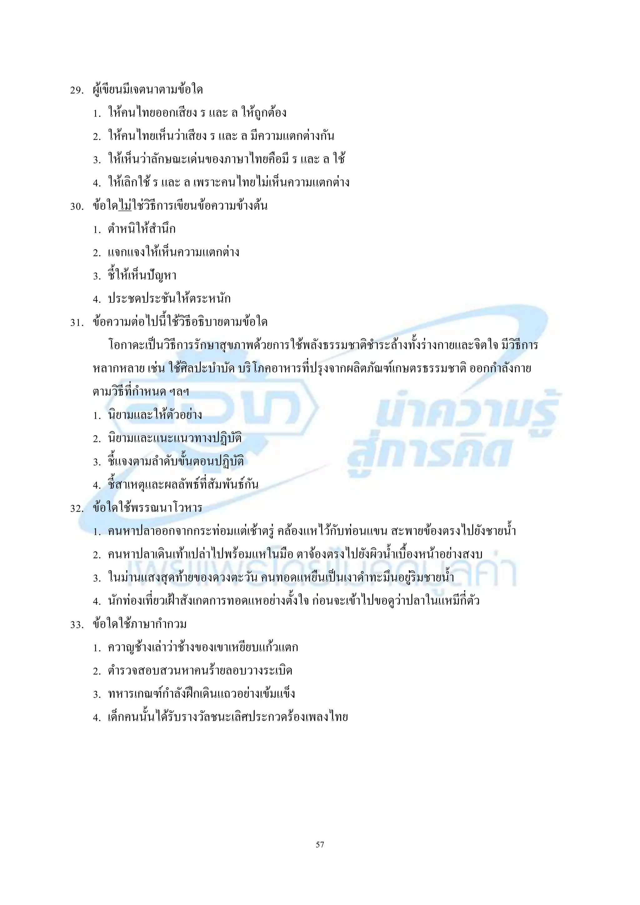 57
29. ผู้เขียนมีเจตนำตำมข้อใด
1. ให้คนไทยออกเสียง ร และ ล ให้ถูกต้อง
2. ให้คนไทยเห็นว่ำเสียง ร และ ล มีควำมแตกต่ำงกัน
3. ให้เห็นว่ำลักษณะเด่นของภำษำไทยคือมี ร และ ล ใช้
4. ให้เลิกใช้ ร และ ล เพรำะคนไทยไม่เห็นควำมแตกต่ำง
30. ข้อใดไม่ใช่วิธีกำรเขียนข้อควำมข้ำงต้น
1. ตำหนิให้สำนึก
2. แจกแจงให้เห็นควำมแตกต่ำง
3. ชี้ให้เห็นปัญหำ
4. ประชดประชันให้ตระหนัก
31. ข้อควำมต่อไปนี้ใช้วิธีอธิบำยตำมข้อใด
โอกำดะเป็นวิธีกำรรักษำสุขภำพด้วยกำรใช้พลังธรรมชำติชำระล้ำงทั้งร่ำงกำยและจิตใจ มีวิธีกำร
หลำกหลำย เช่น ใช้ศิลปะบำบัด บริโภคอำหำรที่ปรุงจำกผลิตภัณฑ์เกษตรธรรมชำติ ออกกำลังกำย
ตำมวิธีที่กำหนด ฯลฯ
1. นิยำมและให้ตัวอย่ำง
2. นิยำมและแนะแนวทำงปฏิบัติ
3. ชี้แจงตำมลำดับขั้นตอนปฏิบัติ
4. ชี้สำเหตุและผลลัพธ์ที่สัมพันธ์กัน
32. ข้อใดใช้พรรณนำโวหำร
1. คนหำปลำออกจำกกระท่อมแต่เช้ำตรู่ คล้องแหไว้กับท่อนแขน สะพำยข้องตรงไปยังชำยน้ำ
2. คนหำปลำเดินเท้ำเปล่ำไปพร้อมแหในมือ ตำจ้องตรงไปยังผิวน้ำเบื้องหน้ำอย่ำงสงบ
3. ในม่ำนแสงสุดท้ำยของดวงตะวัน คนทอดแหยืนเป็นเงำดำทะมึนอยู่ริมชำยน้ำ
4. นักท่องเที่ยวเฝ้ำสังเกตกำรทอดแหอย่ำงตั้งใจ ก่อนจะเข้ำไปขอดูว่ำปลำในแหมีกี่ตัว
33. ข้อใดใช้ภำษำกำกวม
1. ควำญช้ำงเล่ำว่ำช้ำงของเขำเหยียบแก้วแตก
2. ตำรวจสอบสวนหำคนร้ำยลอบวำงระเบิด
3. ทหำรเกณฑ์กำลังฝึกเดินแถวอย่ำงเข้มแข็ง
4. เด็กคนนั้นได้รับรำงวัลชนะเลิศประกวดร้องเพลงไทย
 