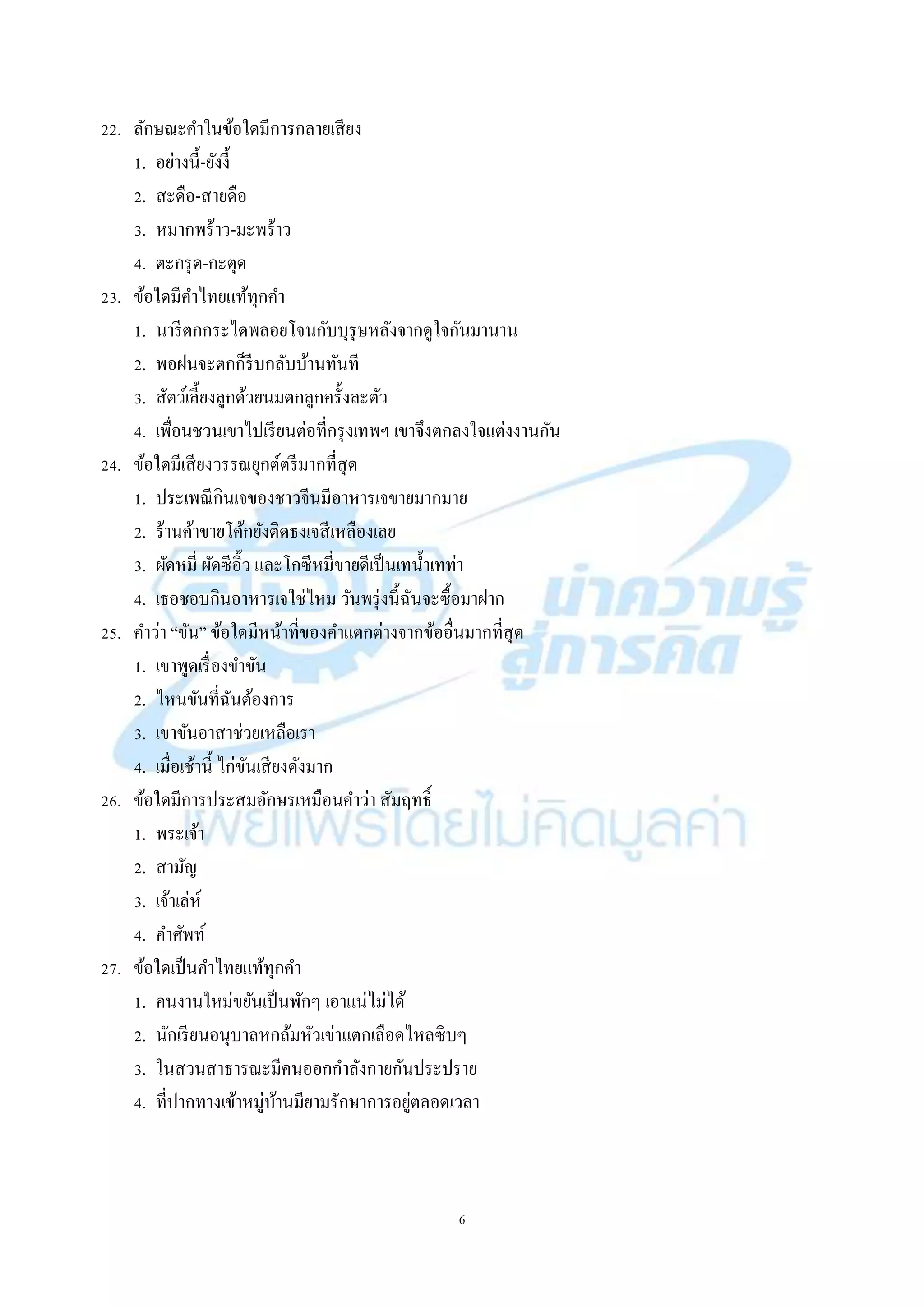 6
22. ลักษณะคำในข้อใดมีกำรกลำยเสียง
1. อย่ำงนี้-ยังงี้
2. สะดือ-สำยดือ
3. หมำกพร้ำว-มะพร้ำว
4. ตะกรุด-กะตุด
23. ข้อใดมีคำไทยแท้ทุกคำ
1. นำรีตกกระไดพลอยโจนกับบุรุษหลังจำกดูใจกันมำนำน
2. พอฝนจะตกก็รีบกลับบ้ำนทันที
3. สัตว์เลี้ยงลูกด้วยนมตกลูกครั้งละตัว
4. เพื่อนชวนเขำไปเรียนต่อที่กรุงเทพฯ เขำจึงตกลงใจแต่งงำนกัน
24. ข้อใดมีเสียงวรรณยุกต์ตรีมำกที่สุด
1. ประเพณีกินเจของชำวจีนมีอำหำรเจขำยมำกมำย
2. ร้ำนค้ำขำยโค้กยังติดธงเจสีเหลืองเลย
3. ผัดหมี่ ผัดซีอิ๊ว และโกซีหมี่ขำยดีเป็นเทน้ำเทท่ำ
4. เธอชอบกินอำหำรเจใช่ไหม วันพรุ่งนี้ฉันจะซื้อมำฝำก
25. คำว่ำ “ขัน” ข้อใดมีหน้ำที่ของคำแตกต่ำงจำกข้ออื่นมำกที่สุด
1. เขำพูดเรื่องขำขัน
2. ไหนขันที่ฉันต้องกำร
3. เขำขันอำสำช่วยเหลือเรำ
4. เมื่อเช้ำนี้ ไก่ขันเสียงดังมำก
26. ข้อใดมีกำรประสมอักษรเหมือนคำว่ำ สัมฤทธิ์
1. พระเจ้ำ
2. สำมัญ
3. เจ้ำเล่ห์
4. คำศัพท์
27. ข้อใดเป็นคำไทยแท้ทุกคำ
1. คนงำนใหม่ขยันเป็นพักๆ เอำแน่ไม่ได้
2. นักเรียนอนุบำลหกล้มหัวเข่ำแตกเลือดไหลซิบๆ
3. ในสวนสำธำรณะมีคนออกกำลังกำยกันประปรำย
4. ที่ปำกทำงเข้ำหมู่บ้ำนมียำมรักษำกำรอยู่ตลอดเวลำ
 